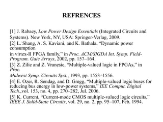 REFRENCES
[1] J. Rabaey, Low Power Design Essentials (Integrated Circuits and
Systems). New York, NY, USA: Springer-Verlag, 2009.
[2] L. Shang, A. S. Kaviani, and K. Bathala, “Dynamic power
consumption
in virtex-II FPGA family,” in Proc. ACM/SIGDA Int. Symp. Field-
Program. Gate Arrays, 2002, pp. 157–164.
[3] Z. Zilic and Z. Vranesic, “Multiple-valued logic in FPGAs,” in
Proc.
Midwest Symp. Circuits Syst., 1993, pp. 1553–1556.
[4] E. Ozer, R. Sendag, and D. Gregg, “Multiple-valued logic buses for
reducing bus energy in low-power systems,” IEE Comput. Digital
Tech.,vol. 153, no. 4, pp. 270–282, Jul. 2006.
[5] K. Current, “Current-mode CMOS multiple-valued logic circuits,”
IEEE J. Solid-State Circuits, vol. 29, no. 2, pp. 95–107, Feb. 1994.
 