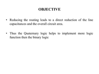 OBJECTIVE
• Reducing the routing leads to a direct reduction of the line
capacitances and the overall circuit area.
• Thus the Quaternary logic helps to implement more logic
function then the binary logic
 