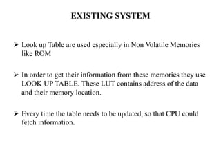 EXISTING SYSTEM
 Look up Table are used especially in Non Volatile Memories
like ROM
 In order to get their information from these memories they use
LOOK UP TABLE. These LUT contains address of the data
and their memory location.
 Every time the table needs to be updated, so that CPU could
fetch information.
 