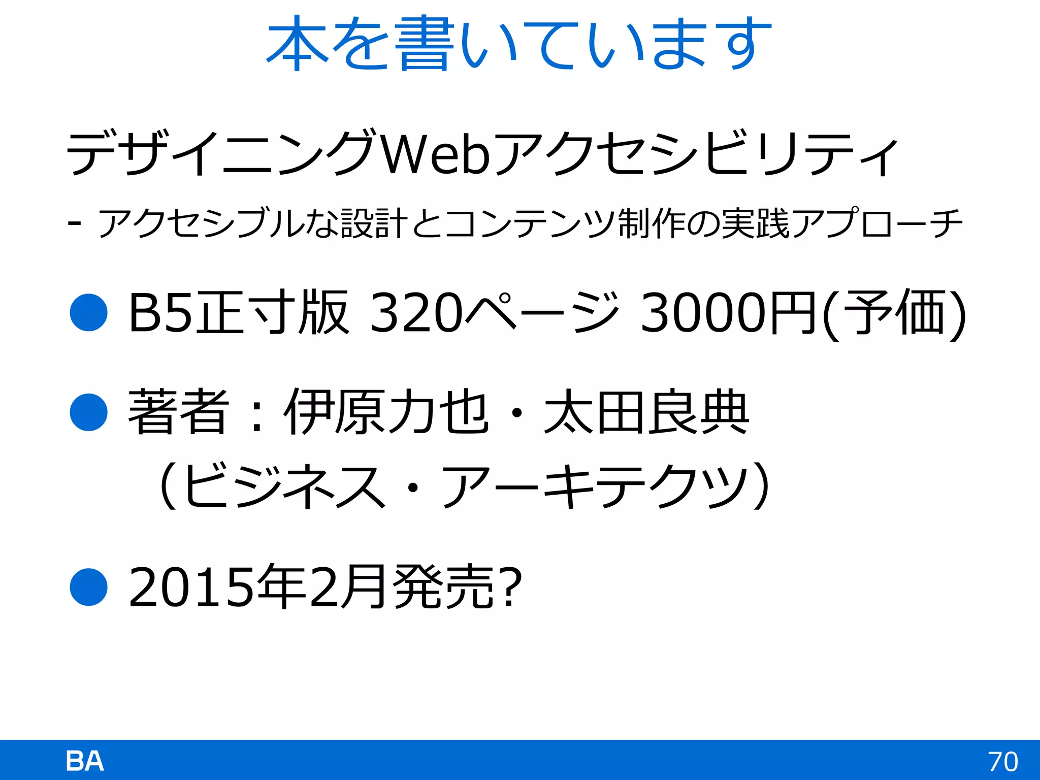 デザイニングWebアクセシビリティ
- アクセシブルな設計とコンテンツ制作の実践アプローチ
 B5正寸版 320ページ 3000円(予価)
 著者：伊原力也・太田良典
（ビジネス・アーキテクツ）
 2015年2月発売?
70
本を書いています
 