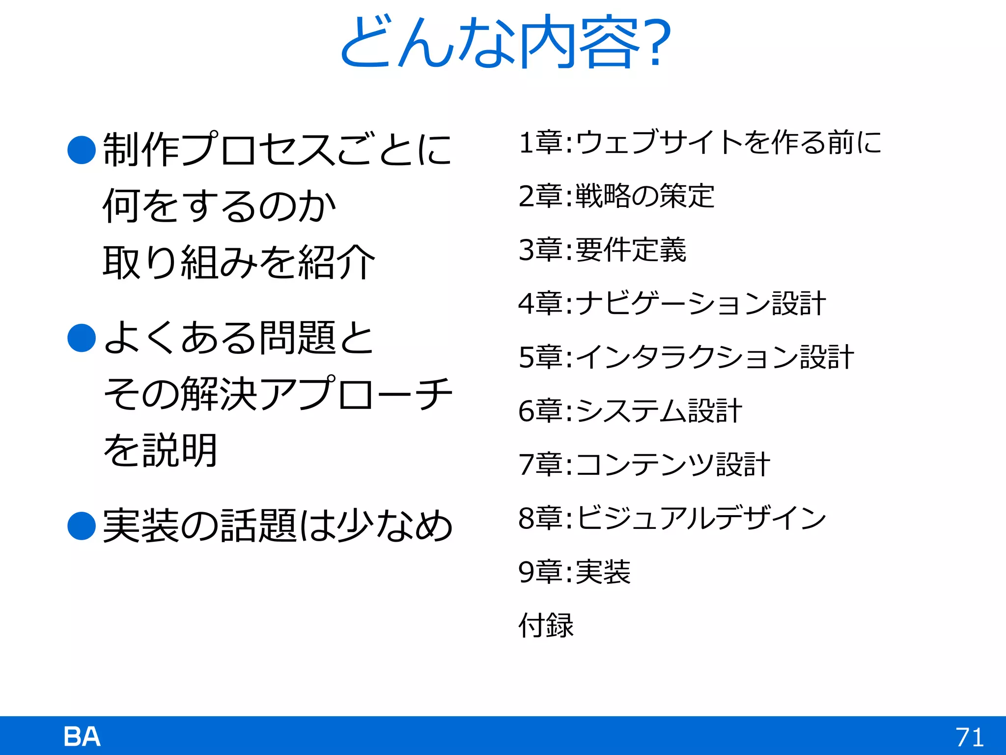 どんな内容?
制作プロセスごとに
何をするのか
取り組みを紹介
よくある問題と
その解決アプローチ
を説明
実装の話題は少なめ
1章:ウェブサイトを作る前に
2章:戦略の策定
3章:要件定義
4章:ナビゲーション設計
5章:インタラクション設計
6章:システム設計
7章:コンテンツ設計
8章:ビジュアルデザイン
9章:実装
付録
71
 