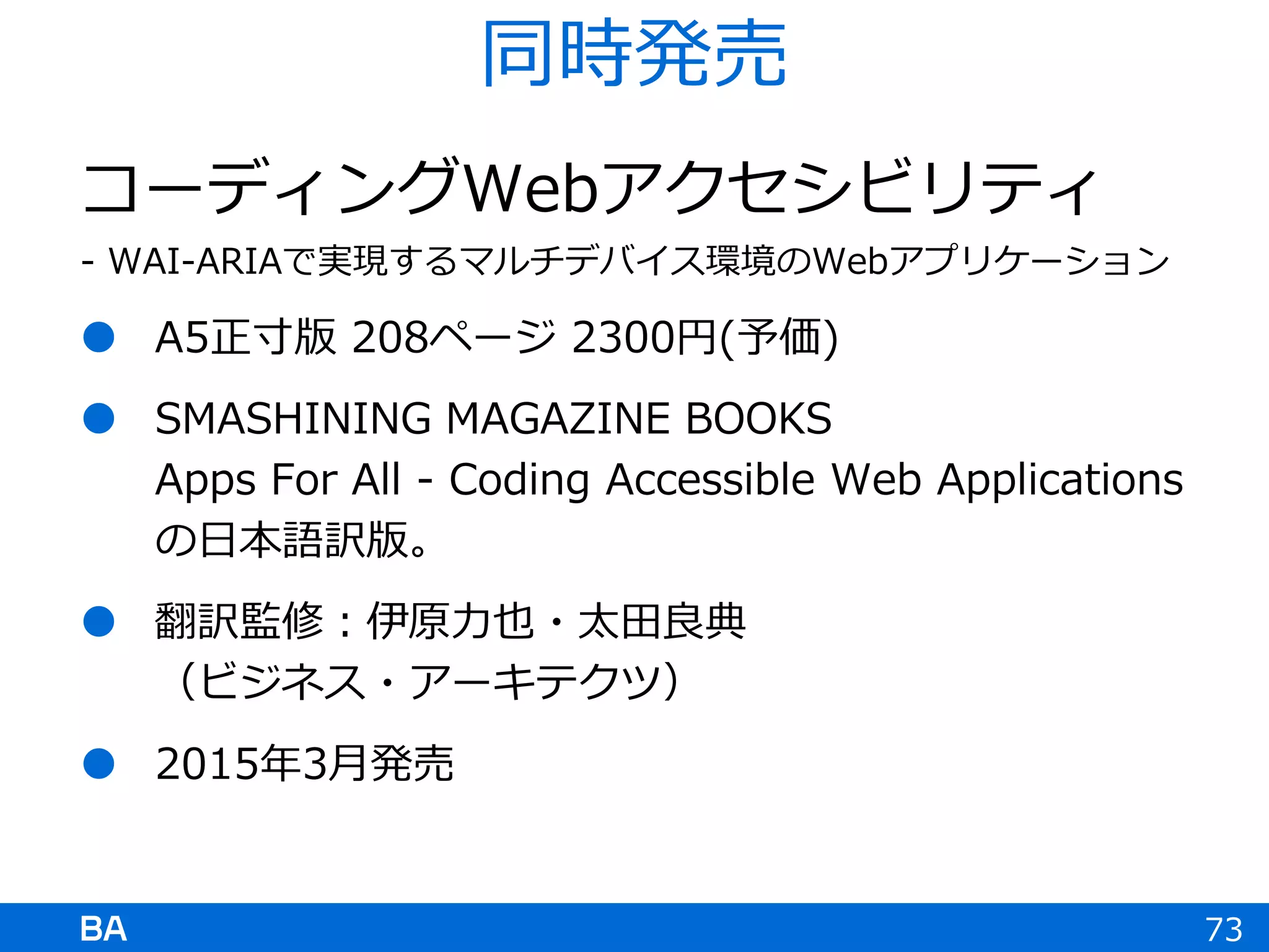 コーディングWebアクセシビリティ
- WAI-ARIAで実現するマルチデバイス環境のWebアプリケーション
 A5正寸版 208ページ 2300円(予価)
 SMASHINING MAGAZINE BOOKS
Apps For All - Coding Accessible Web Applications
の日本語訳版。
 翻訳監修：伊原力也・太田良典
（ビジネス・アーキテクツ）
 2015年3月発売
73
同時発売
 