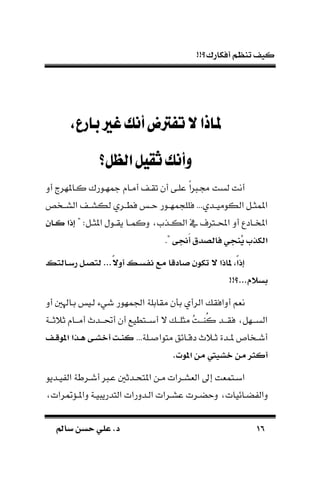 !!‫أفكارك؟‬ ‫تنظم‬ ‫كيف‬
1616‫سامل‬ ‫حسن‬ ‫علي‬ .‫د‬‫سامل‬ ‫حسن‬ ‫علي‬ .‫د‬
‫بارع‬‫غري‬‫أنك‬‫تفرتض‬‫ال‬‫ملاذا‬،
‫الظل؟‬‫ثقيل‬‫وأنك‬
‫مجهـو‬ ‫أمـا‬ ‫تقـ‬ ‫أن‬ ‫علـى‬ ‫ك‬‫ا‬ ‫لـ‬ ‫لست‬ ‫أنت‬‫أد‬ ‫كـاملهر‬ ‫رك‬
‫ـخص‬‫ـ‬‫الس‬ ‫ـ‬‫ـ‬‫لكس‬ ‫ـري‬‫ـ‬‫فط‬ ‫ـ‬‫ـ‬‫ح‬ ‫ـور‬‫ـ‬‫مه‬ ‫فلل‬ ...‫ـدي‬‫ـ‬‫الكومي‬ ‫ـل‬‫ـ‬‫املمث‬
" :‫ـل‬‫ـ‬‫املث‬ ‫ـول‬‫ـ‬‫يق‬ ‫ـا‬‫ـ‬‫دكم‬ ‫ـذم‬‫ـ‬‫الك‬ ‫يف‬ ‫ـرتف‬‫ـ‬‫احمل‬ ‫أد‬ ‫ـادع‬‫ـ‬‫املخ‬‫اا‬‫ا‬‫ك‬ ‫اذت‬
‫َتى‬‫أ‬ ‫أق‬ ‫فاب‬ ‫ُنجي‬‫ي‬ ‫تبكذب‬."
‫س‬ ‫ااب‬‫س‬‫ر‬ ‫ال‬ ‫ب‬ ...ً‫ال‬‫أو‬ ‫اس‬‫س‬‫اإ‬ ‫مر‬ ‫ا‬ ‫صاد‬ ‫تك‬ ‫ال‬ ‫اذت‬ ‫ًا‬‫ت‬‫اذ‬
!!‫...؟‬ ‫ءسال‬
‫لـي‬ ‫شيء‬ ‫اجلمهور‬ ‫مقابلة‬ ‫ن‬ ‫ب‬ ‫الرأي‬ ‫أدافق‬ ‫نةم‬‫أد‬ ‫بـاهل‬
‫ـة‬‫ـ‬‫ثًثـ‬ ‫ـا‬‫ـ‬‫أمـ‬ ‫ـدم‬‫ـ‬‫أحتـ‬ ‫أن‬ ‫ـتطيع‬‫ـ‬‫أبـ‬ ‫ال‬ ‫ـ‬‫ـ‬‫مثلـ‬ ُ‫ت‬‫ـ‬‫ـ‬‫ُاـ‬‫ك‬ ‫ـد‬‫ـ‬‫فقـ‬ ‫ـهل‬‫ـ‬‫السـ‬
...‫ـلة‬‫ـ‬ ‫متوا‬ ‫ـائق‬‫ـ‬‫دق‬ ‫ـًم‬‫ـ‬‫ث‬ ‫ـدة‬‫ـ‬‫مل‬ ‫ـخا‬‫ـ‬‫أش‬‫اف‬‫ا‬ ‫ت‬ ‫اذت‬‫ا‬‫ه‬ ‫اى‬‫ا‬ ‫أخ‬ ‫ات‬‫ا‬‫ن‬‫ك‬
.‫ن‬ ‫ت‬ ‫من‬ ‫يا‬ ‫خ‬ ‫من‬ ‫أكار‬
‫ـديو‬‫ـ‬‫ي‬ ‫ال‬ ‫ـرطة‬‫ـ‬‫أش‬ ‫ـ‬‫ـ‬‫ع‬ ‫ـدث‬‫ـ‬‫املتح‬ ‫ـن‬‫ـ‬‫م‬ ‫ـرات‬‫ـ‬‫الةس‬ ‫إىل‬ ‫ـتمةت‬‫ـ‬‫اب‬
‫ضـائيات‬ ‫دال‬‫رات‬ ُّ‫داملـ‬ ‫يـة‬ ‫التدري‬ ‫الـددرات‬ ‫عسـرات‬ ‫دحضـرت‬
 