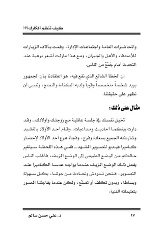 !!‫أفكارك؟‬ ‫تنظم‬ ‫كيف‬
1717‫سامل‬ ‫حسن‬ ‫علي‬ .‫د‬‫سامل‬ ‫حسن‬ ‫علي‬ .‫د‬
‫ال‬ ‫ـرات‬‫ـ‬‫داحملاض‬‫اإلدارة‬ ‫ـات‬‫ـ‬‫داجتماع‬ ‫ـة‬‫ـ‬‫ةام‬‫ـارات‬‫ـ‬‫ي‬ ‫ال‬ ‫ـاالف‬‫ـ‬‫ب‬ ‫ـت‬‫ـ‬‫دقم‬
‫عاـد‬ ‫ـة‬ ‫بره‬ ‫أشـةر‬ ‫لـت‬ ‫ما‬ ‫هـذا‬ ‫دمـع‬ ‫داجلـريان‬ ‫داألهـل‬ ‫دقاء‬ ‫لأل‬
. ‫الاا‬ ‫من‬ َ‫ع‬ْ‫م‬َ‫ج‬ ‫أما‬ ‫التحدم‬
‫اجلمهـور‬ ‫ن‬ ‫بـ‬ ‫اعتقادنا‬ ‫هو‬ ‫في‬ ‫نقع‬ ‫الذي‬ ‫السائع‬ ‫ادط‬ ‫إن‬
‫أن‬ ‫دناسى‬ ‫دالاضج‬ ‫اءة‬ ‫الك‬ ‫دلدي‬ ‫ك‬‫ا‬‫دقوي‬ ‫ك‬‫ا‬‫متخصص‬ ‫ك‬‫ا‬‫شخص‬ ‫يريد‬
‫حقيقتاا‬ ‫على‬ ‫هر‬ ‫ن‬.
:‫ذلك‬‫على‬‫مثال‬:‫ذلك‬‫على‬‫مثال‬
‫ـد‬‫ـ‬‫دق‬ ...‫دأدالدك‬ ‫ـ‬‫ـ‬‫دجت‬ ‫ـع‬‫ـ‬‫م‬ ‫ـة‬‫ـ‬‫عائلي‬ ‫ـة‬‫ـ‬‫جلس‬ ‫يف‬ ‫ـ‬‫ـ‬‫س‬ ‫ن‬ ‫ـل‬‫ـ‬‫ختي‬
‫بالاســيد‬ ‫األدالد‬ ‫أحــد‬ ‫دقــا‬ ‫ات‬ ‫دمــداع‬ ‫أحاديــل‬ ‫بياكمــا‬ ‫دارت‬
‫إلحضـار‬ ‫األدالد‬ ‫أحد‬ ‫هرع‬ ‫ة‬ ‫دف‬ ‫دفرح‬ ‫بسةادة‬ ‫اجلميع‬ ‫دشارك‬
‫ـيتغري‬‫ـ‬‫بـ‬ ‫ـة‬‫ـ‬‫ـ‬ ‫اللح‬ ‫ـذه‬‫ـ‬‫هـ‬ ‫ـي‬‫ـ‬‫ـ‬ ‫ف‬ ...‫ـهد‬‫ـ‬‫املسـ‬ ‫ـوير‬‫ـ‬‫لتصـ‬ ‫ـديو‬‫ـ‬‫فيـ‬ ‫ـامريا‬‫ـ‬‫كـ‬
‫ال‬ ‫إىل‬ ‫ـي‬‫ـ‬‫ية‬ ‫الط‬ ‫ـع‬‫ـ‬‫الوض‬ ‫ـن‬‫ـ‬‫م‬ ‫ـالكم‬‫ـ‬‫ح‬‫ـا‬‫ـ‬‫الا‬ ‫ـب‬‫ـ‬‫غل‬ ‫ف‬ ‫ـ‬‫ـ‬‫ي‬ ‫امل‬ ‫ـع‬‫ـ‬‫وض‬
‫ـد‬‫ـ‬‫عا‬ ‫ـامريا‬‫ـ‬‫الك‬ ‫ـة‬‫ـ‬‫عدب‬ ‫ـ‬‫ـ‬‫يواج‬ ‫ـدما‬‫ـ‬‫عا‬ ‫ـ‬‫ـ‬‫ي‬ ‫امل‬ ‫ـع‬‫ـ‬‫الوض‬ ‫ـ‬‫ـ‬‫ذل‬ ‫ـل‬‫ـ‬‫ة‬ ‫ي‬
‫ـهولة‬‫ـ‬‫بـ‬ ‫ـل‬‫ـ‬‫بكـ‬ ‫ـا‬‫ـ‬‫حولاـ‬ ‫ـن‬‫ـ‬‫مـ‬ ‫ـادم‬‫ـ‬‫دحنـ‬ ‫ـدردش‬‫ـ‬‫نـ‬ ‫ـاحن‬‫ـ‬‫فـ‬ ‫ـوير‬‫ـ‬‫التصـ‬
‫املصـور‬ ‫اجئاـا‬ ‫ي‬ ‫عادما‬ ‫دلكن‬ ‫ّع‬‫ا‬‫تص‬ ‫أد‬ ‫تكل‬ ‫دبددن‬ ‫دبساطة‬
:‫اية‬ ‫ال‬ ‫بتةليمات‬
 