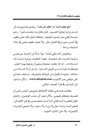 !!‫أفكارك؟‬ ‫تنظم‬ ‫كيف‬
1818‫سامل‬ ‫حسن‬ ‫علي‬ .‫د‬‫سامل‬ ‫حسن‬ ‫علي‬ .‫د‬
"‫اا‬‫ا‬‫ن‬‫ه‬ ‫اىل‬ ‫ار‬‫ظ‬‫"تا‬ ‫أو‬ "‫ات‬‫ا‬‫أ‬ ‫اا‬‫م‬‫ك‬ ‫اق‬‫ء‬‫"ت‬‫إىل‬ ‫ـده‬‫ـ‬‫ي‬ ‫ع‬ ‫ـ‬ ‫بس‬ ‫ديسـري‬
‫د‬ ‫ـد‬‫ـ‬‫إح‬‫ـم‬‫ـ‬‫رغ‬ ‫ك‬‫ا‬‫ـور‬‫ـ‬‫ف‬ ‫ـلب‬‫ـ‬‫يتص‬ ‫ـا‬‫ـ‬‫ما‬ ‫ـل‬‫ـ‬‫ك‬ ‫ـسن‬‫ـ‬‫ف‬ ‫ـوير‬‫ـ‬‫التص‬ ‫ـع‬‫ـ‬‫موق‬ ‫ـا‬‫ـ‬‫اي‬
‫هـر‬ ‫ن‬ ‫حتـى‬ ‫ذل‬ ‫ةل‬ ‫ن‬ ‫دلكااا‬ ‫يةية‬ ‫ط‬ ‫بصورة‬ ‫دد‬ ‫ن‬ ‫كي‬ ‫اا‬ ‫حر‬
‫حالـة‬ ‫يف‬ ‫قـى‬ ‫ن‬ ‫كي‬ ‫نةرف‬ ‫دال‬ ‫حال‬ ‫أفضل‬ ‫ديف‬ ‫ورة‬ ‫أحسن‬ ‫يف‬
.‫دراحة‬ ‫ابرتناء‬
‫سي‬ ‫ن‬ ‫عن‬ ‫أحتدم‬ ‫من‬ ‫ك‬‫ال‬‫بد‬ ‫هلذا‬ ‫ك‬‫ا‬‫ام‬ ‫مثلي‬ ‫أن‬ ‫فرتض‬ ‫ب‬
‫الكتـام‬ ‫فهـذا‬ ...‫ك‬‫ا‬‫شخصـي‬ ‫ل‬ ‫احلديل‬ ‫دج‬ ‫ب‬‫لـ‬ ‫ك‬‫ا‬‫أبابـ‬ ‫موجـ‬
...‫الةلـم‬ ‫بهـذا‬ ‫ك‬‫ا‬‫دضـلية‬ ‫ك‬‫ا‬ ‫دمتمي‬ ‫ك‬‫ا‬‫ارتف‬ ‫كات‬ ‫إذا‬ ‫أما‬ ...‫بالذات‬ ‫أنت‬
‫ـن‬‫ـ‬‫مـ‬ ‫ـانا‬‫ـ‬‫تاسـ‬ ‫ال‬ ‫أن‬ ‫ـل‬‫ـ‬‫دآمـ‬ ‫ـلية‬‫ـ‬‫التسـ‬ ‫ـل‬‫ـ‬‫يـ‬ ‫ق‬ ‫ـن‬‫ـ‬‫مـ‬ ‫ـ‬‫ـ‬‫قراءتـ‬ ‫ـ‬‫ـ‬‫فيمكاـ‬
‫ـ‬‫ـ‬‫دجتارب‬ ‫ـ‬‫ـ‬‫ات‬ ‫ن‬ ‫ـن‬‫ـ‬‫م‬ ‫ـل‬‫ـ‬‫بقلي‬ ‫ـا‬‫ـ‬‫ددن‬ ‫دت‬ ‫ـ‬‫ـ‬‫دعائ‬‫ـواني‬‫ـ‬‫عا‬ ‫د‬ ‫ـت‬‫ـ‬‫دب‬
‫االنرتنـت‬ ‫عـ‬ ‫موقةي‬ ‫على‬www.alisalem.com...‫عود‬ ‫بـ‬ ‫داآلن‬
.‫أمثالي‬ ‫املضمار‬ ‫هذا‬ ‫يف‬ ‫تدئ‬ ‫امل‬ ‫إىل‬
‫أن‬ ‫ـى‬‫ـ‬‫عل‬ ‫ـا‬‫ـ‬‫ال‬ َّ‫ـ‬‫ـ‬‫لرتدي‬ ‫ـًق‬‫ـ‬‫االنط‬ ‫ـة‬‫ـ‬‫نقط‬ ‫ـي‬‫ـ‬‫ه‬ ‫ـذه‬‫ـ‬‫ه‬ ‫ـت‬‫ـ‬‫كان‬
‫داحلـق‬ ‫املوضـوع‬ ‫ـلب‬ ‫إىل‬ ‫نةـود‬ ‫داآلن‬ ‫يةـي‬ ‫ط‬ ‫بسكل‬ ‫تتصرف‬
‫االتصـال‬ ‫فـن‬ ‫يف‬ ‫متخصصـ‬ ‫لسـاا‬ ‫أناـا‬ ‫ـدقائي‬ ‫أ‬ ‫يـا‬ ‫لكم‬ ‫أقول‬
‫د‬ ‫راء‬ ‫ـ‬‫ـ‬‫ب‬ ‫دال‬ ‫راء‬ ‫د‬ ‫دال‬ ‫ددل‬ ‫ـاء‬‫ـ‬‫رؤب‬ ‫ـاا‬‫ـ‬‫لس‬ ‫ـاحن‬‫ـ‬‫ف‬‫ـرات‬‫ـ‬‫الاس‬ ‫ـذيةي‬‫ـ‬‫م‬ ‫ال‬
...‫اجلوية‬ ‫الاسرة‬ ‫حتى‬ ‫دال‬ ‫ارية‬ ‫اإلن‬
 