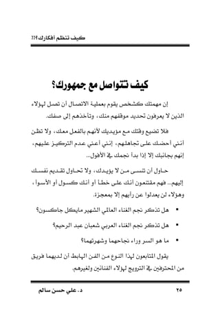 !!‫أفكارك؟‬ ‫تنظم‬ ‫كيف‬
2525‫سامل‬ ‫حسن‬ ‫علي‬ .‫د‬‫سامل‬ ‫حسن‬ ‫علي‬ .‫د‬
‫مجهورك؟‬‫مع‬‫تتواصل‬‫كيف‬
‫هلـُّالء‬ ‫تصـل‬ ‫أن‬ ‫االتصـال‬ ‫بةمليـة‬ ‫يقو‬ ‫كسخص‬ ‫مهمت‬ ‫إن‬
. ‫إىل‬ ‫نذهم‬ ‫دت‬ ‫ما‬ ‫هم‬ ‫موق‬ ‫حتديد‬ ‫يةرفون‬ ‫ال‬ ‫الذين‬
‫مُّيـدي‬ ‫مـع‬ ‫دقت‬ ‫تضيع‬ ً‫ف‬‫ـن‬ ‫ت‬ ‫دال‬ ‫مةـ‬ ‫ةـل‬ ‫بال‬ ‫ألنهـم‬
‫ـيهم‬‫ـ‬‫عل‬ ‫ـ‬‫ـ‬‫الرتكي‬ ‫ـد‬‫ـ‬‫ع‬ ‫ـ‬‫ـ‬‫أع‬ ‫ـ‬‫ـ‬‫إن‬ ‫ـهم‬‫ـ‬‫جتاهل‬ ‫ـى‬‫ـ‬‫عل‬ ‫ـ‬‫ـ‬‫أحض‬ ‫ـ‬‫ـ‬‫أن‬
...‫األفول‬ ‫يف‬ ‫جنم‬ ‫بدأ‬ ‫إذا‬ ‫إال‬ ‫جبان‬ ‫إنهم‬
‫ســ‬ ‫ن‬ ‫ـديم‬‫ـ‬‫تق‬ ‫حتــادل‬ ‫دال‬ ‫ـدك‬‫ـ‬‫يُّي‬ ‫ال‬ ‫مــن‬ ‫ـى‬‫ـ‬‫تاس‬ ‫أن‬ ‫ـادل‬‫ـ‬‫ح‬
‫األبـوأ‬ ‫أد‬ ‫كسـول‬ ‫أنـ‬ ‫أد‬ ‫نطـ‬ ‫علـى‬ ‫أنـ‬ ‫مقتاةـون‬ ‫فهم‬ ...‫إليهم‬
‫مب‬ ‫إال‬ ‫رأيهم‬ ‫عن‬ ‫يةدلوا‬ ‫لن‬ ‫دهُّالء‬.‫ة‬ ‫ة‬
‫جاكسون؟‬ ‫مايكل‬ ‫السهري‬ ‫الةاملي‬ ‫الغااء‬ ‫جنم‬ ‫تذكر‬ ‫هل‬
‫الرحيم؟‬ ‫د‬ ‫ع‬ ‫ان‬ ‫شة‬ ‫الةربي‬ ‫الغااء‬ ‫جنم‬ ‫تذكر‬ ‫هل‬
‫دشهرتهما؟‬ ‫جناحهما‬ ‫دراء‬ ‫السر‬ ‫هو‬ ‫ما‬
‫فريـق‬ ‫لـديهما‬ ‫أن‬ ‫اهلـابط‬ ‫ـن‬ ‫ال‬ ‫مـن‬ ‫الاـوع‬ ‫هلذا‬ ‫املتابةون‬ ‫يقول‬
.‫دلغريهم‬ ‫اان‬ ‫ال‬ ‫هلُّالء‬ ‫الرتديج‬ ‫يف‬ ‫احملرتف‬ ‫من‬
 