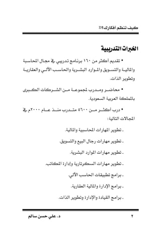 !!‫أفكارك؟‬ ‫تنظم‬ ‫كيف‬
22‫سامل‬ ‫حسن‬ ‫علي‬ .‫د‬‫سامل‬ ‫حسن‬ ‫علي‬ .‫د‬
‫التدريبية‬‫اخلربات‬‫التدريبية‬‫اخلربات‬
•‫من‬ ‫أكثر‬ ‫تقديم‬061‫ة‬ ‫احملابـ‬ ‫لـال‬ ‫يف‬ ‫تـدرييف‬ ‫برنـامج‬
‫دالة‬ ‫ـي‬‫ـ‬‫اآللـ‬ ‫ـب‬‫ـ‬‫داحلابـ‬ ‫ـرية‬‫ـ‬‫سـ‬ ‫ال‬ ‫ـوارد‬‫ـ‬‫داملـ‬ ‫ـويق‬‫ـ‬‫دالتسـ‬ ‫ـة‬‫ـ‬‫داملاليـ‬‫ـة‬‫ـ‬‫قاريـ‬
.‫الذات‬ ‫دتطوير‬
•‫ـ‬‫ـ‬‫الكــ‬ ‫ـركات‬‫ـ‬‫الســ‬ ‫ـن‬‫ـ‬‫مــ‬ ‫ـة‬‫ـ‬‫موعــ‬ ‫ـدرم‬‫ـ‬‫دمــ‬ ‫ـر‬‫ـ‬‫ااضــ‬
.‫السةودية‬ ‫الةربية‬ ‫باململكة‬
•‫مــــن‬ ‫أكثــــر‬ ‫درم‬0611‫عــــا‬ ‫ماــــذ‬ ‫متــــدرم‬0111‫يف‬
:‫التالية‬ ‫االت‬ ‫ا‬
‫ـ‬.‫داملالية‬ ‫ية‬ ‫احملاب‬ ‫املهارات‬ ‫تطوير‬
‫ـ‬.‫دالتسويق‬ ‫يع‬ ‫ال‬ ‫رجال‬ ‫مهارات‬ ‫تطوير‬
‫ـ‬.‫سرية‬ ‫ال‬ ‫املوارد‬ ‫مهارات‬ ‫تطوير‬
‫ـ‬‫تط‬.‫املكاتب‬ ‫دإدارة‬ ‫السكرتارية‬ ‫مهارات‬ ‫وير‬
‫ـ‬.‫اآللي‬ ‫احلابب‬ ‫يقات‬ ‫تط‬ ‫برامج‬
‫ـ‬.‫الةقارية‬ ‫داملالية‬ ‫اإلدارة‬ ‫برامج‬
‫ـ‬.‫الذات‬ ‫دتطوير‬ ‫داإلدارة‬ ‫القيادة‬ ‫برامج‬
 