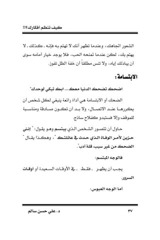 !!‫أفكارك؟‬ ‫تنظم‬ ‫كيف‬
3737‫سامل‬ ‫حسن‬ ‫علي‬ .‫د‬‫سامل‬ ‫حسن‬ ‫علي‬ .‫د‬
‫فسنـ‬ ‫بـ‬ ‫تهتم‬ ‫ال‬ ‫أن‬ ‫هر‬ ‫ت‬ ‫دعادما‬ ‫اجتاه‬ ‫السةور‬‫ـ‬‫كـذل‬‫ـ‬‫ال‬
‫ب‬ ‫يهتم‬‫بو‬ ‫أمام‬ ‫نيار‬ ‫يوجد‬ ً‫ف‬ ‫احلب‬ ‫اح‬ ‫عادما‬ ‫لكن‬
. ‫و‬ ‫ت‬ ‫ل‬ ‫ال‬ ‫ة‬ ‫ن‬ ‫أن‬ ‫ك‬‫ا‬‫مطلق‬ ‫تا‬ ‫دال‬ ‫إياه‬ ‫ادل‬ ‫ي‬ ‫أن‬
:‫االبتسامة‬:‫االبتسامة‬
‫معس‬ ‫تبأايا‬ ‫س‬ ‫تض‬ ‫س‬ ‫تض‬..."‫حأك‬ ‫ب‬ ‫تبكي‬ ‫تءس‬
‫أن‬ ‫شخص‬ ‫لكل‬ ‫غي‬ ‫يا‬ ‫رائةة‬ ‫أداة‬ ‫هي‬ ‫االبتسامة‬ ‫أد‬ ‫الضح‬
‫ة‬ ‫دماابـــ‬ ‫ـادقة‬‫ـ‬‫ـ‬ ‫ـون‬‫ـ‬‫تكـ‬ ‫أن‬ ‫ـد‬‫ـ‬‫بـ‬ ‫دال‬ ‫ـال‬‫ـ‬‫االتصـ‬ ‫ـد‬‫ـ‬‫عاـ‬ ‫ـا‬‫ـ‬‫يكررهـ‬
‫دإ‬ ‫للموق‬. ‫باذ‬ ‫ًح‬ ‫ك‬ ‫دد‬ ‫فست‬ ‫ال‬
‫ـذي‬‫ـ‬‫ال‬ ‫السـخص‬ ‫ـور‬‫ـ‬‫تتص‬ ‫أن‬ ‫حـادل‬‫ام‬‫س‬ ‫يب‬" :‫يقـول‬ ‫ـو‬‫ـ‬‫ده‬‫ا‬‫ا‬‫ا‬‫ا‬
‫اس‬‫ا‬ ‫عائل‬ ‫يف‬ ‫اأث‬‫ا‬‫ح‬ ‫اذي‬‫ا‬‫ب‬‫ت‬ ‫ااة‬‫ا‬‫ف‬ ‫تب‬ ‫ار‬‫ا‬‫م‬‫أل‬ ‫ين‬ ‫ا‬‫ا‬‫ح‬" ‫يقــال‬ ‫دهكــذا‬ "
‫أدب‬ ‫لة‬ ‫ا‬ ‫سب‬ ‫غري‬ ‫من‬ ‫س‬ ‫تبض‬."
‫سم‬ ‫ب‬ ‫ت‬ ‫جه‬ ‫فاب‬:
‫هــر‬ ‫ي‬ ‫أن‬ ‫ــب‬‫ـ‬‫فقــط‬‫ـ‬‫أد‬ ‫الســةيدة‬ ‫األدقــات‬ ‫يف‬‫اان‬‫ا‬ ‫أو‬
‫تبسرور‬.
‫س‬ ‫تبعب‬ ‫جه‬ ‫تب‬ ‫أما‬:
 