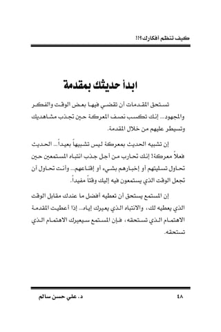 !!‫أفكارك؟‬ ‫تنظم‬ ‫كيف‬
4848‫سامل‬ ‫حسن‬ ‫علي‬ .‫د‬‫سامل‬ ‫حسن‬ ‫علي‬ .‫د‬
‫مبقدمة‬‫حديثك‬‫ابدأ‬
‫ـر‬‫ـ‬‫ك‬ ‫دال‬ ‫ـت‬‫ـ‬‫الوق‬ َّ‫ـ‬‫ـ‬‫بة‬ ‫ـا‬‫ـ‬‫فيه‬ ‫ـي‬‫ـ‬‫تقض‬ ‫أن‬ ‫ـدمات‬‫ـ‬‫املق‬ ‫ـتحق‬‫ـ‬‫تس‬
‫مسـاهدي‬ ‫جتـذم‬ ‫حـ‬ ‫املةركـة‬ ‫نصـ‬ ‫تكسـب‬ ‫إنـ‬ ...‫هود‬ ‫دا‬
‫عليهم‬ ‫دتسيطر‬.‫املقدمة‬ ‫نًل‬ ‫من‬
‫احلـديل‬ ...‫ك‬‫ا‬‫بةيـد‬ ‫ك‬‫ا‬‫يه‬ ‫تسـ‬ ‫لـي‬ ‫مبةركة‬ ‫احلديل‬ ‫ي‬ ‫تس‬ ‫إن‬
‫حـ‬ ‫املسـتمة‬ ‫ـاه‬ ‫انت‬ ‫جـذم‬ ‫أجـل‬ ‫مـن‬ ‫حتـارم‬ ‫إنـ‬ !‫مةركة‬ ‫ك‬ً‫فة‬
‫أن‬ ‫ـادل‬‫ـ‬‫حت‬ ‫ـت‬‫ـ‬‫دأن‬ ...‫ـاعهم‬‫ـ‬‫إقا‬ ‫أد‬ ‫ـيء‬‫ـ‬‫بس‬ ‫ـارهم‬‫ـ‬ ‫إن‬ ‫أد‬ ‫ـليتهم‬‫ـ‬‫تس‬ ‫ـادل‬‫ـ‬‫حت‬
.‫ك‬‫ا‬‫يد‬ ‫م‬ ‫ك‬‫ا‬‫دقت‬ ‫إلي‬ ‫في‬ ‫يستمةون‬ ‫الذي‬ ‫الوقت‬ ‫جتةل‬
‫تةطي‬ ‫أن‬ ‫يستحق‬ ‫املستمع‬ ‫إن‬‫الوقت‬ ‫مقابل‬ ‫عادك‬ ‫ما‬ ‫أفضل‬
‫املقدمـة‬ ‫أعطيـت‬ ‫إذا‬ ...‫إيـاه‬ ‫يةـريك‬ ‫الـذي‬ ‫اه‬ ‫داالنت‬ ‫ل‬ ‫يةطي‬ ‫الذي‬
‫ـذي‬‫ـ‬‫ال‬ ‫ـا‬‫ـ‬‫االهتم‬ ‫ـيةريك‬‫ـ‬‫ب‬ ‫ـتمع‬‫ـ‬‫املس‬ ‫ـسن‬‫ـ‬‫ف‬ ‫ـتحق‬‫ـ‬‫تس‬ ‫ـذي‬‫ـ‬‫ال‬ ‫ـا‬‫ـ‬‫االهتم‬
. ‫تستحق‬
 