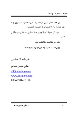 !!‫أفكارك؟‬ ‫تنظم‬ ‫كيف‬
5252‫سامل‬ ‫حسن‬ ‫علي‬ .‫د‬‫سامل‬ ‫حسن‬ ‫علي‬ .‫د‬
‫اجلمهـور‬ ‫ـة‬ ‫خماط‬ ‫مـن‬ ‫ك‬‫ا‬‫مريةـ‬ ‫ك‬‫ا‬‫نوفـ‬ ‫لـي‬ ‫القلق‬ ‫هذا‬ ‫إن‬.‫إنـ‬
.‫يةية‬ ‫الط‬ ‫سية‬ ‫الا‬ ‫االضطرابات‬ ‫من‬ ‫شائةة‬ ‫حالة‬
‫ال‬ ‫أن‬ ‫نةرتف‬ ‫أن‬ ‫علياا‬‫دماطقـي‬ ‫عقًنـي‬ ‫ر‬ ‫مل‬ ‫هاال‬ ‫دجود‬
‫للقلق‬.
.‫ءه‬ ‫عر‬ ‫ا‬ ‫أانا‬ ‫هنابس‬ ‫ما‬ ‫كل‬
...‫تبذتن‬ ‫ادترة‬ ‫ارتن‬ ‫م‬ ‫من‬ ‫يأ‬ ‫ت‬ ‫مر‬ ‫تبللاء‬ ‫واىل‬
‫الدكتور‬ ‫أنوكم‬
‫باع‬ ‫حسن‬ ‫علي‬
ali@alisalem.com
www.alisalem.com
00966504410186
 