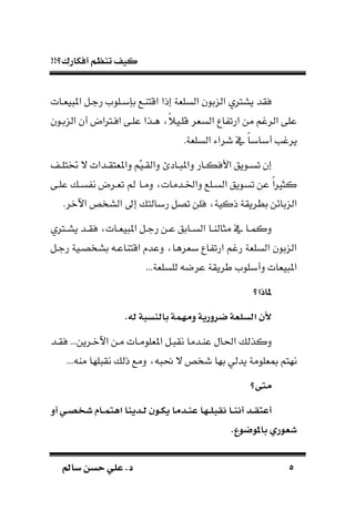 !!‫أفكارك؟‬ ‫تنظم‬ ‫كيف‬
55‫سامل‬ ‫حسن‬ ‫علي‬ .‫د‬‫سامل‬ ‫حسن‬ ‫علي‬ .‫د‬
‫يةـات‬ ‫امل‬ ‫رجـل‬ ‫بسبـلوم‬ ‫اقتاـع‬ ‫إذا‬ ‫السلةة‬ ‫بون‬ ‫ال‬ ‫يسرتي‬ ‫فقد‬
‫بـون‬ ‫ال‬ ‫أن‬ ‫افـرتاض‬ ‫علـى‬ ‫هـذا‬ ‫ك‬ً‫قلـي‬ ‫السةر‬ ‫اع‬ ‫ارت‬ ‫من‬ ‫الرغم‬ ‫على‬
.‫السلةة‬ ‫شراء‬ ‫يف‬ ‫ك‬‫ا‬‫أباب‬ ‫يرغب‬
‫ـاد‬‫ـ‬ ‫دامل‬ ‫ـار‬‫ـ‬‫األفك‬ ‫ـويق‬‫ـ‬‫تس‬ ‫إن‬‫ـ‬‫ـ‬‫ختتل‬ ‫ال‬ ‫ـدات‬‫ـ‬‫داملةتق‬ ‫ّم‬‫ي‬‫ـ‬‫ـ‬‫دالق‬
‫علـى‬ ‫سـ‬ ‫ن‬ ‫تةـرض‬ ‫ع‬ ‫دمـا‬ ‫دادـدمات‬ ‫السـلع‬ ‫تسويق‬ ‫عن‬ ‫ك‬‫ا‬‫كثري‬
.‫اآلنر‬ ‫السخص‬ ‫إىل‬ ‫ربالت‬ ‫تصل‬ ‫فلن‬ ‫ذكية‬ ‫بطريقة‬ ‫بائن‬ ‫ال‬
‫ـرتي‬‫ـ‬‫يس‬ ‫ـد‬‫ـ‬‫فق‬ ‫ـات‬‫ـ‬‫ية‬ ‫امل‬ ‫ـل‬‫ـ‬‫رج‬ ‫ـن‬‫ـ‬‫ع‬ ‫ـابق‬‫ـ‬‫الس‬ ‫ـا‬‫ـ‬‫مثالا‬ ‫يف‬ ‫ـا‬‫ـ‬‫دكم‬
‫رجـل‬ ‫بسخصـية‬ ‫اقتااعـ‬ ‫دعد‬ ‫بةرها‬ ‫اع‬ ‫ارت‬ ‫رغم‬ ‫السلةة‬ ‫بون‬ ‫ال‬
‫دأبلوم‬ ‫يةات‬ ‫امل‬...‫للسلةة‬ ‫عرض‬ ‫طريقة‬
‫اذت؟‬
.‫به‬ ‫ءابنسبة‬ ‫مة‬ ‫وم‬ ‫ضرورية‬ ‫تبسلعة‬ ‫أل‬
‫فقـد‬ ...‫اآلنـرين‬ ‫مـن‬ ‫املةلومـات‬ ‫ـل‬ ‫نق‬ ‫عاـدما‬ ‫احلال‬ ‫دكذل‬
... ‫ما‬ ‫لها‬ ‫نق‬ ‫ذل‬ ‫دمع‬ ‫حن‬ ‫ال‬ ‫شخص‬ ‫بها‬ ‫يدلي‬ ‫مبةلومة‬ ‫نهتم‬
‫ى؟‬ ‫م‬
‫أو‬ ‫اي‬‫ا‬ ‫اا‬‫ا‬‫م‬ ‫ته‬ ‫اأينا‬‫ا‬‫ب‬ ‫ا‬‫ا‬‫ك‬‫ي‬ ‫اأما‬‫ا‬‫ن‬‫ع‬ ‫ا‬ ‫ا‬‫ا‬‫ل‬‫الب‬ ‫اا‬‫ا‬‫ن‬‫أا‬ ‫اأ‬‫ا‬‫ل‬ ‫أع‬
.‫ع‬ ‫ض‬ ‫ءا‬ ‫ري‬ ‫ع‬
 