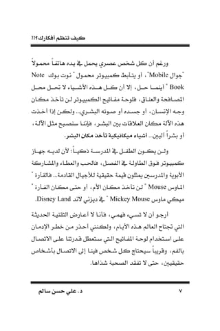 !!‫أفكارك؟‬ ‫تنظم‬ ‫كيف‬
77‫سامل‬ ‫حسن‬ ‫علي‬ .‫د‬‫سامل‬ ‫حسن‬ ‫علي‬ .‫د‬
‫ك‬‫ال‬‫امـو‬ ‫ك‬‫ا‬‫ـ‬ ‫هات‬ ‫يـده‬ ‫يف‬ ‫يمل‬ ‫عصري‬ ‫شخص‬ ‫كل‬ ‫أن‬ ‫درغم‬
‫"جوال‬Mobile‫بـوك‬ ‫نـوت‬ " ‫امـول‬ ‫يـوتر‬ ‫كم‬ ‫بط‬ ‫يتـ‬ ‫أد‬ "Note
Book‫ـل‬‫ـ‬‫اــ‬ ‫ـل‬‫ـ‬‫حتــ‬ ‫ال‬ ‫ـياء‬‫ـ‬‫األشــ‬ ‫ـذه‬‫ـ‬‫هــ‬ ‫ـل‬‫ـ‬‫كــ‬ ‫أن‬ ‫إال‬ ‫ـل‬‫ـ‬‫حــ‬ ‫ـا‬‫ـ‬‫أيامــ‬ "
‫ـان‬‫ـ‬‫مك‬ ‫ـذ‬‫ـ‬‫ن‬ ‫ت‬ ‫ـن‬‫ـ‬‫ل‬ ‫ـوتر‬‫ـ‬‫ي‬ ‫الكم‬ ‫ـاتيح‬‫ـ‬ ‫م‬ ‫ـة‬‫ـ‬‫فلوح‬ ‫ـاق‬‫ـ‬‫دالةا‬ ‫ـافحة‬‫ـ‬‫املص‬
‫ـ‬‫ـ‬‫دج‬‫ـذت‬‫ـ‬‫أن‬ ‫إذا‬ ‫ـن‬‫ـ‬‫دلك‬ ...‫ـري‬‫ـ‬‫س‬ ‫ال‬ ‫ـوت‬‫ـ‬ ‫أد‬ ‫ـده‬‫ـ‬‫جس‬ ‫أد‬ ‫ـان‬‫ـ‬‫اإلنس‬
‫اآللـة‬ ‫مثـل‬ ‫ح‬ ‫باصـ‬ ‫فسناـا‬ ‫سـر‬ ‫ال‬ ‫ب‬ ‫الةًقات‬ ‫مكان‬ ‫اآللة‬ ‫هذه‬
... ‫آلي‬ ‫ك‬‫ا‬‫بسر‬ ‫أد‬.‫ر‬ ‫تبب‬ ‫مكا‬ ‫تأخذ‬ ‫ميكاايكية‬ ‫ياء‬ ‫أ‬
‫ـا‬‫ـ‬‫جهـ‬ ‫ـ‬‫ـ‬‫لديـ‬ ‫ألن‬ ‫ك‬‫ا‬‫ـ‬‫ـ‬‫ذكيـ‬ ‫ـة‬‫ـ‬‫املدربـ‬ ‫يف‬ ‫ـل‬‫ـ‬‫ـ‬ ‫الط‬ ‫ـون‬‫ـ‬‫يكـ‬ ‫ـن‬‫ـ‬‫دلـ‬
‫ـار‬‫ـ‬‫داملس‬ ‫ـاء‬‫ـ‬‫دالةط‬ ‫ـب‬‫ـ‬‫فاحل‬ ‫ـل‬‫ـ‬‫ص‬ ‫ال‬ ‫يف‬ ‫ـة‬‫ـ‬‫الطادل‬ ‫ـوق‬‫ـ‬‫ف‬ ‫ـوتر‬‫ـ‬‫ي‬ ‫كم‬‫كة‬
" ‫رة‬ ‫فال‬ ...‫القادمة‬ ‫لألجيال‬ ‫حقيقية‬ ‫قيمة‬ ‫ميثلون‬ ‫داملدرب‬ ‫األبوية‬
‫املـاد‬Mouse" ‫رة‬ ‫ـ‬‫ـ‬ ‫ال‬ ‫مكـان‬ ‫حتـى‬ ‫أد‬ ‫األ‬ ‫مكـان‬ ‫نـذ‬ ‫ت‬ ‫لـن‬ "
‫ماد‬ ‫ميكي‬Mickey Mouse‫الند‬ ‫ني‬ ‫دي‬ ‫يف‬ "Disney Land.
‫ـة‬‫ـ‬‫احلديث‬ ‫ـة‬‫ـ‬‫التقاي‬ ‫ـارض‬‫ـ‬‫أع‬ ‫ال‬ ‫نـا‬ ‫ف‬ ‫ـي‬‫ـ‬‫فهم‬ ‫ـيء‬‫ـ‬‫تس‬ ‫ال‬ ‫أن‬ ‫أرجـو‬
‫األيـا‬ ‫هـذه‬ ‫الةاع‬ ‫جتتاح‬ ‫اليت‬‫اإلدمـان‬ ‫نطـر‬ ‫مـن‬ ‫أحـذر‬ ‫دلكـا‬
‫ـال‬‫ـ‬‫االتص‬ ‫ـى‬‫ـ‬‫عل‬ ‫ـدرتاا‬‫ـ‬‫ق‬ ‫ـتةطل‬‫ـ‬‫ب‬ ‫ـيت‬‫ـ‬‫ال‬ ‫ـاتيح‬‫ـ‬ ‫امل‬ ‫ـة‬‫ـ‬‫لوح‬ ‫ـتخدا‬‫ـ‬‫اب‬ ‫ـى‬‫ـ‬‫عل‬
‫شـخا‬ ‫ب‬ ‫االتصـال‬ ‫إىل‬ ‫فياـا‬ ‫شـخص‬ ‫كـل‬ ‫بيحتا‬ ‫ك‬‫ا‬ ‫دقري‬ ‫م‬ ‫بال‬
‫حقيقي‬.‫شذاها‬ ‫ة‬ ‫الصح‬ ‫قد‬ ‫ت‬ ‫ال‬ ‫حتى‬
 