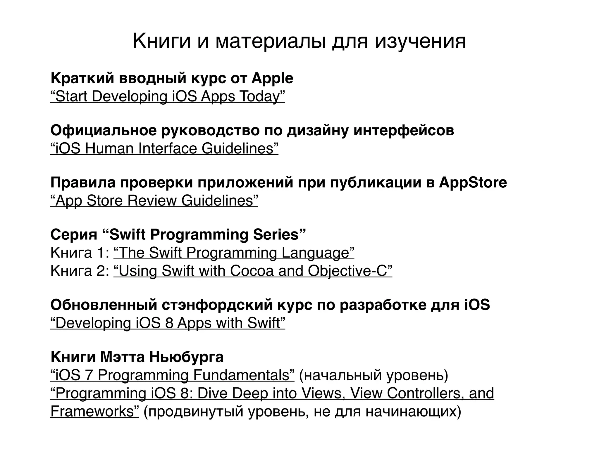 Официальное руководство по дизайну интерфейсов
“iOS Human Interface Guidelines”
Серия “Swift Programming Series”
Книга 1: “The Swift Programming Language”
Книга 2: “Using Swift with Cocoa and Objective-C”
Правила проверки приложений при публикации в AppStore
“App Store Review Guidelines”
Обновленный стэнфордский курс по разработке для iOS
“Developing iOS 8 Apps with Swift”
Книги Мэтта Ньюбурга
“iOS 7 Programming Fundamentals” (начальный уровень)
“Programming iOS 8: Dive Deep into Views, View Controllers, and
Frameworks” (продвинутый уровень, не для начинающих)
Книги и материалы для изучения
Краткий вводный курс от Apple
“Start Developing iOS Apps Today”
 