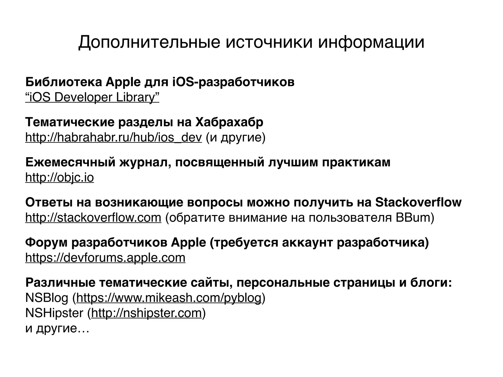 Дополнительные источники информации
Ежемесячный журнал, посвященный лучшим практикам
http://objc.io
Библиотека Apple для iOS-разработчиков
“iOS Developer Library”
Тематические разделы на Хабрахабр
http://habrahabr.ru/hub/ios_dev (и другие)
Ответы на возникающие вопросы можно получить на Stackoverﬂow
http://stackoverﬂow.com (обратите внимание на пользователя BBum)
Форум разработчиков Apple (требуется аккаунт разработчика)
https://devforums.apple.com
Различные тематические сайты, персональные страницы и блоги:
NSBlog (https://www.mikeash.com/pyblog)
NSHipster (http://nshipster.com)
и другие…
 