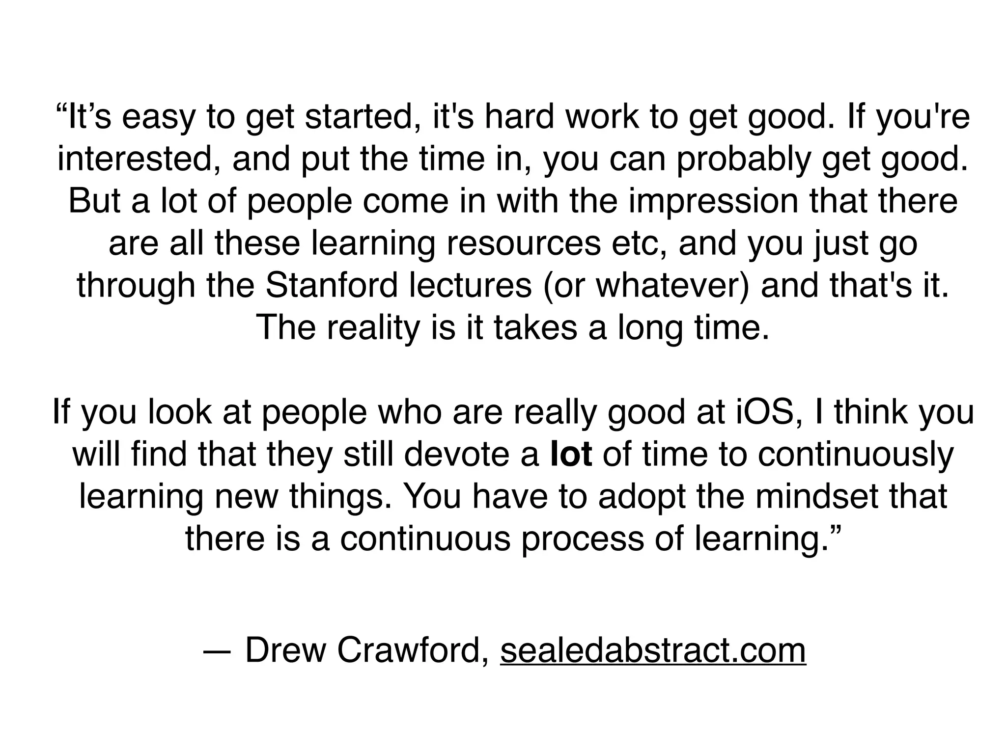 “It’s easy to get started, it's hard work to get good. If you're
interested, and put the time in, you can probably get good.
But a lot of people come in with the impression that there
are all these learning resources etc, and you just go
through the Stanford lectures (or whatever) and that's it.
The reality is it takes a long time.
If you look at people who are really good at iOS, I think you
will ﬁnd that they still devote a lot of time to continuously
learning new things. You have to adopt the mindset that
there is a continuous process of learning.”
— Drew Crawford, sealedabstract.com
 