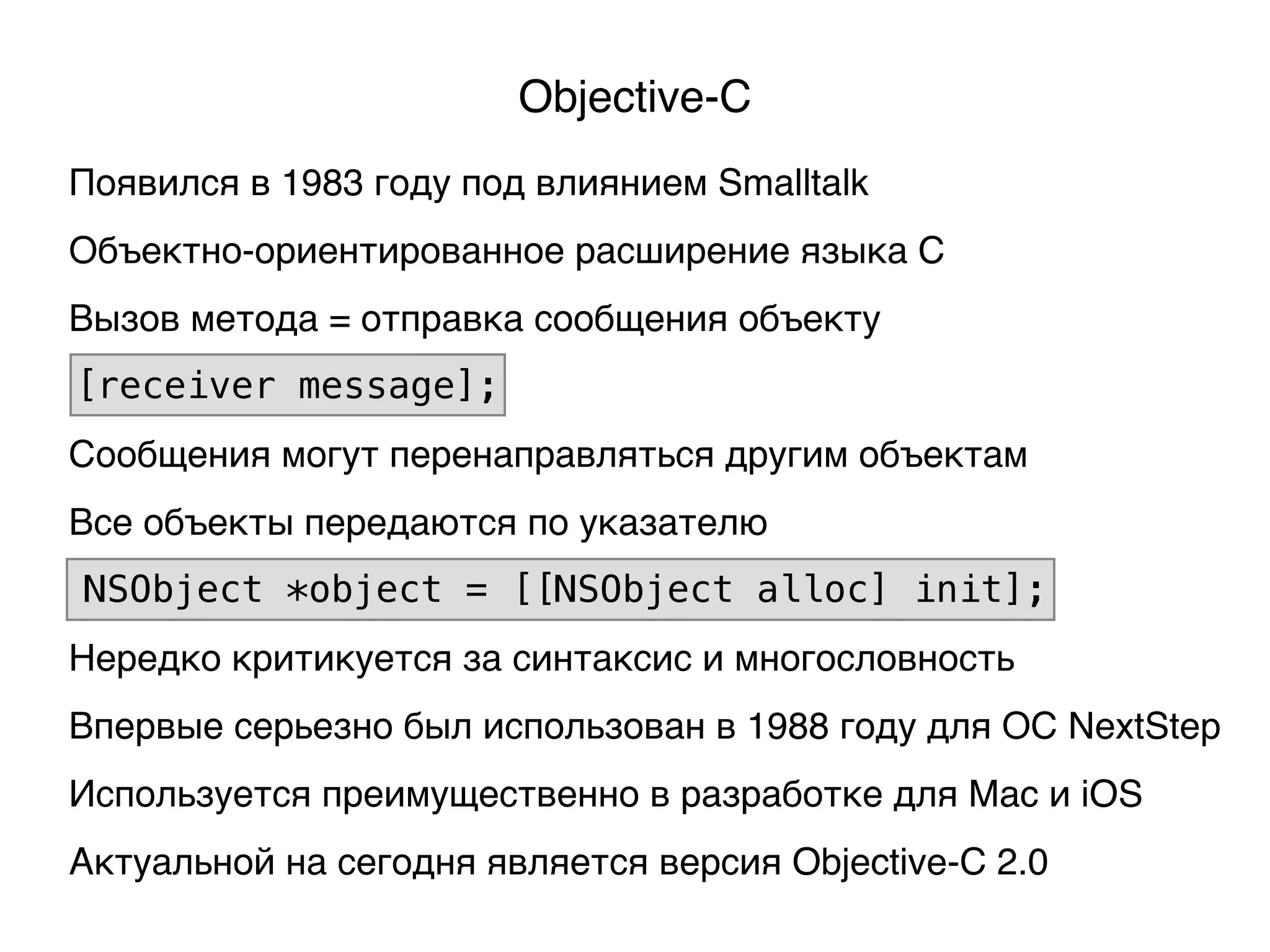 Objective-C
Появился в 1983 году под влиянием Smalltalk
Объектно-ориентированное расширение языка C
Используется преимущественно в разработке для Mac и iOS
Впервые серьезно был использован в 1988 году для ОС NextStep
Вызов метода = отправка сообщения объекту
[receiver message];
Сообщения могут перенаправляться другим объектам
Актуальной на сегодня является версия Objective-C 2.0
Нередко критикуется за синтаксис и многословность
Все объекты передаются по указателю
NSObject *object = [[NSObject alloc] init];
 