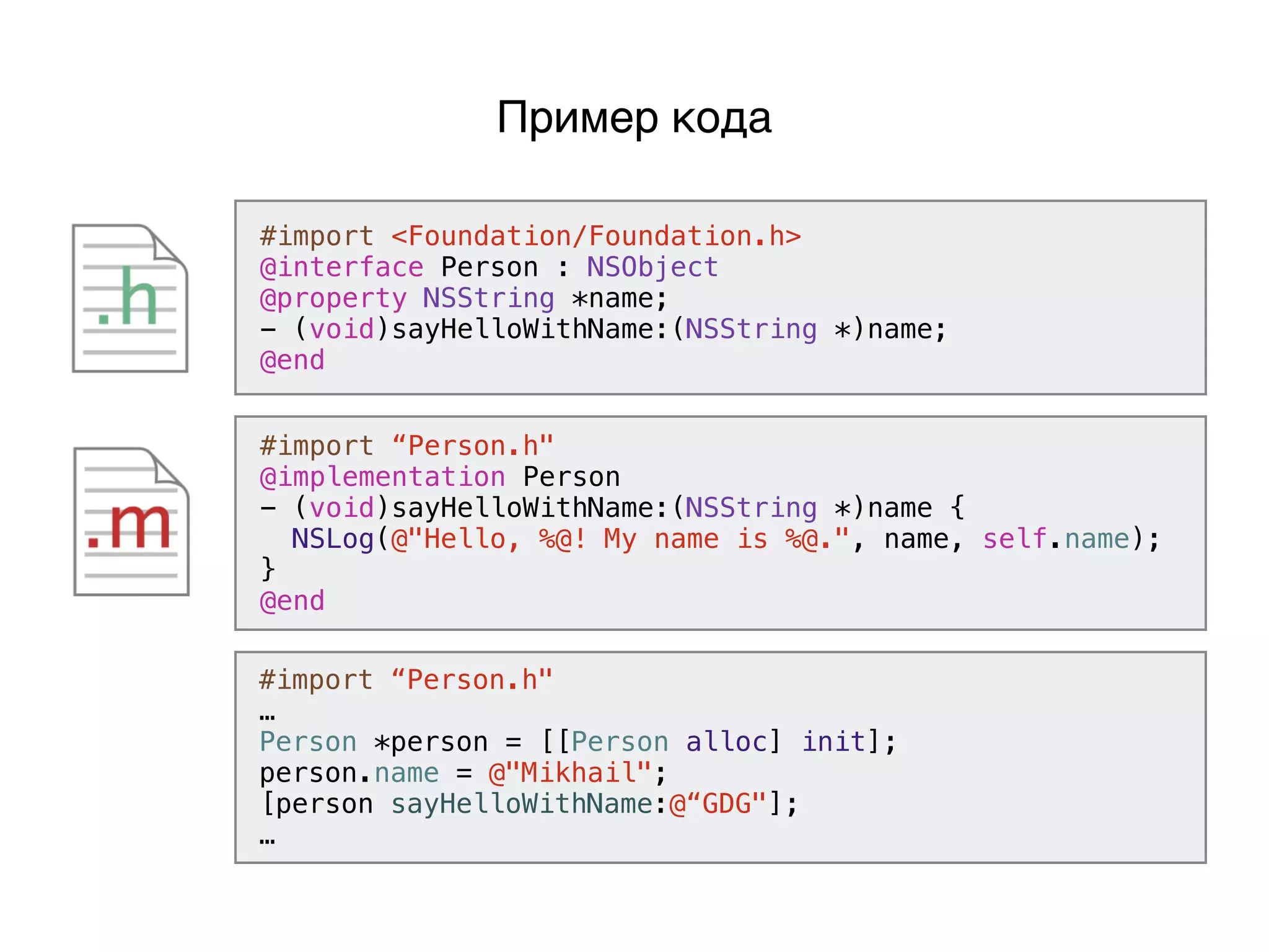 #import <Foundation/Foundation.h>
@interface Person : NSObject
@property NSString *name;
- (void)sayHelloWithName:(NSString *)name;
@end
#import “Person.h"
@implementation Person
- (void)sayHelloWithName:(NSString *)name {
NSLog(@"Hello, %@! My name is %@.", name, self.name);
}
@end
Пример кода
#import “Person.h"
…
Person *person = [[Person alloc] init];
person.name = @"Mikhail";
[person sayHelloWithName:@“GDG"];
…
 