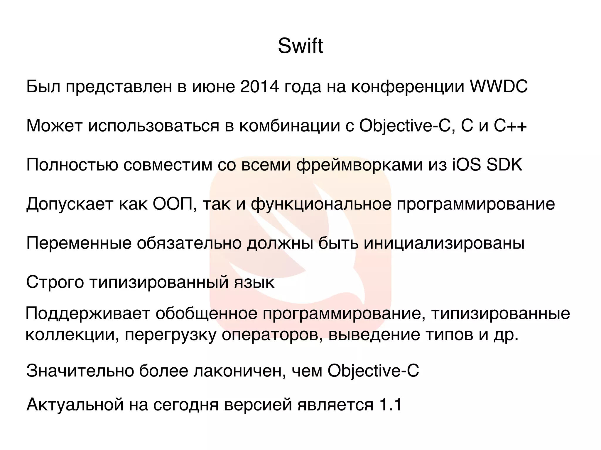 Swift
Был представлен в июне 2014 года на конференции WWDC
Может использоваться в комбинации с Objective-C, C и C++
Допускает как ООП, так и функциональное программирование
Актуальной на сегодня версией является 1.1
Значительно более лаконичен, чем Objective-C
Полностью совместим со всеми фреймворками из iOS SDK
Строго типизированный язык
Переменные обязательно должны быть инициализированы
Поддерживает обобщенное программирование, типизированные
коллекции, перегрузку операторов, выведение типов и др.
 