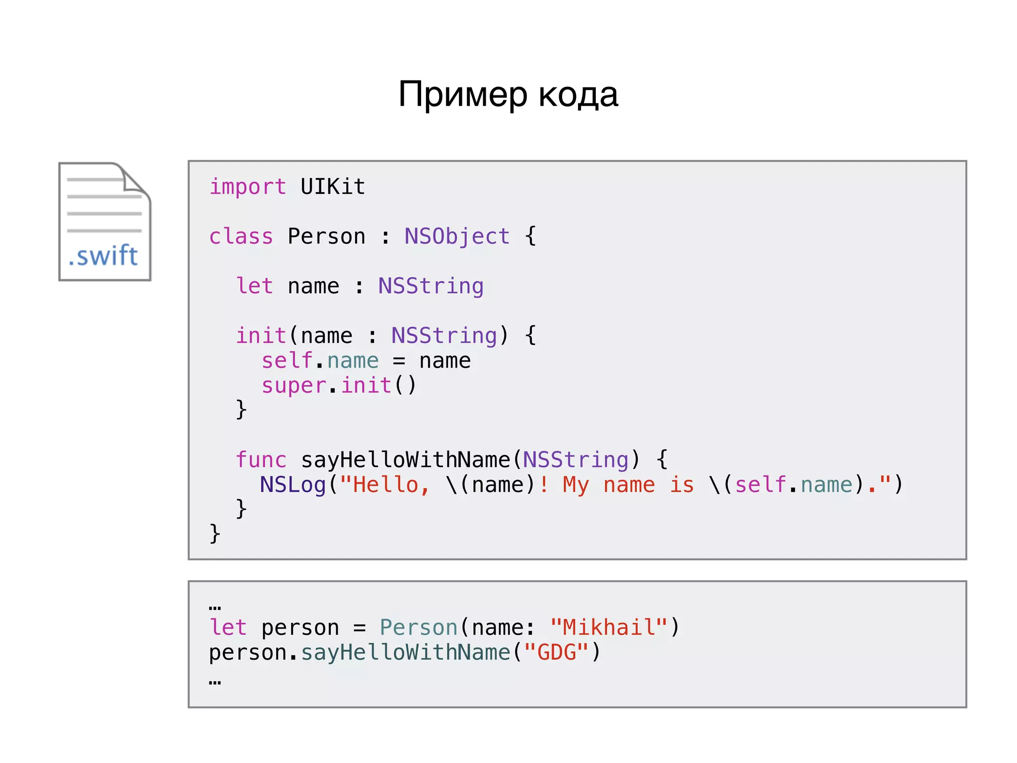 import UIKit
class Person : NSObject {
let name : NSString
init(name : NSString) {
self.name = name
super.init()
}
func sayHelloWithName(NSString) {
NSLog("Hello, (name)! My name is (self.name).")
}
}
Пример кода
…
let person = Person(name: "Mikhail")
person.sayHelloWithName("GDG")
…
 