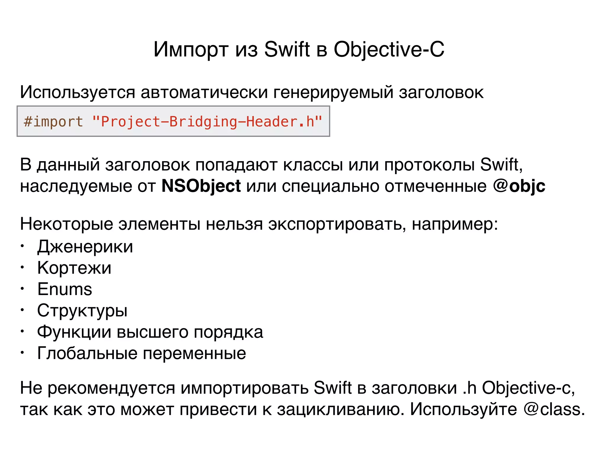 Импорт из Swift в Objective-C
Используется автоматически генерируемый заголовок
#import "Project-Bridging-Header.h"
В данный заголовок попадают классы или протоколы Swift,
наследуемые от NSObject или специально отмеченные @objc
Некоторые элементы нельзя экспортировать, например:
• Дженерики
• Кортежи
• Enums
• Структуры
• Функции высшего порядка
• Глобальные переменные
Не рекомендуется импортировать Swift в заголовки .h Objective-c,
так как это может привести к зацикливанию. Используйте @class.
 