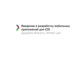 Введение в разработку мобильных
приложений для iOS
Дударев Михаил, Mihteh Lab.
 