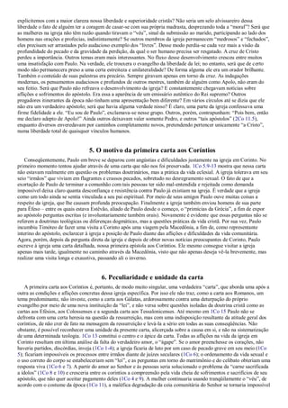 explicitemos com a maior clareza nossa liberdade e superioridade cristãs? Não seria um selo alvissareiro dessa
liberdade o fato de alguém ter a coragem de casar-se com sua própria madrasta, desprezando toda a ―moral‖? Será que
as mulheres na igreja não têm razão quando tiravam o ―véu‖, sinal da submissão ao marido, participando ao lado dos
homens nas orações e profecias, indistintamente? Se outros membros da igreja permanecem ―medrosos‖ e ―fechados‖,
eles precisam ser arrastados pelo audacioso exemplo dos ―livres‖. Desse modo perdia-se cada vez mais a visão da
profundidade do pecado e da gravidade da perdição, da qual o ser humano precisa ser resgatado. A cruz de Cristo
perdeu a importância. Outros temas eram mais interessantes. No fluxo desse desenvolvimento cresceu entre muitos
uma insatisfação com Paulo. Na verdade, ele trouxera o evangelho da liberdade da lei; no entanto, será que de certo
modo não permanecera preso a uma certa estreiteza e unilateralidade? De forma alguma ele era um orador brilhante.
Também o conteúdo de suas palestras era precário. Sempre giravam apenas em torno da cruz. As indagações
modernas, os pensamentos audaciosos e profundos de outros mestres, também de alguém como Apolo, não eram do
seu feitio. Será que Paulo não refreava o desenvolvimento da igreja? E constantemente chegavam notícias sobre
aflições e sofrimentos do apóstolo. Era essa a aparência de um emissário autêntico do Rei supremo? Outros
pregadores itinerantes da época não tinham uma apresentação bem diferente? Em vários círculos até se dizia que ele
não era um verdadeiro apóstolo; será que havia alguma verdade nisso? É claro, uma parte da igreja confessava uma
firme fidelidade a ele. ―Eu sou de Paulo‖, exclamava-se nesse grupo. Outros, porém, contrapunham: ―Pois bem, então
me declaro adepto de Apolo!‖ Ainda outros deixavam valer somente Pedro, e outros ―tais apóstolos‖ (2Co 11.5),
enquanto diversos enveredavam por caminhos completamente novos, pretendendo pertencer unicamente ―a Cristo‖,
numa liberdade total de quaisquer vínculos humanos.
5. O motivo da primeira carta aos Coríntios
Conseqüentemente, Paulo em breve se deparou com angústias e dificuldades justamente na igreja em Corinto. No
primeiro momento tentou ajudar através de uma carta que não nos foi preservada. 1Co 5.9-13 mostra que nessa carta
não estavam realmente em questão os problemas doutrinários, mas a prática da vida eclesial. A igreja tolerava em seu
seio ―irmãos‖ que viviam em flagrantes e crassos pecados, sobretudo no desregramento sexual. O fato de que a
exortação de Paulo de terminar a comunhão com tais pessoas ter sido mal-entendida e rejeitada como demanda
impossível deixa claro quanta desconfiança e resistência contra Paulo já existiam na igreja. É verdade que a igreja
como um todo ainda se sentia vinculada a seu pai espiritual. Por meio de seus amigos Paulo ouve muitas coisas a
respeito da igreja, que lhe causam profunda preocupação. Finalmente a igreja também enviou homens de sua parte
para Éfeso – entre os quais estava Estêvão, aliado de Paulo desde o começo, o ―primícias da Grécia‖, a fim de expor
ao apóstolo perguntas escritas (e involuntariamente também orais). Novamente é evidente que essas perguntas não se
referem a doutrinas teológicas ou diferenças dogmáticas, mas a questões práticas da vida cristã. Por sua vez, Paulo
incumbiu Timóteo de fazer uma visita a Corinto após uma viagem pela Macedônia, a fim de, como representante
interino do apóstolo, esclarecer à igreja a posição de Paulo diante das aflições e dificuldades da vida comunitária.
Agora, porém, depois da pergunta direta da igreja e depois de obter novas notícias preocupantes de Corinto, Paulo
escreve à igreja uma carta detalhada, nossa primeira epístola aos Coríntios. Ele mesmo consegue visitar a igreja
apenas mais tarde, igualmente no caminho através da Macedônia, visto que não apenas deseja vê-la brevemente, mas
realizar uma visita longa e exaustiva, passando ali o inverno.
6. Peculiaridade e unidade da carta
A primeira carta aos Coríntios é, portanto, de modo muito singular, uma verdadeira ―carta‖, que aborda uma após a
outra as condições e aflições concretas dessa igreja específica. Por isso ele não traz, como a carta aos Romanos, um
tema predominante, não investe, como a carta aos Gálatas, ardorosamente contra uma deturpação do próprio
evangelho por meio de uma nova instituição da ―lei‖, e não versa sobre questões isoladas da doutrina cristã como as
cartas aos Efésios, aos Colossenses e a segunda carta aos Tessalonicenses. Até mesmo em 1Co 15 Paulo não se
defronta com uma certa heresia na questão da ressurreição, mas com uma indisposição resultante da atitude geral dos
coríntios, de não crer de fato na mensagem da ressurreição e levá-la a sério em todas as suas conseqüências. Não
obstante, é possível reconhecer uma unidade da presente carta, alicerçada sobre a causa em si, e não na sistematização
de uma determinada teologia. 1Co 13 constitui o centro e o ápice da carta. Todas as aflições na vida da igreja em
Corinto resultam em última análise da falta do verdadeiro amor, o ―ágape‖. Se o amor preenchesse os corações, não
haveria partidos, discórdias, inveja (1Co 1-4); a igreja ficaria de luto por um caso de pecado grave em seu meio (1Co
5); ficariam impossíveis os processos entre irmãos diante de juízes seculares (1Co 6); o ordenamento da vida sexual e
o uso correto do corpo se estabeleceriam sem ―lei‖, e as perguntas em torno do matrimônio e do celibato obteriam uma
resposta viva (1Co 6 e 7). A partir do amor ao Senhor e às pessoas seria solucionado o problema da ―carne sacrificada
a ídolos‖ (1Co 8 e 10) e cresceria entre os coríntios a compreensão pela vida cheia de sofrimentos e sacrifícios de seu
apóstolo, que não quer aceitar pagamento deles (1Co 4 e 9). A mulher continuaria usando tranqüilamente o ―véu‖, de
acordo com o costume da época (1Co 11), a maléfica degradação da ceia comunitária do Senhor se tornaria impossível
 