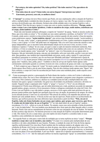 29
Porventura, são todos apóstolos? Ou, todos profetas? São todos mestres? Ou, operadores de
milagres?
30
Têm todos dons de curar? Falam todos em outras línguas? Interpretam-nas todos?
31a
Entretanto, procurai, com zelo, os melhores dons!
12 O “porque” no começo do novo bloco mostra que Paulo, em suas explanações sobre a atuação do Espírito e
sobre a multiplicidade e unidade dos dons da graça, já visava a igreja e sua vida. Por que existem os muitos
serviços diversificados que, não obstante, formam uma sólida unidade entre si no mesmo Espírito e sob o
único Senhor? Pelo fato de que a igreja é o corpo uno com os muitos membros diferentes. “Porque, assim
como o corpo é um e tem muitos membros, e todos os membros do corpo, sendo muitos, constituem um
só corpo, assim também o Cristo.”
Paulo não está fazendo nenhuma afirmação a respeito do ―mistério‖ da igreja, ―desde os séculos oculto em
Deus, que criou todas as coisas‖ e ―foi revelado aos seus santos apóstolos e profetas, no Espírito‖ (Ef 3.4,5,9).
Contudo, ainda assim o mistério se descortina diante dos coríntios quando ele não conclui a frase da maneira
como poderíamos esperar: “assim também a igreja”, mas arrisca uma formulação ousada: ―assim também o
Cristo‖. Ou seja, como ―corpo‖, a igreja pertence completamente ao Cristo, é parte constitutiva inseparável de
Cristo, e sem a igreja ―o Cristo‖ não pode mais ser imaginado. Não vive um Cristo acima das estrelas e uma
igreja independente, que se encontra numa determinada relação de fé com esse Cristo, na terra. Cristo
tampouco é apenas o ―cabeça‖ de um corpo, ao qual o corpo se opõe de maneira totalmente autônoma. Pelo
contrário, o Cristo se corporifica na igreja, pelo Espírito Santo habita nela como em seu santuário. O Cristo
não está no mundo apenas como ―anunciado‖ na ―palavra‖, mas vive fisicamente em sua igreja entre os
humanos, fala por intermédio da igreja, ama por seu intermédio, salva por meio dela, auxilia e cura por meio
dela. Que grandeza, mas também que responsabilidade está posta, assim, sobre a igreja! É o que precisam
reconhecer justamente os coríntios, que em sua busca por liberdade individual ―menosprezam a igreja de
Deus‖ (1Co 11.22), fazem perecer irmãos sem muitos escrúpulos (1Co 8.11) e permitem que na construção da
igreja entre ―madeira, feno, palha, junco‖. Também os dons de serviço do Espírito Santo apenas serão
corretamente valorizados quando os coríntios tiverem em vista a essência da igreja com toda a sua magnitude.
É fácil comprovar que a figura do ―corpo‖ foi muito usada na Antigüidade para a vida comunitária humana.
Porém apesar disso Paulo a usa de uma forma singular. Para ele não continua sendo apenas uma ―figura‖ útil.
Pelo contrário, o corpo do Cristo foi reconhecido por Paulo como uma realidade plena, sendo exposto como
tal aos coríntios.
13 Como na passagem anterior, a preocupação de Paulo diante das tensões e cisões em Corinto é sobretudo a
unidade desse corpo. Por isso a frase subseqüente não visa responder à pergunta como chegamos a pertencer a
esse corpo. Pelo contrário, enfatiza-se e destaca-se a unidade acima de toda a multiplicidade dos seres
humanos dos quais a igreja é constituída. Em geral essa diversidade cria profundos contrastes e divisões no
mundo. Naquele tempo a separação entre ―judeu‖ e ―grego‖ e ―escravo‖ e ―livre‖ era um obstáculo
intransponível. Porém essas diferenças, que até então determinavam a tudo, perderam seu poder de separação
quando judeus, gregos, escravos e livres passaram a formar a milagrosa constelação do corpo de Cristo. Em
Cristo e em seu Espírito e sua vida judeus e gregos, escravos e livres agora estão mais próximos do que as
pessoas jamais podem estar ligadas por quaisquer laços de raça, de nação, de parentesco de sangue, de cultura
ou de amizade pessoal. Como isso se concretizou? Não através do esforço e do empenho das pessoas que
lutaram por uma unidade dessas. A fim de excluir esse tipo de equívoco, Paulo recorre ao acontecimento do
batismo, que unificou pessoas dos mais diferentes tipos unicamente a partir de Deus: “Pois, em um só
Espírito, todos nós fomos batizados em um corpo, quer judeus, quer gregos, quer escravos, quer livres.
E a todos nós foi dado beber de um só Espírito.” O ―ter sido dado beber de um só Espírito‖ poderia –
recordamos 1Co 10.4 – referir-se à ceia do Senhor. No entanto, nesse caso seria estranha a forma do pretérito
em ―a nós foi dado beber‖. Por isso também essa declaração deve fazer parte do olhar lançado sobre o evento
batismal. Paulo é tão real no entendimento do batismo como em sua concepção da ceia do Senhor. No batismo
de fato acontece algo decisivo. No batismo processa-se uma atuação do Espírito com poder determinante para
a vida. Dos muitos ela cria o corpo único, que está repleto do único Espírito e considera todos os seus
membros como embebidos do mesmo Espírito.
14 Em seguida Paulo se volta para o outro lado da realidade que se torna explícita no único ―corpo‖. “Porque
também o corpo não é um só membro, mas muitos.” O corpo vive somente pela multiplicidade de seus
membros e de toda a pluralidade de suas funções. Portanto, a unidade do corpo de Cristo de forma alguma
significa uniformização! Em vista disso Paulo também não fez nenhuma tentativa de adaptar entre si as
condições de Roma e de Corinto em relação aos dons da graça, mas deixou cada igreja ficar com o que Deus
lhe dava (cf. acima, p. 189s). É precisamente por isso que todas as igrejas, às quais ele escreveu, se mostram a
nós com sua plena e livre peculiaridade. E por isso Paulo – apesar de se reportar ocasionalmente a ―costumes‖
coincidentes, 1Co 11.16 – não fez nada para unificar na mesma organização ―igreja‖ as comunidades eclesiais
 