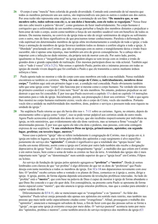 26 O corpo é uma ―mescla‖ bem colorida de grande diversidade. Contudo está construído de tal maneira que
todos os membros pertencem uns aos outros, são imprescindíveis uns para os outros e cuidam uns dos outros.
Por essa razão não representa uma exigência, mas a constatação de um fato: “De maneira que, se um
membro sofre, todos sofrem com ele; e, se um deles é honrado, com ele todos se regozijam.” Nessa frase
não nos cabe inserir a palavra ―devem‖, como gostamos de fazer inadvertidamente. No corpo humano é
corriqueiro que a enfermidade de um membro consiga perturbar a função dos membros distantes e prejudicar o
bem-estar de todo o corpo, assim como também a força de um membro saudável vem em benefício de todos os
demais. Da mesma maneira, no convívio da igreja trata-se não de exigir sentimentos de alegria ou sofrimento
com o outro, mas de fatos significativos de que precisamos tomar conhecimento. Paralisia e deformação da
vida espiritual em determinados membros da igreja afeta involuntariamente a condição de toda a igreja; e toda
força e animação de membros da igreja favorece também todos os demais e confere alegria a toda a igreja. A
―liberdade‖ proclamada em Corinto, que não se preocupa com os outros e tranqüilamente deixa o irmão fraco
sucumbir, não é apenas uma injustiça, mas também um erro de graves conseqüências. Se a cabeça não se
importar com a infecção no dedo mínimo, ela própria terá de morrer com ele. Por outro lado, porém,
igualmente os fracos e ―insignificantes‖ na igreja podem alegra-se sem inveja com os irmãos e irmãs de
grandes dons e grande capacidade de realização. Eles mesmos participam disso na vida eclesial. Também aqui
vale o ―tudo é vosso‖ (1Co 3.21). Não somos o apóstolo Paulo; porém nós e inúmeras pessoas em todas as
igrejas do mundo vivem daquilo que foi confiado a Paulo e que ele transmitiu a outros mediante árduos
esforços e lutas.
27 Paulo aposta tudo no mostrar a vida do corpo com seus membros em toda a sua realidade. Nessa realidade
encontram-se também os coríntios. “Ora, vós sois corpo de Cristo; e, individualmente, membros desse
corpo.” Também aqui está em primeiro lugar o ser, a condição real concedida. Paulo obviamente também
sabe que uma igreja como ―corpo‖ não funciona por si mesma como o corpo humano. Na verdade não temos
de primeiro constituir o corpo de Cristo nem ―fazer‖ de nós membros. No entanto, podemos prejudicar ou até
destruir o que nos foi concedido. É por isso que Paulo escreverá o capítulo 13 e dará no capítulo 14 instruções
marcantes para a vida da igreja. Inicialmente, porém, sua preocupação é dizer aos coríntios: ―Tudo o que agora
lhes mostrei no corpo humano realmente existe; vocês são o corpo de Cristo, vocês são membros. Portanto
vocês têm a unidade na multiformidade dos membros, dons, poderes e serviços e possuem toda essa riqueza na
unidade da igreja.‖
28 Na seqüência Paulo retorna ao que ele havia dito nos v. 7-11 sobre os carismas. Agora, no entanto, depois do
ensinamento sobre a igreja como ―corpo‖, isso se pode tornar palpável aos coríntios ainda de outro modo.
Agora Paulo acrescenta à plenitude dos dons de serviço, que são recebidos respectivamente por indivíduos na
igreja, os três ministérios, que evidentemente não são dons variáveis, mas se tornam a firme ―vocação‖ de
determinadas pessoas. É por isso que agora ele não cita dons e poderes, mas pessoas, com uma contagem
expressa de sua seqüência: “A uns estabeleceu Deus na igreja, primeiramente, apóstolos; em segundo
lugar, profetas; em terceiro lugar, mestres.”
Nesse caso a palavra ―igreja‖ não se refere isoladamente à congregação de Corinto, mas à igreja em si, à
igreja em todos os lugares, que se forma pelo trabalho dos apóstolos e cujo surgimento é alvo específico
justamente do serviço dos “apóstolos”. Contudo é significativo que a totalidade das ―igrejas locais‖ não
receba um nome diferente, assim como a igreja em Corinto por outro lado também não recebe a designação
depreciativa de igreja ―local‖. Tudo é essencial e integralmente ―igreja‖, a multidão dos que crêem em Corinto
e em outros locais, bem como a soma de todos os crentes na face da terra. A totalidade das igrejas não é mais
importante nem ―igreja‖ ou ―denominação‖ num sentido superior do que a ―igreja local‖ em Corinto, Filipos
ou Icônio.
Ao serviço de fundação de igrejas pelos apóstolo agregam-se “profetas” e “mestres”. Desde já somos
lembrados com clareza de que ―ser profeta‖ é algo diferente do que ter os dons de ―profetizar‖ que Paulo
deseja com tanta insistência a todos os membros da igreja. Em 1Co 14 nos depararemos novamente com esse
fato. O ―profeta‖ recebe certeza sobre a vontade e os planos de Deus, comunica-os à igreja e, assim, dirige a
igreja. A igreja, porém, de forma alguma depende unicamente de revelações proféticas renovadas. Ao lado do
―profeta‖ está o “mestre”, que com base na palavra de Deus é capaz de mostrar à igreja de forma abundante o
que Deus lhe concede e o que ele quer dela. Em conseqüência, na presente carta Paulo se apresenta de forma
muito especial como ―mestre‖, que não anuncia à igreja oráculos proféticos, mas que a conduz para entender e
captar verdade divina.
Diferentemente de Ef 4.11, não se mencionam aqui os ―evangelistas‖ e os ―pastores‖. Ao falar dos
―apóstolos‖ Paulo talvez esteja pensando não apenas nos apóstolos em sentido mais restrito, mas também nas
pessoas que mais tarde serão especialmente citadas como ―evangelistas‖. Afinal, prosseguem o trabalho dos
―apóstolos‖, anunciam a mensagem salvadora de Jesus, a fim de fazer com que das pessoas salvas se forme a
―igreja‖, ou que uma igreja já existente cresça por meio delas. O ―serviço pastoral‖ acontecia tanto por meio
dos ―apóstolos, profetas e mestres‖, como também através do serviço recíproco dos membros da igreja (Cl
 