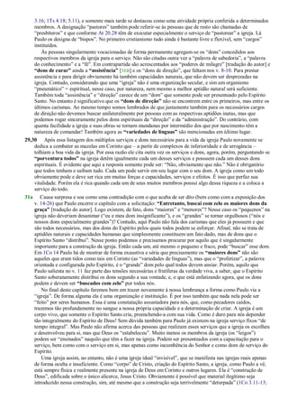 3.16; 1Ts 4.18; 5.11), e somente mais tarde se destacou como uma atividade própria conferida a determinados
membros. A designação ―pastores‖ também pode referir-se às pessoas que de resto são chamadas de
―presbíteros‖ e que conforme At 20.28 têm de executar especialmente o serviço de ―pastorear‖ a igreja. Lá
Paulo os designa de ―bispos‖. No primeiro cristianismo tudo ainda é bastante livre e flexível, sem ―cargos‖
instituídos.
Às pessoas singularmente vocacionadas de forma permanente agregam-se os ―dons‖ concedidos aos
respectivos membros da igreja para o serviço. Não são citadas outra vez a ―palavra de sabedoria‖, a ―palavra
do conhecimento‖ e a ―fé‖. Em contrapartida são acrescentados aos ―poderes de milagre‖ [tradução do autor] e
“dons de curar” ainda a “assistência” [TEB] e os ―dons de direção‖, que faltam nos v. 8-10. Para prestar
assistência e para dirigir obviamente há também capacidades naturais, que não devem ser desprezadas na
igreja. Contudo, considerando que uma ―igreja‖ não é uma organização secular, e sim um organismo
―pneumático‖ = espiritual, nesse caso, por natureza, nem mesmo a melhor aptidão natural será suficiente.
Também toda ―assistência‖ e ―direção‖ carece de um ―dom‖ que somente pode ser presenteado pelo Espírito
Santo. No entanto é significativo que os “dons de direção” não se encontrem entre os primeiros, mas entre os
últimos carismas. Ao mesmo tempo somos lembrados de que justamente também para os necessários cargos
de direção não devemos buscar unilateralmente por pessoas com as respectivas aptidões inatas, mas que
podemos rogar sinceramente pelos dons espirituais da ―direção‖ e da ―administração‖. Do contrário, com
quanta facilidade a igreja e suas obras se tornam mundanas por intermédio dos que por nascimento têm a
natureza de comandar! Também agora as “variedades de línguas” são mencionadas em último lugar.
29,30 Após essa listagem dos múltiplos serviços e dons necessários para a vida da igreja Paulo novamente se
dedica a combater as mazelas em Corinto que – a partir de complexos de inferioridade e de arrogância –
tolhiam a boa vida da igreja. Por essa razão ele cita outra vez os serviços e dons, agora, porém, perguntando se
“porventura todos” na igreja detêm igualmente cada um desses serviços e possuem cada um desses dons
espirituais. É evidente que aqui a resposta somente pode ser: ―Não, obviamente que não.‖ Não é obrigatório
que todos tenham e saibam tudo. Cada um pode servir em seu lugar com o seu dom. A igreja como um todo
obviamente pode e deve ser rica em muitas forças e capacidades, serviços e efeitos. É isso que perfaz sua
vitalidade. Porém ela é rica quando cada um de seus muitos membros possui algo dessa riqueza e a coloca a
serviço do todo.
31a Causa surpresa e soa como uma contradição com o que acaba de ser dito (bem como com a exposição dos
v. 14-26) que Paulo encerre o capítulo com a solicitação: “Entretanto, buscai com zelo os maiores dons da
graça” [tradução do autor]. Logo existem, de fato, dons ―maiores‖ e ―menores‖? Nesse caso os ―pequenos‖ na
igreja não deveriam desanimar (―eu e meu dom insignificante‖), e os ―grandes‖ se tornar orgulhosos (―nós e
nossos dons especialmente grandes‖)? Contudo, aqui Paulo não fala dos carismas que eles já possuem e que
são todos necessários, mas dos dons do Espírito pelos quais todos podem se esforçar. Afinal, não se trata de
aptidões naturais e capacidades humanas que simplesmente constituem um fato dado, mas de dons que o
Espírito Santo ―distribui‖. Nesse ponto podemos e precisamos procurar por aquilo que é singularmente
importante para a construção da igreja. Então cada um, até mesmo o pequeno e fraco, pode ―buscar‖ esse dom.
Em 1Co 14 Paulo há de mostrar de forma exaustiva e séria que precisamente os “maiores dons” não são
aqueles que eram tidos como tais em Corinto (as ―variedades de línguas‖), mas que o ―profetizar‖, a palavra
orientada e configurada pelo Espírito, é o ―grande‖ dom pelo qual todos devem ansiar. Porém, aquilo que
Paulo salienta no v. 11 faz parte das tensões necessárias e frutíferas da verdade viva, a saber, que o Espírito
Santo soberanamente distribui os dons segundo a sua vontade, e, o que está enfatizando agora, que os dons
podem e devem ser “buscados com zelo” por todos nós.
No final deste capítulo faremos bem em trazer novamente à nossa lembrança a forma como Paulo via a
―igreja‖. De forma alguma ela é uma organização e instituição. É por isso também que nada nela pode ser
―feito‖ por seres humanos. Essa é uma constatação assustadora para nós, que, como pecadores caídos,
trazemos tão profundamente no sangue a nossa própria capacidade e a determinação de criar. A igreja é um
corpo vivo, que somente o Espírito Santo cria, preenchendo-a com sua vida. Como é duro para nós depender
tão integralmente do Espírito de Deus! Sem dúvida também para Paulo já existem na igreja serviço fixos ―de
tempo integral‖. Mas Paulo não afirma acerca das pessoas que realizam esses serviços que a igreja os escolheu
e desenvolveu para si, mas que Deus os ―estabeleceu‖. Muito menos os membros da igreja (os ―leigos‖)
podem ser ―ensinados‖ naquilo que têm a fazer na igreja. Podem ser presenteados com a capacitação para o
serviço, bem como com o serviço em si, mas apenas como incumbência do Senhor e como dom de serviço do
Espírito.
Uma igreja assim, no entanto, não é uma igreja ideal ―invisível‖, que se manifesta nas igrejas reais apenas
de forma oculta e insuficiente. Como ―corpo‖ de Cristo, criação do Espírito Santo, a igreja, como Paulo a vê,
está sempre física e realmente presente na igreja de Deus em Corinto e outros lugares. Ela é ―construção de
Deus‖, edificada sobre o único alicerce, Jesus Cristo. Obviamente é possível que material ilegítimo seja
introduzido nessa construção, sim, até mesmo que a construção seja terrivelmente ―deturpada‖ (1Co 3.11-13;
 
