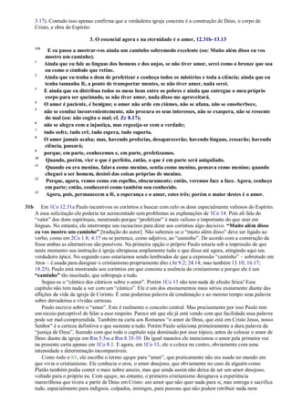 3.17). Contudo isso apenas confirma que a verdadeira igreja concreta é a construção de Deus, o corpo de
Cristo, a obra do Espírito.
3. O essencial agora e na eternidade é o amor, 12.31b–13.13
31b
E eu passo a mostrar-vos ainda um caminho sobremodo excelente (ou: Muito além disso eu vos
mostro um caminho).
1
Ainda que eu fale as línguas dos homens e dos anjos, se não tiver amor, serei como o bronze que soa
ou como o címbalo que retine.
2
Ainda que eu tenha o dom de profetizar e conheça todos os mistérios e toda a ciência; ainda que eu
tenha tamanha fé, a ponto de transportar montes, se não tiver amor, nada serei.
3
E ainda que eu distribua todos os meus bens entre os pobres e ainda que entregue o meu próprio
corpo para ser queimado, se não tiver amor, nada disso me aproveitará.
4
O amor é paciente, é benigno; o amor não arde em ciúmes, não se ufana, não se ensoberbece,
5
não se conduz inconvenientemente, não procura os seus interesses, não se exaspera, não se ressente
do mal (ou: não cogita o mal; cf. Zc 8.17);
6
não se alegra com a injustiça, mas regozija-se com a verdade;
7
tudo sofre, tudo crê, tudo espera, tudo suporta.
8
O amor jamais acaba; mas, havendo profecias, desaparecerão; havendo línguas, cessarão; havendo
ciência, passará;
9
porque, em parte, conhecemos e, em parte, profetizamos.
10
Quando, porém, vier o que é perfeito, então, o que é em parte será aniquilado.
11
Quando eu era menino, falava como menino, sentia como menino, pensava como menino; quando
cheguei a ser homem, desisti das coisas próprias de menino.
12
Porque, agora, vemos como em espelho, obscuramente; então, veremos face a face. Agora, conheço
em parte; então, conhecerei como também sou conhecido.
13
Agora, pois, permanecem a fé, a esperança e o amor, estes três; porém o maior destes é o amor.
31b Em 1Co 12.31a Paulo incentivou os coríntios a buscar com zelo os dons especialmente valiosos do Espírito.
A essa solicitação ele poderia ter acrescentado sem problemas as explanações de 1Co 14. Pois ali fala do
―valor‖ dos dons espirituais, mostrando porque ―profetizar‖ é mais valioso e importante do que orar em
línguas. No entanto, ele interrompe seu raciocínio para dizer aos coríntios algo decisivo. “Muito além disso
eu vos mostro um caminho” [tradução do autor]. Não sabemos se o ―muito além disso‖ deve ser ligado ao
verbo, como em 2Co 1.8; 4.17 ou se pertence, como adjetivo, ao ―caminho‖. De acordo com a construção da
frase ambas as alternativas são possíveis. Na primeira opção o próprio Paulo estaria sob a impressão de que
neste momento sua instrução à igreja ultrapassa amplamente tudo o que disse até agora, atingindo aqui seu
verdadeiro ápice. No segundo caso estaríamos sendo lembrados de que a expressão ―caminho‖ – sobretudo em
Atos – é usada para designar o cristianismo propriamente dito (At 9.2; 24.14; mas também 13.10; 16.17;
18.25). Paulo está mostrando aos coríntios em que consiste a essência do cristianismo e porque ele é um
“caminho” tão inusitado, que sobrepuja a tudo.
Segue-se o ―cântico dos cânticos sobre o amor‖. Porém 1Co 13 não tem nada de efusão lírica! Esse
capítulo não tem nada a ver com um ―cântico‖. Ele é um dos ensinamentos mais sérios exatamente diante das
aflições da vida da igreja de Corinto. É uma poderosa palavra de condenação e ao mesmo tempo uma palavra
sobre derradeiras e vívidas certezas.
Paulo escreve sobre o ―amor‖. Este é realmente o conceito central. Mas precisamente por isso Paulo tem
um receio perceptível de falar a esse respeito. Parece até que ele já está vendo com que facilidade essa palavra
pode ser mal-compreendida. Também na carta aos Romanos ―o amor de Deus, que está em Cristo Jesus, nosso
Senhor‖ é a certeza definitiva e que sustenta a tudo. Porém Paulo seleciona primeiramente a dura palavra da
―justiça de Deus‖, fazendo com que todo o capítulo seja dominado por esse tópico, antes de colocar o amor de
Deus diante da igreja em Rm 5.5ss e Rm 8.35-39. De igual maneira ele mencionou o amor pela primeira vez
na presente carta apenas em 1Co 8.1. E agora, em 1Co 13, ele o coloca no centro, obviamente com uma
intensidade e determinação incomparáveis.
Como todo o NT, ele escolhe o termo agape para ―amor‖, que praticamente não era usado no mundo em
que vivia o cristianismo. Ele conhecia o eros, o amor desejoso, que obviamente no caso de alguém como
Platão também podia conter o mais nobre anseio, mas que ainda assim não deixa de ser um amor desejoso,
voltado para o próprio eu. Com agape, no entanto, o primeiro cristianismo designava a experiência
maravilhosa que tivera a partir de Deus em Cristo: um amor que não quer nada para si, mas entrega e sacrifica
tudo, especialmente para indignos, culpados, inimigos, para pessoas que não podem retribuir nada nem
 