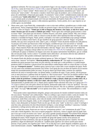 agradecer realmente. Por isso esse agape é em primeiro lugar e em sua origem o amor de Deus (1Co 13.13;
1Jo 4.16), o amor de Cristo (2Co 5.14; Gl 2.20), o amor do Espírito (Rm 15.30). Ele não é uma possibilidade
humana, não é a ―maior virtude‖. Muito menos ele é o que corriqueiramente entendemos por ―amor‖, até
mesmo por ―amor cristão‖. Até mesmo o mundo é muito bem capaz de produzir, sem o cristianismo, um
pouco de cordialidade e disposição para ajudar. O costumeiro ―amor cristão‖ verdadeiramente ainda não seria
o caminho para “muito além disso”. Ele ainda não é o ―fazer a mais‖ de que Jesus falou em Mt 5.43-48. O
agape somente pode ser proporcionado em Cristo por intermédio do Espírito Santo (Rm 5.5b) como uma
realidade radicalmente nova, oposta à velha natureza egocêntrica. Assim, porém, ele é o que importa no ser
cristão agora e na eternidade.
1 Desse amor, pois, é que Paulo fala, comparando-o com a coisa mais sublime e grandiosa que o cristão ainda
pode possuir. Nessa comparação Paulo escolhe em primeiro lugar o dom do Espírito mais valorizado em
Corinto, o falar em línguas. “Ainda que eu fale as línguas dos homens e dos anjos, se não tiver amor, serei
como o bronze que soa ou como o címbalo que retine.” Paulo agora não contrapõe genericamente o amor
ao nosso ―falar‖, nem pensa que até mesmo o melhor discurso, sem amor, apenas retinirá. Não, esse começo
sintoniza a situação em Corinto, onde se colocava acima de tudo o dom espiritual do falar em línguas e se
enaltecia a variedade de línguas. Paulo, porém, contrapõe a isso tudo a possibilidade (cuja amarga realidade
em Corinto ele conhece muito bem!), de que membros da igreja possuam o dom da ―língua‖ em grande
medida, mas que nisso careçam do amor. Qual é, pois, a situação? Temos de prestar atenção em cada palavra.
As pessoas em Corinto que buscavam o falar em línguas, acreditavam que com isso teriam se ―tornado
alguém‖. Paulo lhes assegura: vocês se tornaram ―um bronze que soa ou um címbalo que retine‖ se não tendes
agape. Dessa maneira Paulo não está desvalorizando o dom da ―língua‖ em si. Ele mesmo na verdade fala
muito em línguas e tampouco deseja tolher isso em Corinto (1Co 14.5,18,31). Contudo, por si mesmos e para
a edificação da igreja os faladores em línguas sem amor são apenas instrumentos barulhentos, que na verdade
não servem para nada. Assim o amor é ―o caminho muito além disso‖, até mesmo além da mais admirável
dádiva do Espírito. Que grande condenação representa essa palavra!
2 No entanto Paulo não desfere um ataque unilateral apenas ao ―falar em línguas‖. Volta-se de imediato aos
outros dons ―maiores‖ do Espírito: “dom da profecia, conhecimento, fé”. Ele supõe novamente que os
membros da igreja possuam esses dons em grau máximo, de modo que a visão profética e o conhecimento
penetrem todos os mistérios e desenvolvam um maravilhoso conhecimento sobre as coisas divinas e a fé seja
uma que “transporta montes”. Também agora é possível que o amor falte a esses membros da igreja. Paulo
via isso como uma realidade precisamente em Corinto. Essa igreja tão rica em dons do Espírito era ao mesmo
tempo tão assustadoramente pobre em amor. Os graves danos que Paulo tinha a mostrar nos capítulos
anteriores da carta se resumiam todos, em última análise, à ausência do amor. O que, porém, será de pessoas
com os mais preciosos e sublimes dons do Espírito se ―não tiverem amor‖? Será isso um defeito estético? Será
uma lacuna considerável? A palavra de condenação do apóstolo é muito mais contundente: “Ainda que eu
tenha o dom de profetizar e conheça todos os mistérios e toda a ciência; ainda que eu tenha toda a fé, a
ponto de transportar montes, se não tiver amor, não sou nada.” De forma alguma Paulo pode estar
menosprezando os grandes dons em si. Depois desse capítulo Paulo solicitará mais uma vez à igreja (em 1Co
14.1) que se esforce com zelo pelos efeitos do Espírito, destacando então todo o valor da ―profecia‖. Por essa
razão ele também agora formula novamente de maneira bem pessoal. Não são os sublimes e grandes dons que
são ―nada‖. Eu é que “não sou nada” se tiver apenas esses dons, e não o amor. Tão extraordinário é o valor
do amor.
Nesse ponto somos especialmente atingidos, porque como pessoas do mundo ocidental trazemos todos em
nós esse anseio ―faustiano‖ por conhecimento: ―Que eu conheça o que conserva unido o cerne do mundo.‖ Se
eu de fato pudesse solucionar todos os problemas, se como cristão construísse um sistema de idéias
inatacáveis, tendo Deus como ápice, uma visão de mundo cristã irrefutável, na qual cada pergunta tivesse uma
resposta, eu não teria chegado, então, ao alvo almejado? Quem realizasse isso no cristianismo não seria o
maior e mais abençoado ser humano? Paulo nos diz que ele não seria ―nada‖ se não tiver o amor! A teologia é
uma boa coisa, precisamos do claro discernimento teológico, e uma teologia ―profética‖ é preciosa. Contudo
justamente o teólogo precisa saber que ele não é nada quando carece do amor.
3 Então, no final das contas, Paulo tem em vista um ―cristianismo prático‖, um ―cristianismo da ação‖? Fora
com todo o fardo dogmático, fora com as muitas pregações e discursos, vamos à singela ação de ajuda! Será
que é isso que se tem em mente com ―amor‖, que seria a grande questão principal? Novamente Paulo delineia
esse cristianismo do engajamento prático em sua perfeição máxima: “E se distribuo todos os meus bens”
[tradução do autor]. Paulo imagina que um membro da igreja não apenas auxilie várias pessoas em
dificuldades da forma costumeira, mas que ele entregue tudo o que tenha para aliviar a miséria. Isso não é
grandioso e digno de admiração? Até pode ser. Também pode significar um valioso auxílio para muitas
pessoas. O que, porém, isso significa para ―mim‖? Se eu não faço isso a partir daquele verdadeira agape, do
amor desinteressado e doador, “nada disso me aproveitará”. Paulo sabe que todo o ―fazer‖ em si, mesmo o
 