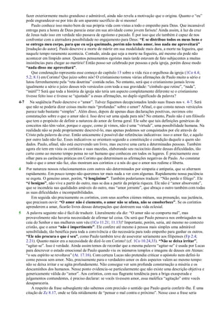 fazer exteriormente muito grandioso e admirável, ainda não revela a motivação que o origina. Quanto o ―eu‖
pode engrandecer-se por trás de um aparente sacrifício de si mesmo!
Paulo conhece isso muito bem de sua própria vida com vistas a todo o empenho para Deus. Que incansável
entrega para a honra de Deus parecia estar em sua atividade como jovem fariseu! Ainda assim, à luz da cruz
de Jesus tudo isso em verdade não passava de egoísmo e pecado. É por isso que ele também é capaz de nos
confrontar com a aterradora possibilidade no engajamento para Deus: “E se distribuo todos os meus bens e
se entrego meu corpo, para que eu seja queimado, porém não tenho amor, isso nada me aproveitará”
[tradução do autor]. Paulo descreve a morte de mártir em sua modalidade mais dura, a morte na fogueira, que
naquele tempo raramente acontecia. Contudo, ainda que seja a morte na fogueira, até mesmo ela pode não
acontecer em límpido amor. Quantos pensamentos egoístas mais tarde estavam de fato subjacentes a muitas
insistências para chegar ao martírio! Então posso ser celebrado por pessoas e pela igreja, porém desse modo
“nada disso me aproveitará”.
Que condenação representa esse começo do capítulo 13 sobre a vida rica e orgulhosa da igreja (1Co 4.4;
5.2; 8.1) em Corinto! Que juízo sobre nós! O cristianismo tomou várias afirmações de Paulo muito a sério e
lutou ferrenhamente pela ―reta doutrina‖ contida nelas. No entanto, será que o cristianismo jamais levou
igualmente a sério o juízo desses três versículos com toda a sua gravidade: ―címbalo que retine‖, ―nada‖,
―inútil‖? Será que toda a história da igreja não teria um aspecto completamente diferente se o cristianismo
tivesse feito isso e tivesse se ―ajustado‖ a essas afirmações, no duplo significado da palavra?
4-7 Na seqüência Paulo descreve o ―amor‖. Talvez fiquemos decepcionados lendo suas frases nos v. 4-7. Será
que não se poderia dizer coisas muito mais ―profundas‖ sobre o amor? Afinal, o que consta nesses versículos
parece tudo bastante ―simples‖. Além disso, depois de apenas duas declarações positivas, ouvimos oito
constatações sobre o que o amor não é. Isso deve ser uma ajuda para nós? No entanto, Paulo não é um filósofo
que tem o propósito de definir a natureza do amor de forma geral. Ele sabe que tais definições genéricas de
conceitos não têm valor, porque o agape, como já vimos, não é uma ―virtude‖, uma possibilidade humana. Na
realidade não se pode propriamente descrevê-lo, mas apenas podemos ser conquistados por ele através de
Cristo pela palavra da cruz. Então unicamente é possível dar referências indicativas: isso o amor faz, e aquilo
por outro lado não faz. Esses indicativos se orientam segundo a constituição e condição daquele a quem são
dados. Paulo, afinal, não está escrevendo um livro, mas escreve uma carta a determinadas pessoas. Também
agora ele tem em vista os coríntios e suas mazelas, elaborando seu raciocínio diante dessas dificuldades, tão
certo como ao mesmo tempo pensa no ser humano que conheceu em todos os lugares. É precisamente esse
olhar para as carências práticas em Corinto que determinam as afirmações negativas de Paulo. Ao constatar
tudo o que o amor não faz, elas mostram aos coríntios e a nós do que o amor nos redime e liberta.
4 Por natureza nossos relacionamentos com outros são determinados por simpatia e antipatia, que se alternam
rapidamente. Em pouco tempo não queremos ter mais nada a ver com algumas. Rapidamente nossa paciência
se esgota. O genuíno amor, porém, “é longânime”. Também poderíamos traduzir: ―Não perde o fôlego‖. Ele
“é benigno”, não vive a partir do outro, mas se doa a partir da própria riqueza. Ele não é ―amor absorvente‖,
que se incendeia nas qualidades amáveis do outro, mas ―amor jorrante‖, que abraça o outro também com todas
as suas dificuldades e incompatibilidades.
Em seguida são precisamente os coríntios, com seus acerbos ciúmes mútuos, sua presunção, sua jactância,
que precisam ouvir: “O amor não é ciumento, o amor não se ufana, não se ensoberbece”. Se os coríntios
aprenderem a amar, ficarão livres dessas deturpações que destroem sua vida eclesial.
5 A palavra seguinte não é fácil de traduzir. Literalmente ela diz: ―O amor não se comporta mal‖, mas
provavelmente não haveria necessidade de afirmar tal coisa. Ou será que Paulo pensava nos embriagados na
ceia do Senhor e nas mulheres sem véu (1Co 11.21; 11.13)? Importante, porém, seria, até mesmo no contexto
cristão, que o amor “não é impertinente”. Ele confere até mesmo à pessoa mais simples uma admirável
sensibilidade, tão benéfica para toda a convivência e tão necessária para todo empenho para ganhar os outros.
“Ele não procura o que é seu”, como Paulo também teve de asseverar seriamente aos filipenses (Fp 2.4;
2.21). Quanto maior era a necessidade de dizê-lo em Corinto! (cf. 1Co 10.24,33). “Não se deixa irritar”,
―agitar-se‖. Isso é verdade. Ainda assim temos de recordar que a mesma palavra ―agitar-se‖ é usada por Lucas
para descrever o estado emocional de Paulo quando viu os inúmeros templos e imagens de deuses em Atenas:
―o seu espírito se revoltava‖ (At. 17.16). Com certeza Lucas não pretendia criticar o apóstolo nem defini-lo
como pessoa sem amor. Não, precisamente para o verdadeiro amor os dois aspectos valem ao mesmo tempo:
não se deixa irritar e se agita profundamente. Não consegue ver sem profunda consternação a miséria e os
descaminhos dos humanos. Nesse ponto evidencia-se particularmente que não existe uma descrição objetiva e
genericamente válida do ―amor‖. Aos coríntios, com sua flagrante tendência para a briga exasperada e
julgamentos contundentes, é preciso declarar: se vocês tivessem amor, essa maléfica ―agitação‖ entre vocês
desapareceria.
A respeito da frase subseqüente não sabemos com precisão o sentido que Paulo queria conferir-lhe. É uma
citação de Zc 8.17, onde se fala nitidamente de ―pensar o mal contra o próximo‖. Nesse caso a frase seria
 