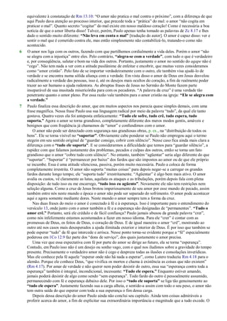 equivalente à constatação de Rm 13.10: ―O amor não pratica o mal contra o próximo‖, com a diferença de que
aqui Paulo dava atenção ao processo interior, que precede toda a ―prática‖ do mal: o amor ―não cogita em
praticar o mal‖. Quanto secreto ―cogitar‖ do mal existe em nosso maldoso coração! Como é necessária a boa
notícia de que o amor liberta disso! Talvez, porém, Paulo apenas tenha tomado as palavras de Zc 8.17 e lhes
dado o sentido muito diferente: “Não leva em conta o mal” [tradução do autor]. O amor é capaz disso: ver e
sentir o mal que é cometido contra ele, mas então simplesmente não contabilizá-lo, tratando-o como não
acontecido.
6 O amor nos liga com os outros, fazendo com que partilhemos cordialmente a vida deles. Porém o amor ―não
se alegra com a injustiça‖ entre eles. Pelo contrário, “alegra-se com a verdade”, com tudo o que é verdadeiro
e, por conseqüência, salutar e bom na vida dos outros. Portanto, justamente o amor no sentido do agape não é
―cego‖. Não tem nada a ver com a atitude pusilânime de enfeitar e encobrir, que muitas vezes consideramos
como ―amor cristão‖. Pelo fato de se importar verdadeiramente com o outro, ele também visa ajudá-lo de
verdade e se encontra numa sólida aliança com a verdade. Em vista disso o amor de Deus em Jesus desvelou
radicalmente a verdade das pessoas, isso é, até os desejos mais ocultos do coração, a fim de realmente poder
trazer ao ser humano a ajuda redentora. As abruptas frases de Jesus no Sermão do Monte fazem parte
inseparável de sua inusitada misericórdia para com os pecadores. ―A palavra da cruz‖ é uma verdade tão
penetrante quanto o amor pleno. Por essa razão vale também para o amor cristão na igreja: “Ele se alegra com
a verdade.”
7 Paulo finaliza essa descrição do amor, que em muitos aspectos nos parecia quase simples demais, com uma
frase magnífica. Nessa frase Paulo usa sua linguagem radical por meio da palavra ―tudo‖, da qual ele tanto
gostava. Quatro vezes ela foi anteposta enfaticamente: “Tudo ele sofre, tudo crê, tudo espera, tudo
suporta.” Agora o amor se torna grandioso, completamente diferente dos meros modos gentis, amáveis e
benignos que com freqüência já chamamos de ―amor‖ e confundimos com o amor.
O amor não pode ser detectado com segurança nas grandiosas obras, p. ex., na ―distribuição de todos os
bens‖. Ele se torna visível no “suportar”. Obviamente cabe ponderar se Paulo não empregou aqui o termo
stegein em seu sentido original de ―guardar consigo, cobrir com silêncio‖. Nesse caso fica ainda mais clara a
diferença com o “tudo ele suporta”. E se considerarmos a dificuldade que temos para ―guardar silêncio‖, a
rapidez com que falamos justamente dos problemas, pecados e culpas dos outros, então se torna um fato
grandioso que o amor ―cobre tudo com silêncio‖. No entanto, também ―agüentar‖ seria algo diferente do que
―suportar‖. ―Suportar‖ é ―permanecer por baixo‖ dos fardos que são impostos ao amor ou de que ele próprio
se incumbe. Essa é uma atitude silenciosa, passiva, porém muito necessária. Paulo a coloca de forma
completamente irrestrita. O amor não suporta ―muitas coisas‖ para depois negar-se a carregar os grandes
fardos durante longo tempo; ele ―suporta tudo‖ irrestritamente. ―Agüentar‖ é algo bem mais ativo. O amor
avalia os custos, vê claramente as lutas, aquilata os ataques e as tribulações, porém depois fala com plena
disposição: de tudo isso eu me encarrego, “tudo isso eu agüento”. Novamente ele não tem restrições nem
seleção alguma. Como a cruz de Jesus brotou imperiosamente de seu amor por esse mundo de pecado, assim
também entre nós neste mundo e época o amor não pode ser separado do sofrimento. O amor pode acontecer
aqui e agora somente mediante dores. Neste mundo o amor sempre tem a forma da cruz.
Nas duas frases do meio o amor é conectado à fé e à esperança. Isso é importante para o entendimento do
versículo 13, onde junto com o amor também a fé e a esperança são designadas de ―permanentes‖. “Tudo o
amor crê.” Portanto, será ele crédulo e de fácil confiança? Paulo jamais abusou da grande palavra ―crer‖,
como nós infelizmente estamos acostumados a fazer em nosso idioma. Para ele ―crer‖ é contar com as
promessas de Deus, os feitos de Deus, o coração de Deus. E de igual maneira o amor ―crê‖, mostrando ao
outro até nos casos mais desesperados a ajuda ilimitada exterior e interior de Deus. É por isso que também se
pode esperar ―tudo‖ da fé que intercede e arrisca. Nesse ponto torna-se evidente porque a ―fé‖ especialmente
poderosa em 1Co 12.9 faz parte dos ―dons de serviço‖, dos quais justamente o amor precisa.
Uma vez que essa expectativa com fé por parte do amor se dirige ao futuro, ela se torna ―esperança‖.
Contudo, em Paulo isso não é um desejo ou sonho vago, com o qual nos iludimos sobre a gravidade do tempo
presente. Precisamente o verdadeiro amor não é cego e despreza todas as ilusões e consolações inverídicas.
Mas ele conhece pela fé aquele ―esperar onde não há nada a esperar‖, como Lutero traduziu Rm 4.18 para o
alemão. Porque ele conhece Deus, ―que vivifica os mortos e chama à existência as coisas que não existem‖
(Rm 4.17). Por amar de verdade e não querer nem poder desistir do outro, essa sua ―esperança contra toda a
esperança‖ também é integral, incondicional, incessante: “Tudo ele espera.” Enquanto estiver amando,
jamais poderá desistir de algo como sendo ―sem esperança‖. Todo fardo do outro é pessoalmente assumido,
permanecendo com fé e esperança debaixo dele. Por isso o “tudo ele suporta” se liga tão genuinamente ao
“tudo ele espera”. Justamente fazendo sua a carga alheia, e sentido-a assim com todo o seu peso, o amor não
tem outra saída do que esperar com toda a sua esperança o fim dessa carga.
Depois dessa descrição do amor Paulo ainda não conclui seu capítulo. Ainda tem coisas admiráveis a
proferir acerca do amor, a fim de explicitar sua extraordinária importância e magnitude que a tudo excede. O
 
