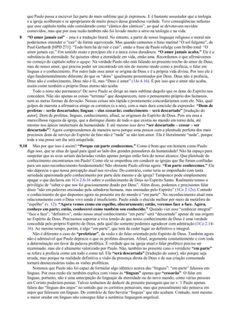 que Paulo passa a escrever faz parte do mais sublime que já expressou. E é bastante assustador que a teologia
e a igreja acolheram e se apropriaram de muito pouco dessa grandiosa verdade. Teve conseqüências nefastas
que esse capítulo tenha sido considerado como ―cântico dos cânticos‖, ao qual se devotavam ouvidos
comovidos, mas que por essa razão também não foi levado muito a sério na teologia e na vida.
8 “O amor jamais cai” – esta é a tradução literal. No entanto, a partir de nosso linguajar religioso e moral nós
poderíamos entender o ―cair‖ de forma equivocada. Mas quando cantamos o hino matinal ―O sol fulgente‖, de
Paul Gerhardt [HPD 271]: ―Todo bem há de ruir e cair‖, então a frase de Paulo refulge com brilho total: ―O
amor jamais cai.‖ Em sentido exato e precípuo ele é a única coisa duradoura. “O amor jamais acaba.” Ele é a
substância da eternidade. Se quiseres obter a eternidade em vida, então ama. Recordamos o que afirmávamos
no começo do capítulo sobre o agape. Na verdade Paulo não está falando no presente trecho do amor de Deus,
mas do nosso amor, que precisa poder ser encontrado em nós do mesmo modo como a profecia, o falar em
línguas e o conhecimento. Por outro lado esse amor se origina de Deus e é a própria vida divina. Por isso ele é
algo fundamentalmente diferente do que os ―dons‖ igualmente presenteados por Deus. Deus não é profecia,
Deus não é conhecimento, Deus não é fé, mas ―Deus é amor‖ (1Jo 4.16). É por isso que o amor não acaba,
assim como também o próprio Deus eterno não acaba.
Todo o resto não permanece! De novo Paulo se dirige ao mais sublime daquilo que os dons do Espírito nos
concedem. Não são apenas as coisas ―terrenas‖ que desaparecem, nem o pensamento próprio dos humanos,
nem as meras formas da devoção. Nessas coisas nós rápida e prontamente concordaríamos com ele. Não, qual
golpes de marreta a afirmativa atinge os coríntios (e a nós), com a mais dura concisão da expressão: “Dons de
profetas – serão descartados; línguas – elas cessarão; conhecimento – será descartado” [tradução do
autor]. Dom de profetas, línguas, conhecimento, afinal, se originam do Espírito de Deus. Pois era essa a
maravilhosa riqueza da igreja, que a distingue diante de tudo o que existia no mundo em torno dela, até
mesmo nos ápices intelectuais da humanidade. E até mesmo isso deve “ser descartado – cessar – ser
descartado”? Agora compreendemos de maneira nova porque uma pessoa com a plenitude perfeita dos mais
preciosos dons de serviço do Espírito de fato não é ―nada‖ se não tem amor. Ela é literalmente ―nada‖, porque
toda a sua posse um dia será aniquilada.
9,10 Mas por que isso é assim? “Porque em parte conhecemos.” Como é bom que um homem como Paulo
diga isso, que se situa de igual para igual ao lado dos grandes pensadores da humanidade! Não há espaço para
suspeitar que as uvas seriam declaradas verdes apenas porque estão fora do nosso alcance. Que plenitude do
conhecimento encontramos em Paulo! Como ele se empenhou em conduzir as igrejas que lhe foram confiadas
para um auto-reconhecimento fundamentado! Não obstante Paulo afirma agora: “Em parte conhecemos.” Ele
não deprecia o que nossa percepção atual nos revelou. Do contrário, como teria se empenhado com tanta
seriedade apaixonada pelo conhecimento por parte dele mesmo e da igreja? Tampouco pode simplesmente
apagar o que declarou em 1Co 2.6-16 sobre o conhecimento de Deus no Espírito Santo. Realmente temos o
privilégio de ―saber o que nos foi graciosamente doado por Deus‖. Além disso, podemos e precisamos falar
disso ―não em palavras ensinadas pela sabedoria humana, mas ensinadas pelo Espírito‖ (1Co 2.12s). Contudo
o conhecimento de que dispomos agora na presente era do mundo é ―em parte‖. No reconhecimento atual meu
relacionamento com o Deus vivo ainda é insuficiente. Paulo ainda o elucida melhor por meio da metáfora do
―espelho‖ (v. 12): “Agora vemos como em espelho, obscuramente; então, veremos face a face. Agora,
conheço em parte; então, conhecerei como também sou conhecido.” Quando vier esse ―conhecer integral‖
―face a face‖, ―definitivo‖, então nosso atual conhecimento ―em parte‖ será ―descartado‖ apesar de sua origem
no Espírito de Deus. Precisamos suportar a viva tensão de que nosso conhecimento de Deus é uma verdade
concedida pelo próprio Espírito de Deus, pela qual tão somente podemos agradecer com admiração (1Co 2.14-
16). Ao mesmo tempo, porém, é algo ―em parte‖, que terá de ceder lugar ao definitivo e integral.
Não é diferente o caso do “profetizar”, da visão e do falar orientado pelo Espírito de Deus. Também agora
não é admissível que Paulo deprecie o que os profetas disseram. Afinal, argumenta constantemente e com toda
a determinação em favor da palavra profética. É verdade que na igreja atual o falar profético precise ser
examinado, mas ele é altamente valorizado por Paulo. Não, também no presente caso o veredicto “em parte”
se refere à profecia como um todo e como tal. Ela “será descartada” [tradução do autor], não porque seja
errada, mas porque na realidade definitiva a visão da presença direta de Deus e de sua criação consumada
tornará desnecessárias todas as visões proféticas.
Notamos que Paulo não foi capaz de formular algo idêntico acerca das ―línguas‖: ―em parte‖ falamos em
línguas. Por essa razão ele também explica com vistas às “línguas” apenas que “cessarão”. O falar em
línguas, portanto, não é uma antecipação do linguajar da eternidade ou do novo mundo, como várias pessoas
em Corinto poderiam pensar. Talvez tenhamos de deduzir da presente passagem que no v. 1 Paulo apenas
falara das ―línguas dos anjos‖ no sentido que os coríntios pensavam, mas que pessoalmente não pensava em
anjos que falassem em línguas. Do contrário de fato haveria ―línguas‖ que não acabam. Contudo, nem mesmo
o maior orador em línguas não consegue falar a autêntica linguagem angelical.
 
