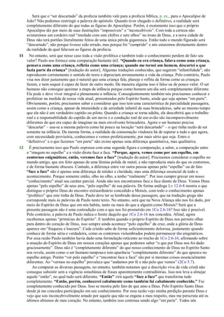 Será que o ―ser descartado‖ da profecia também vale para a profecia bíblica, p. ex., para o Apocalipse de
João? Não podemos restringir a palavra do apóstolo. Quando tiver chegado o definitivo, a realidade será
completamente diferente do que todas as figuras do Apocalipse. Porém, é exatamente isso que o próprio
Apocalipse diz por meio de suas ilustrações ―impossíveis‖ e ―inconcebíveis‖. Com toda a certeza não
avistaremos um cordeiro real ―imolado com sete chifres e sete olhos‖ no trono de Deus, e a nova cidade de
Deus não terá portões literalmente feitos de uma única pérola gigantesca. Então todo o mundo figurado será
―descartado‖, não porque tivesse sido errado, mas porque foi ―cumprido‖ e nós estaremos diretamente dentro
da realidade da qual falavam as figuras da profecia.
11 No entanto, será que nesse caso toda a visão profética e também todo o conhecimento perdem de fato seu
valor? Paulo nos fornece uma comparação bastante útil. “Quando eu era criança, falava como uma criança,
pensava como uma criança, refletia como uma criança; quando me tornei um homem, descartei o que
fazia parte da criança” [tradução do autor]. Algumas traduções conhecidas, que sugerem ―infantilidade‖, não
reproduzem corretamente o sentido do texto e depreciam erroneamente a vida da criança. Pelo contrário, Paulo
visa nos dizer justamente que é natural que uma criança fale, planeje e reflita da forma como as crianças
fazem, e nem sequer é capaz de fazer de outro modo. De maneira alguma isso é falso ou de pouco valor. O ser
humano não consegue queimar a etapa da infância porque como homem um dia será completamente diferente.
Ele pode e deve viver integral e plenamente a infância. Conseqüentemente também nós precisamos conhecer e
profetizar na medida de nossa vida atual, presenteados pelo Espírito Santo, ainda que seja apenas ―em parte‖.
Obviamente, porém, precisamos saber e considerar que isso tem uma característica de parcialidade passageira,
assim como a criança, apesar da intensidade e da seriedade infantil de suas brincadeiras, sabe ao mesmo tempo
que ela não é um verdadeiro capitão ou piloto. Quando a criança se torna adulta, ela descobrirá que o trabalho
real e a responsabilidade do capitão de um navio e a condução real de um avião são incomparavelmente
diferentes do que era capaz de imaginar na mais envolvente brincadeira. Agora o ser humano precisa
―descartar‖ – usa-se a mesma palavra como há pouco na locução ―será descartado‖ – o que tinha razão de ser
somente na infância. Da mesma forma, a realidade da consumação vindoura há de superar a tudo o que agora,
com necessidade provisória, conhecemos e vemos profeticamente, por mais sério que seja. Entre o
―definitivo‖ e o que fazemos ―em parte‖ não existe apenas uma diferença quantitativa, mas qualitativa.
12 É precisamente isso que Paulo expressa com uma segunda figura e comparação, a saber, a comparação entre
a ―imagem no espelho‖ e a visão direta face a face. “Porque, agora, vemos como por um espelho, em
contornos enigmáticos; então, veremos face a face” [tradução do autor]. Precisamos considerar o espelho no
mundo antigo, que era feito apenas de uma lâmina polida de metal, e não reproduzia mais do que os contornos,
e de forma bastante obscura. Contudo, a diferença entre ver outra pessoa apenas pelo ―espelho‖ ou de fato
“face a face” não é apenas uma diferença de nitidez e claridade, mas uma diferença essencial de todo o
acontecimento. Porque somente então, olho no olho, a tenho ―realmente‖. Por isso cumpre gravar em nosso
―conhecimento‖ atual seu caráter parcial. Ainda não nos encontramos face a face diante de Deus. Vemos Deus
apenas ―pelo espelho‖ de seus atos, ―pelo espelho‖ de sua palavra. De forma análoga Lv 12.6-8 mostra o que
distingue o próprio Deus do encontro extraordinário concedido a Moisés, com todo o conhecimento apenas
―profético‖ que este tinha de Deus. Paulo deve ter se lembrado dessa passagem, que na tradução grega não
corresponde mais às palavras de Paulo neste texto. No entanto, será que na Nova Aliança não nos foi dado, por
meio do Espírito de Deus que em nós habita, tanto ou mais do que a alguém como Moisés? Será que a
presente passagem não é uma contradição com o que nos foi prometido em 1Co 2.6-16? Isso não é possível.
Pelo contrário, a palavra de Paulo indica o limite daquilo que 1Co 2.6-16 nos concedeu. Afinal, agora
recebemos apenas ―primícias do Espírito‖. E também quando o próprio Espírito de Deus nos permite olhar
para dentro do coração de Deus, isso sempre ainda acontece ―pelo espelho‖ da cruz, onde a glória de Deus
aparece em ―fraqueza e loucura‖. Cada cristão sabe de forma suficientemente dolorosa, justamente quando
conhece de forma séria e verdadeira, como os contornos vislumbrados podem permanecer tão enigmáticos.
Por essa razão Paulo também havia dado uma formulação reticente ao trecho de 1Co 2.6-16, afirmando sobre
a atuação do Espírito de Deus em nossos corações apenas que podemos saber ―o que por Deus nos foi dado
graciosamente‖. Deus não é ―completamente diferente‖ do que nosso conhecimento de Deus no Espírito Santo
nos revela, assim como o ser humano tampouco tem aparência ―completamente diferente‖ do que aparece no
espelho antigo. Porém ―ver pelo espelho‖ e ―encontrar face a face‖ são por si mesmas coisas essencialmente
diferentes. Ao ―vermos no espelho‖ prevalece que ―andamos por fé e não pelo que vemos‖ (2Co 5.7).
Ao comparar as diversas passagens, no entanto, também notamos que a descrição viva da vida cristã não
consegue subsistir sem a vigência simultânea de frases aparentemente contraditórias. Isso nos leva a almejar
aquele ―então‖, no qual tudo será diferente. “Então” virá aquele “face a face” que transforma tudo
completamente. “Então, porém, conhecerei cabalmente como também fui cabalmente conhecido.” Fui
completamente conhecido por Deus. Isso se mostra pelo fato de que amo a Deus. Pelo Espírito Santo Deus
desde já me concedeu participação em seu conhecimento. Por essa razão vejo minha perdição perante Deus e
vejo que sou inconcebivelmente amado por aquele que não se engana a meu respeito, mas me perscruta até os
últimos abismos de meu coração. No entanto, também isso continua sendo algo ―em parte‖. Todos nós
 