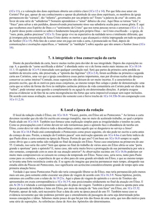 (1Co 11), e a valoração dos dons espirituais obteria um critério claro (1Co 12 e 14). Por que falta esse amor em
Corinto? Por que, apesar de seu conhecimento e apesar da plenitude de seus dons espirituais, os membros da igreja
permanecem tão ―carnais‖, tão ―infantis‖, governados por seu próprio eu? Tirara ―a palavra da cruz‖ do centro, em
favor de uma série de ―sabedorias‖! Somente aprendemos o ―amor‖ debaixo da cruz. Aqui Deus se tornou ―tolo‖ e
―fraco‖ para salvar a nós perdidos, desenvolvendo precisamente nisso sua sabedoria oculta para a nossa glória. É aqui
que recebemos esse Espírito de Deus e o ―sentimento de Cristo‖ que nos torna pessoas novas e amorosas (1Co 1 e 2).
A partir desse ponto constrói-se sobre o fundamento lançado pelo próprio Deus – no Cristo crucificado – a igreja, de
―ouro, prata, pedras preciosas‖ (1Co 3). Essa igreja vive na expectativa da realidade nova e totalmente diferente, que
já irrompeu pela ressurreição de Jesus Cristo dentre os mortos e que alcançará a vitória impregnada em tudo na parusia
do Senhor (1Co 15). Pelo fato de o amor estar em jogo em toda a carta, é pronunciado no final, depois de
comunicações e exortações específicas, o ―anátema‖ (a ―maldição‖) sobre aqueles que não amam o Senhor Jesus (1Co
16).
7. A integridade e boa conservação da carta
Diante da peculiaridade da carta, houve muitas razões para duvidar de sua integridade. Depois das exposições no
cap. 8, a questão da ―carne sacrificada a ídolos‖ é abordada outra vez e de forma muito mais intensa em 1Co 10.14-
11.1. O capítulo de 1Co 9 é intercalado sem qualquer correlação real. Será que partes da primeira carta perdida ou
também da terceira carta, não preservada, a ―epístola das lágrimas‖ (2Co 2.4), foram acolhidas na primeira e segunda
carta aos Coríntios, uma vez que a igreja considerava essas partes importantes, mas por diversas razões não desejava
conservar as cartas inteiras? Contudo, essas suposições não deixam de ser muito incertas. E a característica do
presente escrito, que dá os motivos para essas conjeturas, ao mesmo tempo lhes solapa o poder de demonstração: uma
carta que se refere de forma tão livre às múltiplas carências práticas da vida comunitária em Corinto pode ser cheia de
―saltos‖, pode retomar uma questão e complementá-la ou aguçá-la em determinadas direções. A própria exegese
precisa evidenciar se de fato há na carta incongruências tão fortes que seria impossível avançar sem supor inclusões.
De acordo com nossa avaliação, isso acontece tão somente com o breve trecho de 1Co 14.33b-36 em comparação com
1Co 11.2,16.
8. Local e época da redação
O local da redação citado é Éfeso, em 1Co 16.8: ―Ficarei, porém, em Éfeso até ao Pentecostes.‖ Ao lermos a carta
devemos recordar que ela não foi escrita em sossego tranqüilo, mas no meio de acalorado trabalho, ao qual o próprio
Paulo alude em 1Co 16.9. Também isso fornece uma explicação simples para as irregularidades e tensões na carta.
Como as preocupações com Corinto devem ter sido tormentosas para o apóstolo face à abundância de tarefas em
Éfeso, como deve ter sido ofensiva toda a desconfiança contra aquele que se desgastava no serviço a Jesus!
Se em 1Co 16.8 Paulo está contemplando o Pentecostes como prazo seguinte, ele não pode ter escrito a carta antes
do começo do ano. Porém, a menção do Cordeiro pascal1
sem motivação aparente em 1Co 4.6ss é um forte indício de
que Paulo ditou a carta somente na época da Páscoa. Porém de que ano? Com base em 1Co 16.8 sempre se supôs
como óbvio que a carta tenha sido redigida no final da atuação em Éfeso. Nesse caso estaríamos na primavera do ano
55. Contudo, isso seria tão certo? Será que apenas no final do trabalho de vários anos em Éfeso abriu-se uma ―porta
grande e oportuna‖ para o apóstolo? E, nesse caso, não seria muito breve a prorrogação de sua permanência por sete a
oito semanas, comparado com os anos de sua atuação anterior? As observações sucintas em 1Co 16.8s poderiam ser
muito mais compreensíveis se caíssem no começo da temporada em Éfeso. Nesse caso, seria nova, tanto para Paulo
como para os coríntios, a experiência de que se abre para ele uma grande atividade em Éfeso, e que ao mesmo tempo
se levanta uma forte resistência contra ela. E se agora ele imagina que precisa permanecer mais tempo, alongando sua
estadia além da Páscoa até Pentecostes, isso significaria um acréscimo consideravelmente grande de tempo após uma
primeira atuação breve.
Verdade é que nesse Pentecostes Paulo não teria conseguido liberar-se de Éfeso, mas teria permanecido pelo menos
mais um ano, para somente então executar seu plano de viagem de acordo com 1Co 16.3-9. Nessa hipótese, porém,
entramos em conflito com o relato de At 19.21s. Aqui o plano de viagem do apóstolo e o envio de Timóteo são
apresentados em exata correspondência a 1Co 16.3-9, mas posicionados nitidamente no final da atuação em Éfeso. E
em At 20.1s é relatada a correspondente realização do plano de viagem. Também a presente missiva aponta para uma
época já passada de trabalhos e lutas em Éfeso, por meio da menção da ―luta com feras‖ em Éfeso, em 1Co 15.32.
Portanto, apesar de tudo, será necessário fixar a data da carta na época pascal do ano 55. Também nesse caso se
evidencia novamente que não podemos permitir que o entendimento de passagens da carta seja determinado pelas
nossas concepções e idéias. Sabemos muito pouco do que há por trás das frases de uma carta, que nos dão motivo para
uma série de suposições. As referências claras de Atos dos Apóstolos são determinantes.
 