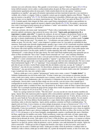 notamos isso com suficiente clareza. Mas quando o invisível para o qual já ―olhamos‖ agora (2Co 4.18) se
tornar definitivamente visível, então o conhecimento pleno da parte de Deus será correspondido com um
conhecimento igualmente pleno de nossa parte. Então estarão diante de nós não apenas ―contornos
enigmáticos no espelho‖, que agora obviamente representam um bem inestimável para nós e nos mostram a
verdade, não a ilusão e o engano. Então se cumprirá o anseio que já compelia alguém como Moísés: ―Rogo-te
que me mostres a tua glória‖ (Êx 33.18). De forma misteriosa é concedido a Moisés que seja o único a poder ir
além do mero ver no espelho e ao menos experimentar um ―falar face a face‖ por parte de Deus (Êx 33.11; Lv
12.8). Contudo aquela visão integral de Deus, para a qual fomos originalmente criados e que perdemos na
queda do pecado, continua negada até mesmo a alguém como Moisés (Êx 33.20). No entanto, o anseio por
essa visão é inextinguível pela natureza do ser humano e ―então‖ será satisfeito. Porém ―então‖ não haverá
mais o que agora é ―conhecer‖ e ―profetizar‖.
13 Será que, portanto, não temos nada ―permanente‖? Paulo volta a testemunhar isso outra vez no final do
presente capítulo: permanece algo essencial de nossa vida cristã. “Agora, pois, permanecem a fé, a
esperança e o amor, estes três.” A respeito de conhecer, de orar em línguas e de profetizar Paulo teve de
declarar: serão descartados, acabam. Mas ele não afirmou isso em relação ao ―crer‖ e ―esperar‖! É verdade
que não se situam simplesmente de forma equivalente ao lado do amor. O amor é e continua sendo “o maior
destes” ou ―maior do que estes‖. No entanto, do v. 7 já sabemos com que solidez a fé e a esperança estão
unidas ao amor. Por isso não ―caem‖, como tampouco o próprio amor cai. Isso pode ser entendido de duas
maneiras. Paulo pode estar dizendo simplesmente: quando o que o amor crê for visualizado em plena realidade
e o que ele espera for atingido com glória, ―permanecerão‖ a fé e a esperança, ainda que estando cumpridas.
Para nossa vida cristã significa muitíssimo que possamos saber que, ainda que todo o resto tenha apenas uma
importância provisória e um dia acabe, minha fé e minha esperança não serão ―descartadas‖ assim, elas
―permanecem‖, e nelas abracei de fato algo eterno. Por outro lado Paulo também pode estar pensando que ao
amor ao Deus reconhecido ―face a face‖ sempre ficará conectado um ―crer‖, uma confiança obediente.
Igualmente jamais cessará o ato de dar e criar por parte do Deus eternamente rico. Por isso também no
―definitivo‖ o amor constantemente terá de aguardar e ―esperar‖ o que Deus ainda tem preparado para ele.
Nunca Deus dirá que agora toda a sua riqueza está esgotada e que não tem mais nada para dar. Por isso o amor
ficará eternamente ligado à ―fé‖ e à ―esperança‖. Essa concepção também será a interpretação mais correta
pelo fato de que em todo o trecho Paulo sempre fala das atividades como tais, ou seja, do ―conhecer‖ e
―profetizar‖, mas não de seus resultados. Em decorrência, tampouco dirá agora que aquilo foi crido e esperado
―permanece‖, mas que permanece o crer e esperar como ação nossa, do mesmo modo como não ―permanece‖
o que é amado por nós, mas sim o próprio amar.
Todavia, ainda que o crer e esperar ―permaneçam‖ juntos com o amar, o amor é “o maior destes”. A.
Schlatter fundamentou isso de forma muito bela: ―O amar é maior que o crer porque se relaciona com ele
como o todo com a parte, como a consumação com o começo, como o fruto com a raiz. Se o crer fundamenta
o receber, então o amor fundamenta o dar; se o primeiro é o despertar da vida em nós, então o segundo é sua
confirmação. Através dele o amor de Deus atinge seu alvo em nós; com ele existe a boa vontade que é
configurada de acordo com a vontade divina e o torna instrumento. Através dele o crer é alçado acima do
perigo de apenas saber a verdade de Deus, mas não praticá-la, de desejar o amor de Deus e apesar disso torná-
lo inútil. Ele é a aceitação irrestrita da graça divina; porque desse modo ela perpassa todo o nosso querer‖ (A.
Schlatter, Der Glaube im NT [A Fé no NT], 3ª ed., p. 373).
Paulo via o perigo mortal em Corinto. ―Não têm amor‖, era essa sua dor em vista de muitos membros da
igreja. Apesar disso não expressou palavra alguma sobre como podemos aprender a amar e chegamos ao amor.
Sua vida descortinava isso com suficiente poder perante todos que quisessem ver. O sério, devoto, correto e,
pela lei, justo Saulo de Tarso não teria sido capaz de escrever nenhuma linha deste capítulo. Era um mundo
estranho para ele. De forma idêntica ficarão perplexos e cegos diante deste capítulo também hoje todos os
moralistas, todos os devotos legalistas. Agora, porém, podemos constatar em Paulo a realidade plena: ―Se
alguém está em Cristo, é nova criatura; as coisas antigas já passaram; eis que se fizeram novas‖ (2Co 5.17).
Agora Paulo escreve 1Co 13, agora essa é sua palavra maior e decisiva, agora ele vive nesse amor, do qual dá
testemunho. Como isso aconteceu? Aconteceu no encontro com Jesus, e precisamente com o Jesus no madeiro
maldito, odiado por Paulo e que o deixava indignado. Quando Deus lhe abriu os olhos e lhe revelou seu Filho
(Gl 1.13-16), ele passou a ver no Jesus fustigado, ensangüentado, expulso e moribundo não mais o blasfemo
de Deus, aquele que foi maldito com razão. Então reconheceu o amor que sofre tudo, crê tudo, espera tudo,
suporta tudo. Então ruiu toda a sua devoção própria, autojustificadora, fria e sem amor. Todo o Saulo de Tarso
anterior havia deixado de existir. Nele agora vivia Cristo, o Filho de Deus, que o amou e a si mesmo se ofertou
por ele. Na fraqueza e loucura de Deus na cruz ele via o inconcebível amor de Deus, do qual nada mais podia
separá-lo e ao qual ele, porém, tinha de pertencer e servir, portanto, com cada batimento do coração. Agora ele
estava consciente: ―Ainda que eu fale as línguas dos homens e dos anjos, se não tiver amor, serei como o
bronze que soa ou como o címbalo que retine. Ainda que eu tenha o dom de profetizar e conheça todos os
mistérios e toda a ciência; ainda que eu tenha toda a fé, a ponto de transportar montes, se não tiver amor, não
 