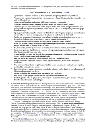 sou nada. E se distribuo todos os meus bens e se entrego meu corpo, para que eu seja queimado, porém não
tenho amor, isso nada me aproveitará.‖
4. Do “falar em línguas” e do “falar profético”, 14.1-19
1
Segui o amor e procurai, com zelo, os dons espirituais, mas principalmente que profetizeis.
2
Pois quem fala em outra língua não fala a homens, senão a Deus, visto que ninguém o entende, e em
espírito fala mistérios.
3
Mas o que profetiza fala aos homens, edificando, exortando e consolando
4
O que fala em outra língua a si mesmo se edifica, mas o que profetiza edifica a igreja.
5
Eu quisera que vós todos falásseis em outras línguas; muito mais, porém, que profetizásseis; pois
quem profetiza é superior ao que fala em outras línguas, salvo se as interpretar, para que a igreja
receba edificação.
6
Agora, porém, irmãos, se eu for ter convosco falando em outras línguas, em que vos aproveitarei, se
vos não falar por meio de revelação, ou de ciência, ou de profecia, ou de doutrina?
7
É assim que instrumentos inanimados, como a flauta ou a cítara, quando emitem sons, se não os
derem bem distintos, como se reconhecerá o que se toca na flauta ou cítara?
8
Pois também se a trombeta der som incerto, quem se preparará para a batalha?
9
Assim, vós, se, com a língua, não disserdes palavra compreensível, como se entenderá o que dizeis?
Porque estareis como se falásseis ao ar (ao vento).
10
Há, sem dúvida, muitos tipos de vozes no mundo; nenhum deles, contudo, sem sentido.
11
Se eu, pois, ignorar a significação da voz, serei estrangeiro para aquele que fala; e ele, estrangeiro
(literalmente: um bárbaro) para mim.
12
Assim, também vós, visto que desejais dons espirituais (literalmente: espíritos), procurai progredir
(ou: ter em plenitude), para a edificação da igreja.
13
Pelo que, o que fala em (outra) língua deve orar para que a possa interpretar.
14
Porque, se eu orar em (outra) “língua”, o meu espírito ora de fato, mas a minha mente fica
infrutífera.
15
Que farei, pois? Orarei com o espírito, mas também orarei com a mente; cantarei com o espírito,
mas também cantarei com a mente.
16
E, se tu bendisseres apenas em espírito, como dirá o indouto o amém depois da tua ação de graças?
Visto que não entende o que dizes;
17
porque tu, de fato, dás bem as graças, mas o outro não é edificado.
18
Dou graças a Deus, porque falo em (outras) línguas mais do que todos vós.
19
Contudo, prefiro falar na igreja cinco palavras com o meu entendimento, para instruir outros, a
falar dez mil palavras em (outra) língua.
1 “Correi atrás do amor” [tradução do autor]. Na seqüência Paulo pensa naqueles irmãos em Corinto que não
têm nenhum amor ou amor insuficiente. No entanto, sua palavra também se refere à igreja toda. ―Amor‖ não é
uma ―posse‖, que ―possuímos‖ seguramente de uma vez por todas. Precisamente quando penso ter amor
suficiente já não tenho mais amor verdadeiro. No amor continuamos incessantemente ―devedores‖, para amar
sempre mais e com maior veracidade (Rm 13.8). O texto de 1Ts 4.9s é característico: pelo fato de terem amor
fraternal, os tessalonicenses podem e devem transbordar ainda mais nele. Assim é que cumpre sempre “correr
atrás” do amor. Essa metáfora aponta, do mesmo modo como a figura do ―vestir-se‖ (Cl 3.14), para a
circunstância de que não conseguimos produzir o amor por nós mesmos, mas que ele tampouco cai facilmente
em nosso colo; antes temos de agarrá-lo e nos apropriar dele por meio de plena atividade pessoal.
O capítulo 13 nos mostra a importância singular do amor também diante dos mais elevados dons do
Espírito. Contudo isso não significa que esses dons sejam sem valor. Não, “procurai com zelo os efeitos do
Espírito” [tradução do autor]. Quando o amor deseja ajudar verdadeiramente, ele carece da força e da
capacidade que tornariam essa ajuda eficaz. Apesar de todos os dons do Espírito não sou ―nada‖ sem amor;
mas sem os efeitos do Espírito permaneço ineficaz com meu amor. Conseqüentemente, porém, o valor de cada
dom do Espírito e a hierarquia dos dons também são determinados pelo amor. É nítida a intenção de Paulo de
não acrescentar 1Co 14 diretamente a 1Co 12. Somente a partir do agape é possível julgar corretamente os
dons do Espírito. Por trás das exposições de 1Co 14 está a lucidez de 1Co 13. Cabe entender 1Co 14 a partir
de 1Co 13.
No final de 1Co 12 Paulo havia dito de forma bem genérica: ―Procurai os maiores dons.‖ É o que ele agora
detalha com clara determinação por meio do convite: “Mas principalmente que profetizeis.” Chegou, assim,
 