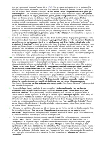 bem real como aquele ―construir‖ de que falava 1Co 3. Não se trata de sentimentos, sobre os quais um falar
ininteligível em línguas até pudesse causar uma forte impressão. Trata-se de fomentar, fortalecer e purificar a
vida real da igreja. Disso resulta a formulação: “Maior, porém, é o que fala profeticamente do que o que
fala em línguas.” Com essa afirmação se coaduna a declaração de desejo do apóstolo à igreja: “Eu quisera
que vós todos falásseis em línguas, muito mais, porém, que falásseis profeticamente.” Também o falar em
línguas não deixa de ser uma boa dádiva do Espírito Santo, que Paulo deseja a toda a igreja. Declara
expressamente à parcela reticente da igreja que não deve tolher o falar em línguas (v. 39). Essa é a parte
grandiosa em toda essa passagem, e paradigmática para nós, que Paulo não usa nenhum tom ―polêmico‖, que
ele não faz qualquer tentativa de depreciar de algum modo o falar em línguas, a fim de atingir seus adversários
em Corinto, que usavam o falar em línguas também contra a pessoa dele, com menções negativas. Paulo
persiste em sua maravilhosa objetividade. Contudo, sem dúvida é muito mais importante o dom do ―falar
profético‖. Somente uma exceção é possível, pela qual também aquele que fala em línguas recebe o mesmo
valor na igreja: “Salvo se interpretar, para que a igreja receba edificação.” Novamente torna-se explícito o
ponto de vista decisivo: a edificação da igreja.
6 De imediato Paulo visa concretizar a idéia por meio de um exemplo prático. A igreja está aguardando a visita
de seu apóstolo. Paulo ilustra essa visita à igreja. “Agora, porém, irmãos, se eu for ter convosco falando em
outras línguas, em que vos aproveitarei, se vos não falar por meio de revelação, ou de ciência, ou de
profecia, ou de doutrina?” A igreja não terá proveito algum da visita de seu apóstolo se ele vier apenas como
alguém que fala em línguas. A possibilidade da ―interpretação‖ não está sendo levada em conta por Paulo; ao
que parece, ela é um dom raro, com o qual não se pode contar. Até mesmo se ele ocorresse, a igreja não
receberia aquilo de que precisa pela presença de seu apóstolo, ―revelação, ciência, profecia, doutrina‖, porque
não é questão da ―língua‖, e sim do ―falar profético‖. Pois o Deus santo e vivo não é tão estranho que traga em
sons ininteligíveis para a igreja aquilo que pode lhe dizer em palavras claras e nítidas.
7-11 O interesse de Paulo é que a igreja chegue a uma conclusão própria. Por essa razão ele exemplifica as
circunstâncias por meio de ilustrações simples. Somente pela diferença dos tons na altura e no ritmo é que se
forma a verdadeira música (v. 7). Um sinal de trombeta não põe ninguém em movimento se não for
nitidamente inteligível como um sinal definido (v. 8). Do mesmo modo acontece com todo o falar na igreja:
“Assim, vós, se, com a „língua‟, não disserdes palavra compreensível, como se entenderá o que dizeis?
Porque estareis como se falásseis ao ar (ao vento).” Novamente a ―interpretação‖ da ―língua‖, como
flagrante caso de exceção, não está sendo levada em conta. Do falar ininteligível em língua Paulo olha para a
essência da ―fala‖ propriamente dita. Seu sentido e alvo são precisamente a inteligibilidade. Aquele que falava
um idioma incompreensível fora do latim oficial e do grego erudito era chamado, no Império Romano, de
―bárbaro‖. Quando não conseguimos entender o idioma um do outro qualquer fala que visa servir à comunhão
resulta na impotente constatação: ―bárbaro‖. “Existem incontáveis idiomas no mundo, e nada é sem
idioma. Se eu, pois, desconhecer o significado do idioma, serei para o que fala um estrangeiro
(literalmente: bárbaro) e o que fala será para mim um estrangeiro (literalmente: bárbaro).” Então se perderá
todo o sentido da linguagem.
12 Em seguida Paulo chega à conclusão de suas exposições: “Assim, também vós, visto que buscais
zelosamente poderes espirituais (literalmente: espíritos), procurai, para a edificação da igreja, que
tenhais em plenitude” [tradução do autor]. Paulo não quer tolher nem amenizar, na igreja de Corinto, a
―busca zelosa de poderes espirituais‖. É bom que os coríntios sejam “zelosos por espíritos”. Paulo deseja de
coração que eles “tenham em plenitude”. Ele emprega um termo que gosta de usar: perisseuein
(―transbordar‖). Paulo não é um defensor da precariedade na vida divina da igreja. Contudo a partir do amor é
preciso que nessa riqueza de bens um só ponto de vista domine tudo “para a edificação da igreja”. O dom
que me foi concedido não deve servir à minha satisfação, à minha grandeza, à minha fama, mas aos outros,
aos irmãos, à igreja e à sua construção.
13 Mais uma vez o apóstolo olha para o que fala em línguas, que em Corinto era tido em tão alto conceito. Traz-
lhe o conselho insistente: “Pelo que o que fala em língua deve orar para que ele também (possa)
interpretar.” Naquele que fala em línguas precisa prevalecer a vontade de servir à igreja. Então essa vontade
se concretiza na oração insistente pelo raro dom da interpretação.
14 Os versículos subseqüentes demonstram que o conteúdo de todo falar em línguas genuíno é totalmente a
―oração‖. ―Orar‖, ―louvar‖, ―bendizer‖, ―agradecer‖ – é somente disso que se fala. Porém nesse caso a
―interpretação‖ da oração em línguas é impreterivelmente necessária se essa oração visa envolver a igreja
toda, tornando-se assim eficaz para a edificação da igreja. “Porque, se eu orar com a „língua‟, o meu
espírito ora de fato, mas a minha mente fica infrutífera.” Não é na exposição de um conhecimento ou uma
revelação e profecia, que na verdade visam ser o mais inteligíveis possível, mas na ―oração com a língua‖ que
a ―razão‖ do ser humano é desligada, e quem ora é ―meu espírito‖ com sons e palavras que não são acessíveis
nem a meu próprio entendimento nem aos outros. Por isso, nessa situação “minha mente” permanece
“infrutífera”.
 
