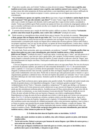 15 O que deve suceder, pois, em Corinto? Ambas as coisas devem ter espaço: “Orarei com o espírito, mas
também orarei com a mente; cantarei com o espírito, mas também cantarei com a mente.” No entanto,
as duas coisas não estão justapostas de forma equivalente e com importância igual com vistas à edificação da
igreja. Uma vez que o que importa na igreja é o outro, a pessoa que ora em línguas precisa levar em
consideração:
16 “Se tu bendisseres apenas em espírito, como dirá o (que toma o lugar do) indouto o amém depois da tua
ação de graças? Visto que não entende o que dizes?” O outro ―toma o lugar do indouto‖ porque ele não
sabe o que o orador em línguas está dizendo, motivo pelo qual não é capaz de dizer amém, secundando a
oração. Vemos que também agora Paulo assumiu nas igrejas de Jesus um costume da congregação judaica, de
que os reunidos confirmam com um amém em alta voz a oração de cada membro da igreja, transformado-a
assim em sua própria oração.
17 É somente dessa maneira que a oração do indivíduo ajuda a edificar os outros. Do contrário “certamente
proferes uma bela oração de gratidão, mas o outro não é edificado” [tradução do autor].
18 Paulo assumiu as conseqüências dessa atitude básica para si mesmo. Por um lado ele constata: “Dou graças
a Deus, porque falo em línguas mais do que todos vós.” Essa foi uma informação surpreendente para os
coríntios! Raramente ou nunca haviam ouvido seu apóstolo orar em línguas. Por isso os grupos da igreja
entusiasmados e animados pela oração em línguas talvez tenham dito diversas palavras críticas sobre Paulo e
seu preparo espiritual, uma vez que ele não possuía, ou apenas de forma insignificante, o maior dom, o indício
mais seguro do Espírito, a ―língua‖. Agora são obrigados a ouvir que o homem desconsiderado por eles fala
mais em línguas do que todos eles.
19 Por outro lado, Paulo acrescenta, após sua constatação, um poderoso ―contudo‖: “Contudo, prefiro falar na
igreja cinco palavras com o meu entendimento, para instruir também outros, a falar incontáveis
palavras em „língua‟” [tradução do autor]. É assim que opina, é assim que age o ―amor‖, que não pensa em si
mesmo, mas nos outros, e que tem em vista o ganho deles, não o próprio. Exclusivamente a partir do amor a
igreja chegará à valoração correta dos efeitos do Espírito. O amor concede a cada um o dom da ―língua‖ para
seu relacionamento de oração com Deus. Porém para a edificação da igreja ele busca outros dons, sobretudo o
falar profético.
Com isso chegamos ao ponto decisivo e ao que realmente estava em jogo para Paulo. Por isso ele alicerçou
a discussão do presente capítulo, que poderia ter sido conectado diretamente a 1Co 12, tão exaustivamente
sobre o capítulo 13. É isso que os coríntios devem apreender: Está em jogo a igreja e sua edificação. Eles não
chegarão a nenhuma decisão clara em toda a questão do falar em línguas enquanto apenas virem e admirarem
cada cristão isoladamente com seus dons. Porém não se trata do que cada qual possui para si mesmo e o que é
singularmente grandioso e admirável nisso. Os dons do Espírito não podem ser valorados ―em si‖ nem se pode
descobrir diferenças de valor neles mesmos. Somente a partir do olhar para a igreja é que resulta uma clara
hierarquia.
Parece que Paulo esclareceu para a igreja apenas uma questão isolada. Na realidade está sendo tomada uma
decisão de grande alcance e de importância abrangente. O que é realmente grande na igreja? O que é
verdadeiramente divino? Será o ―chocante, enigmático, tempestuoso‖? É aquilo que desliga o ser humano e
sua razão? Muitos em Corinto pensavam assim, admiravam os que oravam em línguas na reunião da igreja,
ainda que não entendessem nenhuma palavra. Acreditavam que ali Deus estaria presente. O que teria sido da
igreja, de todo o cristianismo, se esse modo de pensar tivesse prevalecido? Paulo havia obtido da cruz de
Cristo, do amor salvador de Deus com sua loucura e fraqueza, um critério completamente diferente.
Repetidamente ao longo da carta ele havia aplicado esse critério à vida da igreja em Corinto com seus graves
danos. Em 1Co 13 ele havia mostrado aos coríntios o próprio critério com desvelada clareza. Agora ele o
aplica às questões dos dons do Espírito, ligando assim o capítulo 14 firmemente com toda a carta. Também
nós recebemos assim uma instrução de validade permanente sobre como precisamos aquilatar e usar os dons e
as forças na igreja e que posição devem ocupar também hoje o falar em línguas, a oração em línguas. Não
haverá ―problema‖ ou ―dificuldade‖, se formos inspirados pela mesma vontade, conduzida pelo amor, que
inspirava também a Paulo: “Prefiro falar na igreja cinco palavras com meu entendimento, para instruir
também outros, a falar inúmeras palavras em „língua‟.”
5. O efeito dos dois dons do Espírito sobre os incrédulos, 14.20-25
20
Irmãos, não sejais meninos no juízo; na malícia, sim, sede crianças; quanto ao juízo, sede homens
amadurecidos.
21
Na lei está escrito: Falarei a este povo por homens de outras línguas e por lábios de outros povos, e
nem assim me ouvirão, diz o Senhor.
22
De sorte que as línguas constituem um sinal não para os crentes, mas para os incrédulos; mas a
profecia não é para os incrédulos, e sim para os que crêem.
 