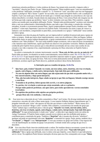 misteriosos oráculos proféticos e visões extáticas do futuro. Isso jamais teria exercido o impacto sobre o
―incrédulo‖, descrito por Paulo. Os que ―falam profeticamente‖ falam também agora ―com seu entendimento‖
e eles proferem ―edificação, exortação e consolo‖ (v. 3). Fazem-no ―com‖ sua razão e por isso em linguagem
simples e inteligível. Não o fazem ―a partir‖ de sua razão, mas a partir do Espírito Santo e sob a condução do
Espírito. É por essa razão que o fazem de tal modo que o visitante seja atingido na consciência e ele veja seu
íntimo descoberto e revelado, ficando diante da onipresença de Deus. Com certeza Paulo não imagina isso de
tal forma que toda a igreja que profetiza ―ataca‖ os dois visitantes com suas falas. Pelo contrário, a igreja
realiza sua reunião para sua própria edificação. Porém, ―falando todos profeticamente‖ acontece sem intenção
deles e sem seu conhecimento e determinação diretos, que tudo o que é dito atinja o coração dos visitantes
estranhos, levando a se prostrarem perante Deus. Agora compreendemos porque Paulo considera esse ―falar
profético‖ o dom mais importante e precioso do Espírito Santo. Unicamente esse dom é capaz de vencer os
indoutos e até incrédulos, conquistando-os para Deus, acrescentando-os à igreja e ―edificando‖ nesse sentido
peculiar a igreja.
Justamente esse dom da graça do Espírito, por ser imprescindível, também foi preservado para a igreja em
todos os tempos. Ainda que outros dons impressionantes, como cura de enfermos e falar em línguas, tenham
retrocedido muito ou quase tenham desaparecido, a igreja constantemente e em todos os lugares teve homens e
mulheres com ―falar profético‖. Por essa razão também sempre aconteceu, sob as mais diversas circunstâncias
e das maneiras mais multiformes, aquilo que Paulo nos descreve nos presentes versículos. Debaixo da palavra
conduzida pelo Espírito houve pessoas que se descobriam escrutinadas até nas coisas mais ocultas de seu
coração e sua vida e expostas à luz, experimentando a presença do Deus onisciente no Espírito Santo e
chegando à fé.
Ao referir o testemunho do visitante interiormente vencido: “Deus está, de fato, em vós, no meio de vós”
Paulo tinha em mente, involuntária ou muito conscientemente, textos bíblicos como 1Rs 18.39; Dn 2.47; Is
45.14; Zc 8.23. O que naquele tempo acontecia em episódios especiais repete-se agora, quando o Espírito está
presente com seus dons, na igreja de Jesus. Nela isso se torna praticamente normal. Quando ―todos‖
profetizam, acontece aquilo que Paulo descreve, podendo acontecer dessa forma diariamente.
6. Instruções para as reuniões da igreja, 14.26-33a
26
Que fazer, pois, irmãos? Quando vos reunis, um tem salmo, outro, doutrina, este traz revelação,
aquele, outra língua, e ainda outro, interpretação. Seja tudo feito para edificação.
27
No caso de alguém falar em outra língua, que não sejam mais do que dois ou quando muito três, e
isto sucessivamente, e haja quem interprete.
28
Mas, não havendo intérprete, fique calado na igreja (o que fala em línguas), falando consigo mesmo
e com Deus.
29
Tratando-se de profetas, falem apenas dois ou três, e os outros julguem.
30
Se, porém, vier revelação a outrem que esteja assentado, cale-se o primeiro.
31
Porque todos podereis profetizar, um após outro, para todos aprenderem e serem consolados
(exortados).
32
Os espíritos dos profetas estão sujeitos aos próprios profetas;
33a
porque Deus não é de confusão, e sim de paz.
26 Esse texto traz a descrição de um ―culto comunitário a Deus‖ em Corinto. Ele diverge totalmente do que hoje
caracteriza o encontro de culto a Deus numa igreja. A esse respeito Schlatter destaca especialmente que ―o
pregador instruído pelo ‗reitor‘ não aparece na lista dos que tornam o culto frutífero‖. Muito menos ele é
aquele que no essencial ―dirige o culto‖ sozinho. Pelo contrário, é característica da reunião da igreja que
―todos‖ tenham algo e contribuam para a vida da igreja. “Quando vos reunis, um tem salmo, outro,
doutrina, este traz revelação, aquele, outra língua, e ainda outro, interpretação: Seja tudo feito para
edificação!” Se aqui primeiramente é citado umo ―salmo‖, a idéia não é que alguém recite um salmo do
Antigo Testamento. O Espírito Santo sempre concede novos cânticos que são acolhidos pela igreja e
contribuem para a construção da igreja. Também a “doutrina” não é assunto dos diversos ―ministros‖;
qualquer um pode ser presenteado com uma “doutrina” e transmiti-la à igreja. Paulo, porém, também cita a
“revelação”, a “língua” e sua “interpretação”. É isso que acontece na igreja em Corinto. Uma riqueza tão
viva de manifestações na reunião da igreja é um presente. Contudo reside nela o perigo de que leve à
desordem.
27,28 Em vista disso Paulo intervém estabelecendo a ordem. De imediato destaca novamente o ponto de vista
que não é determinado por um princípio de ordem como tal, mas pelo amor. “Seja tudo feito para
edificação.” Que a igreja seja edificada, essa é a única coisa que importa, a esse objetivo é que tudo precisa
servir e levar. Na seqüência Paulo fornece instruções diversas para esse fim, começando com os que “falam
 