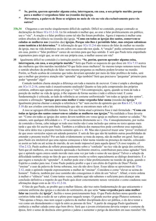 35
Se, porém, querem aprender alguma coisa, interroguem, em casa, a seu próprio marido; porque
para a mulher é vergonhoso falar na (reunião da) igreja.
36
Porventura, a palavra de Deus se originou no meio de vós ou veio ela exclusivamente para vós
outros?
33b,34 Chegamos a um trecho singularmente difícil do capítulo. Difícil no conteúdo, porque contradiz as
declarações do bloco 1Co 11.2-16. Lá foi ordenado à mulher que, ao orar e falar profeticamente em público,
use o ―véu‖. A oração e o falar profético como tal não lhe foram proibidos. Agora é imposta à mulher uma
ordem absoluta de silêncio na (reunião da) igreja. “Como em todas as igrejas dos santos, conservem-se
caladas as mulheres nas (reuniões das) igrejas. Porque não lhes é permitido falar, mas estejam submissas
como também a lei determina.” A informação de que 1Co 11.2-6 não tratava do falar da mulher na reunião
da igreja, mas na vida doméstica ou em cultos em casas não nos ajuda. A ―oração‖ podia certamente acontecer
em casa, porém o ―falar profético‖ carece de ouvintes para que faça sentido. E será que Paulo teria empenhado
argumentos para exigir que, ao orar em sua própria casa, a mulher usasse um véu?
35 Igualmente difícil no conteúdo é a instrução positiva: “Se, porém, querem aprender alguma coisa,
interroguem, em casa, a seu próprio marido.” Será que Paulo se esqueceu do que disse em 1Co 7.13 acerca
das mulheres que têm maridos incrédulos? O que farão essas mulheres? Ao mesmo tempo notamos nessa frase
o sentido absoluto da proibição de falar: nem mesmo perguntas as mulheres podem levantar na reunião.
Porém, se Paulo acabou de comentar que todos deveriam aprender por meio do falar profético de todos, será
que a mulher que prestava atenção não ―aprendia‖ algo também? Será que precisava ―perguntar‖ primeiro para
poder ―aprender‖ algo?
Contudo também chama atenção a diferença em toda a maneira de escrever. Como é ampla a abordagem
em 1Co 11.2-16, como tudo é exaustivamente analisado! Quanto se luta pela compreensão dos próprios
coríntios, embora aqui apenas esteja em jogo o ―véu‖! Em contraposição, agora, quando se trata de toda a
posição da mulher na vida da igreja, é-lhe imposto de forma sucinta e rude o silêncio total. E como
fundamentação é colocada, ao lado da referência ao costume uniformizado ―em todas as igrejas dos santos‖,
somente a afirmação: “porque para uma mulher é uma vergonha falar numa (reunião da) igreja.”
Igualmente precisa chamar a atenção a referência à ―lei‖ num escrito do apóstolo que em Rm 6.17; 7.4; Gl
5.18 diz aos cristãos com tanta determinação que não se encontram mais sob a lei.
A isso se agregam dificuldades formais. Em sua forma atual a primeira frase é mal-formulada : “Como em
todas as igrejas dos santos conservem-se caladas as mulheres nas igrejas.” Na realidade a frase deveria
ser: ―Como em todas as igrejas dos santos devem também em vossa igreja as mulheres manter-se caladas.‖ No
entanto, sem qualquer dificuldade o v. 37 se conectaria diretamente ao v. 33a. Conseqüentemente, por razões
de conteúdo e forma, cabe indagar se todo esse trecho não é uma inclusão que entrou no texto apenas mais
tarde e que não foi escrito por Paulo. Também a evidência dos manuscritos pode corroborar essa suposição.
Uma série deles traz o presente trecho somente após o v. 40. Mas não é possível trazer uma ―prova‖ irrefutável
de que esses versículos sejam um adendo posterior. E será de fato que não há também outras possibilidades de
entender o presente trecho? Por um lado evidentemente se trata da esposa, não da mulher em geral. Será que
para Paulo era intolerável que uma esposa começasse a falar numa reunião na presença do marido, colocando-
se assim ao lado ou até acima do marido, de um modo impossível para aquela época? (A esse respeito, cf.
1Tm 2.12). Paulo acabou de refletir preocupadamente sobre a ―confusão‖ na rica vida da igreja dos coríntios.
Será que ali mulheres, em sua maneira apressada e facilmente emotiva, contribuíram para cenas agitadas? Será
que o apóstolo agora estava sendo movido mais uma vez por todo o senso de sua época? Talvez a solução da
dificuldade também esteja no fato de que o presente trecho se refere especialmente ao diálogo doutrinário. É o
que sugere a menção do ―aprender‖. A mulher pode orar e falar profeticamente na reunião da igreja, quando o
Espírito a conduz para isso. Como Paulo poderia proibir o que é um efeito do Espírito de Deus? Porém
―ensinar‖ e usar da palavra de forma soberana, isso ela não deve fazer. Essas idéias se aproximam de 1Tm
2.12, onde o apóstolo impede expressamente a mulher de ―ensinar‖. Considera-o como ―elevar-se acima do
homem‖. Todavia, também por esse caminho não conseguimos ir além de um ―talvez‖. Afinal, o texto ordena
à mulher o ―silêncio‖ total. Como tantas vezes, também aqui não sabemos o suficiente para alcançar uma
conclusão definitiva a respeito do que Paulo quis dizer concretamente nesses versículos e como coadunou suas
afirmações daqui com as de 1Co 11.2-16.
O fato de que Paulo, ao proibir que a mulher falasse, não traz outra fundamentação do que unicamente o
costume uniforme das igrejas e a decisão do sentimento, de que seria “uma vergonha para uma mulher
falar na (reunião da) igreja”, facilita o nosso posicionamento hoje. O que Paulo declara nessa questão aos
coríntios tinha toda a razão de ser e pleno peso naquele tempo. O grande escritor grego Plutarco sentencia:
―Não apenas o braço, mas nem sequer a palavra da mulher disciplinada deve ser pública, e ela deve temer a
voz como um desnudamento e vigiá-la entre as pessoas de fora.‖ A partir da sinagoga Paulo igualmente
conhecia a mulher calada como algo bem óbvio. Será que o jovem cristianismo deveria romper o costume da
época, ferir o senso de decência entre gentios e judeus e aumentar o perigo da desordem em suas reuniões? De
 