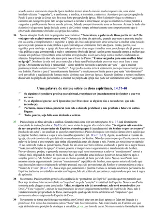 acordo com o sentimento daquela época também teriam sido do mesmo modo impossíveis, uma visão
intolerável (uma ―vergonha‖), a professora, a médica, a tratorista, a ministra. Acontece que a preocupação de
Paulo é que a igreja de Jesus não fira essa forte percepção da época. Não é admissível que se obstrua o
caminho do evangelho pelo fato de que comece a circular a informação de que as mulheres cristãs perdem a
vergonha e publicamente fazem uso da palavra, falando competitivamente com os homens. Acima de tudo não
é admissível que uma igreja isolada como a de Corinto rompa arbitrariamente um comportamento que é
observado claramente em todas as igrejas dos santos.
36 Nessa situação Paulo tem de perguntar aos coríntios: “Porventura, a palavra de Deus partiu de vós? Ou
será que veio exclusivamente para vós?” O ponto de vista do apóstolo, quando escreveu o presente trecho
em sua carta, é simplesmente o seguinte: a igreja de Jesus não pode nem deve conceder à mulher uma posição
que ela já não possua na vida pública e que contradiga o sentimento ético da época. Então, porém, isso
significa para nós hoje: a igreja de Jesus não pode nem deve negar à mulher uma posição que ela já possui na
vida pública e que corresponde a todo o sentimento óbvio da época! Assim como naquele tempo a mulher que
falasse em público representaria uma estranha extrapolação, assim seria hoje com a mulher condenada ao
silêncio. Simplesmente não vale mais para nós a frase de Paulo: “É uma vergonha para uma mulher falar
na igreja”. Nenhum de nós terá essa sensação, e hoje nem Paulo poderia escrever mais essa frase a uma
igreja. Obviamente até hoje é primordial – como também no trecho a respeito do ―véu‖ – que a mulher
permaneça total e autenticamente ―mulher‖. A igreja dos santos zelará seriamente para que isso aconteça em
seu âmbito. Porém o que é ―autenticamente feminino‖ e onde passa o limite para o que seria ―não-feminino‖
será percebido e aquilatado de formas muito distintas nas diversas épocas. Quando distintas e nobres mulheres
discursam no púlpito do parlamento, a mulher no púlpito da igreja não pode ser subitamente uma ―vergonha‖.
Uma palavra de síntese sobre os dons espirituais, 14.37-40
37
Se alguém se considera profeta ou espiritual, reconheça ser (mandamento) do Senhor o que vos
escrevo.
38
E, se alguém o ignorar, será ignorado (por Deus) (ou: se alguém não o reconhecer, que não
reconheça).
39
Portanto, meus irmãos, procurai com zelo o dom de profetizar e não proibais o falar em outras
línguas.
40
Tudo, porém, seja feito com decência e ordem.
37 Paulo chega ao final de toda a análise, fazendo mais uma vez um retrospecto. O v. 37 está diretamente
conectado às instruções dos v. 26-33 e diz, com vistas às regras ali estabelecidas: “Se alguém está convicto
de ser um profeta ou portador do Espírito, reconheça que é (mandamento) do Senhor o que vos escrevo”
[tradução do autor]. Ao analisar as questões matrimoniais Paulo distinguiu com muita clareza entre aquilo que
o próprio Senhor ordena e o que é seu conselho apostólico (cf. 1Co 7.10,12). Agora, ao ordenar a reunião da
igreja, ele está convicto de que defende o mandamento do Senhor. Não devemos supor que Paulo possuía uma
palavra de Jesus a esse respeito que tenha sido perdida antes de chegar a nós. Porém, ao posicionar o capítulo
13 no centro de todas as ponderações, Paulo fez do amor o critério último, cunhando a partir daí a regra básica
―tudo para edificação da igreja‖. O amor, porém, é inequívoca e seguramente o mandamento do Senhor.
Provavelmente, porém, o grupo de manuscritos que aqui nem mesmo traz a palavra ―mandamento‖ possui a
versão mais original do texto. É muito mais fácil de entender uma inclusão posterior dessa palavra após o
simples genitivo ―do Senhor‖ do que sua exclusão quando já fazia parte do texto. Nesse caso Paulo nem
mesmo estaria argumentando com um ―mandamento‖ específico do Senhor, mas apenas estaria dizendo que
suas instruções não se originam do arbítrio pessoal, mas são provenientes do Senhor e correspondem a toda a
―mente de Cristo‖ (1Co 2.16). Isso é algo que justamente o profeta e todos os demais autênticos portadores do
Espírito, inclusive o verdadeiro orador em línguas, hão de, e têm de, reconhecer, sujeitando-se por isso à regra
do apóstolo.
38 No entanto, Paulo também prevê a discordância de ―portadores do Espírito‖ que não querem permitir que
lhes seja tirado o falar incontrolado no ―impulso‖ ou pela ―coação‖ irresistível do Espírito. Nesse caso Paulo
somente pode chegar a uma conclusão: “Mas, se alguém não (o) reconhecer, não será reconhecido (por
Deus).” Esse ―alguém‖, apesar de sua presunção de estar singularmente repleto do Espírito de Deus, não é
verdadeiramente propriedade de Deus, motivo pelo qual age de forma arbitrária sob ―impulsos‖ que
justamente não se originam do Espírito de Deus.
39 Novamente se torna explícito que na prática em Corinto estavam em jogo apenas o falar em línguas e o
profetizar. Em torno dos inúmeros outros ―dons‖ não há controvérsia. São valorizados em Corinto sem que
seja atribuída uma posição de destaque a um deles, p. ex., ao dom de curar. Na mais sumária formulação tudo
 