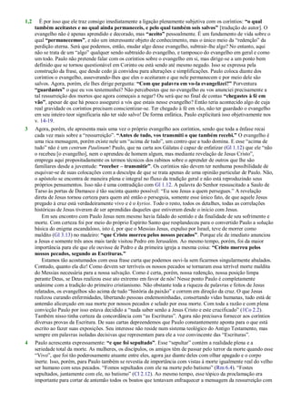1,2 É por isso que ele traz consigo imediatamente a ligação plenamente subjetiva com os coríntios: “o qual
também aceitastes e no qual ainda permaneceis, e pelo qual também sois salvos” [tradução do autor]. O
evangelho não é apenas aprendido e decorado, mas “aceito” pessoalmente. É um fundamento de vida sobre o
qual “permanecemos”, e não um interessante objeto de conhecimento, mas o único meio da ―redenção‖ da
perdição eterna. Será que podemos, então, mudar algo desse evangelho, subtrair-lhe algo? No entanto, aqui
não se trata de um ―algo‖ qualquer sendo subtraído do evangelho, e tampouco do evangelho em geral e como
um todo. Paulo não pretende falar com os coríntios sobre o evangelho em si, mas dirige-se a um ponto bem
definido que se tornou questionável em Corinto ou está sendo até mesmo negado. Isso se expressa pela
construção da frase, que desde cedo já convidou para alterações e simplificações. Paulo coloca diante dos
coríntios o evangelho, asseverando-lhes que eles o aceitaram e que nele permanecem e por meio dele são
salvos. Agora, porém, ele lhes dirige pergunta: “Com que palavra em vo-la evangelizei?” Porventura
“guardastes” o que eu vos testemunhei? Não percebestes que no evangelho eu vos anunciei precisamente a
tal ressurreição dos mortos que agora começais a negar? Ou será que no final de contas “chegastes à fé em
vão”, apesar de que há pouco assegurei a vós que estais nesse evangelho? Então teria acontecido algo de cuja
real gravidade os coríntios precisam conscientizar-se. Ter chegado à fé em vão, não ter guardado o evangelho
em seu inteiro teor significaria não ter sido salvo! De forma enfática, Paulo explicitará isso objetivamente nos
v. 14-19.
3 Agora, porém, ele apresenta mais uma vez o próprio evangelho aos coríntios, sendo que toda a ênfase recai
cada vez mais sobre a ―ressurreição‖. “Antes de tudo, vos transmiti o que também recebi.” O evangelho é
uma rica mensagem, porém existe nele um ―acima de tudo‖, um centro que a tudo domina. E esse ―acima de
tudo‖ não é um centrum Paulinum! Paulo, que na carta aos Gálatas é capaz de enfatizar (Gl 1.12) que ele ―não
o recebeu [o evangelho], nem o aprendeu de homem algum, mas mediante revelação de Jesus Cristo‖,
emprega aqui propositadamente os termos técnicos dos rabinos sobre o aprender de outros que lhe são
familiares desde a juventude: “receber – transmitir”. Os coríntios não devem ter nenhuma possibilidade de
esquivar-se de suas colocações com a desculpa de que se trata apenas de uma opinião particular de Paulo. Não,
o apóstolo se encontra de maneira plena e integral no fluxo da tradição geral e não está reproduzindo seus
próprios pensamentos. Isso não é uma contradição com Gl 1.12. A palavra do Senhor ressuscitado a Saulo de
Tarso às portas de Damasco é tão sucinta quanto possível: ―Eu sou Jesus a quem persegues.‖ A revelação
direta de Jesus tornou certeza para quem até então o perseguia, somente esse único fato, de que aquele Jesus
pregado à cruz está verdadeiramente vivo e é o kyrios. Todo o resto, todos os detalhes, todas as correlações
históricas de Jesus tiveram de ser aprendidas daqueles que estiveram desde o início com Jesus.
Em seu encontro com Paulo Jesus nem mesmo havia falado do sentido e da finalidade de seu sofrimento e
morte. Com certeza foi por meio do próprio Espírito Santo que resplandeceu para o convertido Paulo a solução
básica do enigma escandaloso, isto é, por que o Messias Jesus, expulso por Israel, teve de morrer como
maldito (Gl 3.13) no madeiro: “que Cristo morreu pelos nossos pecados”. Porque ele de imediato anunciou
a Jesus e somente três anos mais tarde visitou Pedro em Jerusalém. Ao mesmo tempo, porém, foi da maior
importância para ele que ele ouvisse de Pedro e da primeira igreja a mesma coisa: “Cristo morreu pelos
nossos pecados, segundo as Escrituras.”
Estamos tão acostumados com essa frase curta que podemos ouvi-la sem ficarmos singularmente abalados.
Contudo, quanto ela diz! Como devem ser terríveis os nossos pecados se tornaram essa terrível morte maldita
do Messias necessária para a nossa salvação. Como é certa, porém, nossa redenção, nossa posição limpa
perante Deus, se Deus realizou esse ato extremo em favor de nós! Nesse ponto Paulo é completamente
unânime com a tradição do primeiro cristianismo. Não obstante toda a riqueza de palavras e feitos de Jesus
relatados, os evangelhos são acima de tudo ―história da paixão‖ e correm em direção da cruz. O que Jesus
realizou curando enfermidades, libertando pessoas endemoninhadas, consertando vidas humanas, tudo está de
antemão alicerçado em sua morte por nossos pecados e selado por essa morte. Com toda a razão e com plena
convicção Paulo por isso estava decidido a ―nada saber senão a Jesus Cristo e este crucificado‖ (1Co 2.2).
Também nisso tinha certeza da concordância com ―as Escrituras‖. Agora não precisava fornecer aos coríntios
diversas provas da Escritura. De suas cartas depreendemos que Paulo constantemente aponta para o que está
escrito ao fazer suas exposições. Seu interesse não reside num sistema teológico do Antigo Testamento, mas
sempre em palavras isoladas decisivas que representam para ele a voz convincente das ―Escrituras‖.
4 Paulo acrescenta expressamente: “e que foi sepultado”. Esse ―sepultar‖ contém a realidade plena e a
seriedade total da morte. As mulheres, os discípulos, os amigos têm de passar pelo terror da morte quando esse
―Vivo‖, que foi tão poderosamente atuante entre eles, agora jaz diante deles com olhar apagado e o corpo
inerte. Isso, porém, para Paulo também se revestia de importância com vistas à morte igualmente real do velho
ser humano com seus pecados. ―Fomos sepultados com ele na morte pelo batismo‖ (Rm 6.4). ―Fostes
sepultados, juntamente com ele, no batismo‖ (Cl 2.12). Ao mesmo tempo, esse tópico da proclamação era
importante para cortar de antemão todos os boatos que tentavam enfraquecer a mensagem da ressurreição com
 