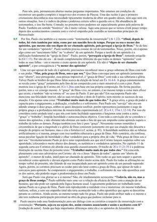 Para nós, pois, permanecem abertas muitas perguntas importantes. Não estamos em condições de
reconstruir um quadro completo e inequívoco dos eventos da Páscoa. Uma das razões é que o primeiro
cristianismo desconhecia essa necessidade tipicamente moderna de obter um quadro desses, nem aqui nem em
outras situações. Isso é o indício da plena e poderosa certeza sobre a questão em si. Há abundância de
testemunhos, e isso lhe basta. Contudo, no presente texto podemos ser especialmente gratos pela palavra de
Paulo. Também em sentido ―histórico‖ ela é muito valiosa. Aqui uma pessoa que se tornou cristã pouco tempo
depois dos acontecimentos constata com o visível empenho pela exatidão as testemunhas principais do
Ressuscitado.
8,9 Por fim, Paulo cita também a si mesmo como ―testemunha da ressurreição‖ (At 1.22). “Afinal, depois de
todos, foi visto também por mim, como por um nascido fora de tempo. Porque eu sou o menor dos
apóstolos, que mesmo não sou digno de ser chamado apóstolo, pois persegui a igreja de Deus.” Se de fato
for um verdadeiro ―apóstolo‖, Paulo também precisa constar do rol de testemunhas. Nisso, porém, ele é apenas
algo como um ―nascimento falho‖ ou ―o aborto‖ de um apóstolo. Porque a tarefa de um apóstolo é a
edificação fundamental da ―igreja de Deus‖. Paulo, porém, “perseguiu a igreja de Deus”, tentando aniquilá-
la (Gl 1.13). Por isto ele era – de modo completamente diferente do que todos os demais ―apóstolos‖ com
todas as suas falhas – em si mesmo o exato oposto de um apóstolo. Ele não é “digno de ser chamado
apóstolo”, e por conseqüência é “o menor dos apóstolos”.
10 Uma vez que apesar de tudo ele é apóstolo, precisamos reconhecer nisso a graça soberana de Deus com todo
o seu poder. “Mas, pela graça de Deus, sou o que sou.” Que Deus convoque para ser apóstolo justamente
esse ―aborto‖, esse perseguidor, essa pessoa impossível, é ―graça de Deus‖ com toda a sua soberania e glória.
Talvez Paulo se lembre do que Deus falou acerca da eleição de Israel em Êx 16.4-6. A graça constantemente
se revela como ―graça‖ justamente pelo fato de ter compaixão com o mais miserável e com o pior. Paulo
mostrou isso à igreja de Corinto em 1Co 1.26ss com base em sua própria composição. De forma peculiar,
porém, tem a ver consigo mesmo. A ―graça‖ do Deus vivo, no entanto, é ao mesmo tempo a coisa mais eficaz
que existe, e também ―não se tornou vã‖ no caso de Paulo. E por que não? Em sua resposta Paulo não
menciona sua felicidade interior, não as suas revelações e dons do Espírito, nem mesmo os sucessos de sua
atuação. Cita apenas uma coisa: “Trabalhei muito mais do que todos eles.” A graça ativa, a graça dá poder e
capacita para o engajamento, a dedicação, o trabalho e o sofrimento. Para Paulo seu ―serviço‖ não era um
adendo amargo à doce graça, ambos os quais desejasse usufruir, porém representava justamente o auge da
própria graça e a profundeza máxima da misericórdia experimentada (cf. 2Co 4.1; 1Tm 1.12-14). Por isso ele
considera como unidade total o que nós com tanta facilidade separamos e lançamos uma contra a outra:
―graça‖ e ―trabalho‖, límpida humildade e autoconsciência objetiva. Com toda a convicção ele se considera o
menor dos apóstolos, e não obstante não diminui em nada o fato de que seu empenho como apóstolo supera o
trabalho de todos os demais. Porque também esse fato é pura ―graça‖. Novamente somos remetidos à
circunstância de que a magnitude e a glória de Deus consistem justamente em que sua atuação não descarta a
atuação do próprio ser humano, mas o cria e fortalece (cf. acima, p. 83). A humildade autêntica não se rebaixa
artificialmente a si mesma, porque com isso também rebaixaria a graça de Deus. Pelo contrário, ela confessa,
nessa peculiar ligação de humildade e olhar verdadeiro para a própria obra de vida: ―Pela graça de Deus sou o
que sou.‖ Involuntariamente Paulo já deve estar respondendo aos que em Corinto lançam suspeitas sobre seu
apostolado, colocando-o muito abaixo dos demais, os autênticos e verdadeiros apóstolos. No capítulo 11 da
segunda carta aos Coríntios ele aborda essa questão exaustivamente. O trecho de 2Co 11.21-33 é a poderosa
ilustração da sucinta frase do presente texto: “Trabalhei muito mais do que todos eles.” Ele concorda
plenamente com seus adversários em Corinto: ele viu a Jesus ―depois de todos‖; apenas um ―aborto de
apóstolo‖, o menor de todos, inútil para ser chamado de apóstolo. Têm razão os que nem sequer o querem
reconhecer como apóstolo e elevam alguém como Pedro muito acima dele. Paulo fez todas as afirmações no
tempo verbal do presente, não falando de sua incapacidade para ser apóstolo como de um passado superado.
Agora, porém, os coríntios precisam se cuidar para não lutar contra a graça de Deus, que apesar de tudo o
convocou para apóstolo. Se compararem o engajamento, o trabalho, o sofrimento de sua vida apostólica com
os dos outros, não poderão negar a predominância disso em Paulo.
Será que Paulo visa gloriar-se a si mesmo? Não, ele imediatamente acrescenta: “Todavia, não eu, mas a
graça de Deus comigo.” Paulo sublinha mais uma vez a relação da eficácia de Deus com a atuação do ser
humano, que não pode ser captada pela lógica humana usual. Logicamente poderiam ter trabalhado tanto
apenas Paulo ou a graça de Deus. Paulo está reproduzindo a realidade viva e misteriosa: ele mesmo trabalhou,
realizou, sofreu, e sem seu empenho total não teria acontecido toda a obra apostólica que agora se descortina
perante os coríntios. Ainda assim, ao mesmo tempo tudo foi graça. Paulo não pode atribuir nada a si mesmo e
não tem nenhuma participação percentual na obra da graça que pudesse reclamar para si.
11 Paulo encerra toda essa fundamentação para seu diálogo com os coríntios a respeito da ressurreição com a
constatação: “Portanto, seja eu ou sejam eles, assim estamos anunciando e assim o aceitastes com fé”
[tradução do autor]. Ainda que haja importantes diferenças entre ele e os apóstolos de Jerusalém no
 