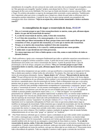 entendimento do evangelho, ele tem certeza de estar unido com todos eles na proclamação do evangelho como
tal. Não apresenta um evangelho ―paulino‖ próprio, nem deseja fazê-lo. Ele é o ―arauto‖ que proclama a
mensagem do Rei com severa fidelidade. Por isso é que no fundo está dizendo a mesma coisa que Pedro, João
e Tiago. Os coríntios não podem se esquivar da mensagem dele recorrendo a outros apóstolos. Também para
nós é importante saber que existe o evangelho uno e inequívoco, diante do qual todas as diferenças entre os
mensageiros perdem importância. A igreja de Jesus fica em grave perigo quando seus pregadores não
conseguem mais dizer unânimes: “Seja eu ou sejam eles, assim estamos anunciando e assim o aceitastes
com fé!”
As conseqüências de negar a ressurreição de Jesus, 15.12-19
12
Ora, se é corrente pregar-se que Cristo ressuscitou dentre os mortos, como, pois, afirmam alguns
dentre vós que não há ressurreição de mortos?
13
E, se não há ressurreição de mortos, então, Cristo não ressuscitou.
14
E, se Cristo não ressuscitou, é vã a nossa pregação, e vã, a vossa fé;
15
e somos tidos por falsas testemunhas de Deus, porque temos asseverado contra Deus que ele
ressuscitou a Cristo, ao qual ele não ressuscitou, se é certo que os mortos não ressuscitam.
16
Porque, se os mortos não ressuscitam, também Cristo não ressuscitou.
17
E, se Cristo não ressuscitou, é vã a vossa fé, e ainda permaneceis nos vossos pecados.
18
E ainda mais: os que dormiram em Cristo pereceram.
19
Se a nossa esperança em Cristo se limita apenas a esta vida, somos os mais infelizes de todos os
(demais) homens.
12 Paulo confrontou a igreja com a mensagem fundamental que todos os apóstolos anunciam concordemente e
que também os próprios coríntios aceitaram e crêem. A partir daí investe contra as dúvidas que se
manifestaram em Corinto com vistas à ressurreição dos mortos. A partir da posição firme e clara da
proclamação e da fé ele dirige a pergunta aos coríntios: “Ora, se é corrente pregar-se que Cristo
ressuscitou dentre os mortos, como, pois, afirmam alguns dentre vós que não há ressurreição de
mortos?”
Paulo não deixa transparecer em que sentido e com que justificativa a ressurreição era negada em Corinto.
Não se detém para analisar e refutar razões dos adversários. No entanto, fica claro que se trata apenas de
inícios de uma perigosa deturpação. Apenas “alguns dentre vós” afirmam: “Ressurreição de mortos não
existe.” Os que afirmavam isso não avançaram a ponto de negar a ressurreição de Jesus, e de forma alguma
assumiam as conseqüências de sua afirmação. Paulo combate o erro incipiente demonstrando as conseqüências
inevitáveis e apontando para o fato da ressurreição do Senhor. Paulo evidentemente teme que o erro possa
penetrar mais na igreja e causar graves danos. De tudo isso resulta que os referidos coríntios sem ―razões‖
especiais e reflexões mais profundas simplesmente acompanhavam o pensamento e sentimento ―gregos‖, para
os quais a ―ressurreição de mortos‖ era um assunto constrangedor ou ridículo. Cf. At 17.32. Será que era
necessário onerar o cristianismo com este fato que era um escândalo para seu contexto de vida, quando na
verdade se possuía grandes experiências atuais como, p. ex., o ―falar em línguas‖ ou os profundos
pensamentos da ―sabedoria‖ cristã, que podiam impressionar os próprios fiéis e ao mesmo tempo também os
de fora da igreja? Em vista de uma atitude interior como a descrita em 1Co 4.8, era possível que se abrisse
mão da esperança da ressurreição. Quem não sofre profundamente a dura limitação da salvação atual
facilmente perderá a ansiosa ―expectativa‖ da salvação vindoura (1Co 1.7; Fp 3.20; 1Ts 1.10). Para nós é
importante ouvir as exposições subseqüentes de Paulo com vistas ao que nossa própria época nega ou
modifica na mensagem da ressurreição. Então notaremos que a rejeição da ressurreição, por trás das múltiplas
e variáveis ―justificativas‖, em última análise possui sempre a mesma razão verdadeira. A mensagem da
ressurreição dos mortos é o ataque mais acirrado contra toda a nossa autoconfiança terrena, justamente
também em seu verniz religioso. Ela é também a ruptura e anulação de qualquer visão de mundo fechada,
independentemente de ser uma visão ―grega‖ ou ―gnóstica‖ ou ―moderna‖.
13 Para Paulo interessa sobretudo que os coríntios vejam a contradição em que estão caindo contra sua própria
fé e contra a mensagem que a sustenta. Não se pode negar a ressurreição de mortos e ao mesmo tempo
sustentar que Jesus Cristo foi ressuscitado. As pessoas em Corinto que hoje rejeitam a ressurreição como tal
amanhã também terão de riscar de sua mensagem a ressurreição de Jesus dentre os mortos. “E, se não há
ressurreição de mortos, então, Cristo não ressuscitou.” Paulo espera que os adversários reconheçam essa
conseqüência. Contudo, espera também que declarem: ainda que esse ponto isolado da mensagem tenha de ser
cortado ou modificado em nome da coerência, será que isso altera algo no ser cristão em si? Nesse ponto inicia
toda a discordância do apóstolo. Todo seu empenho é mostrar a toda a igreja a corrente das inevitáveis
 