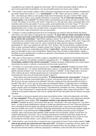 conseqüências que resultam da negação da ressurreição. Não foi retirada uma pedra isolada do edifício, da
qual se possa prescindir sem problemas, sim, que até poderia parecer um estorvo para o prédio.
14 Pelo contrário, aqui rui todo o edifício. Paulo o demonstra inicialmente nas duas circunstâncias fundamentais
que ainda vigoram em Corinto (v. 11): a “proclamação” e a “fé”. Afinal, será que os coríntios – e nós com
eles! – não notam que ambas as coisas podem ainda existir formalmente, mas que se tornam “vãs”, apenas
invólucros vazios, formas vazias, quando eliminamos a ressurreição? “E, se Cristo não ressuscitou, é vã a
nossa pregação, e vã, a vossa fé.” Em última análise a proclamação possui apenas um único conteúdo: Jesus,
o Cristo. No entanto, se esse Jesus está ―morto‖ e hoje não vive e não age mais, então a mensagem dele é oca e
todo falar sobre ele fica sem sentido. Com isso, porém, acaba também toda a fé cristã. Porque ―fé‖ não é um
sistema de pensamentos sobre Deus, mas é relacionar-se pessoalmente com Jesus, é apegar-se confiante e
obedientemente a ele, é contar com seu poder eficaz e sua graça. O que restará se Jesus não ressuscitou?
―Crer‖ num morto é algo inconsistente e por isso sem sentido.
15 Contudo os coríntios também precisam levar em consideração que sentença estão decretando não apenas
sobre Paulo, mas sobre todos os mensageiros do evangelho. “E somos tidos por falsas testemunhas de Deus,
porque temos asseverado contra Deus que ele ressuscitou a Cristo, ao qual ele não ressuscitou, se é certo
que os mortos não ressuscitam.” Agora Paulo emprega o mesmo ―nós‖ do v. 11, pelo qual ele se une a todos
os apóstolos para o testemunho do evangelho apesar de todas as diferenças menores. Pedro, João e Tiago serão
―testemunhas de mentira‖ assim como ele. Aqui se explicita de modo especial o quanto o evangelho é
proclamação de ―fatos‖ que surgiram por meio dos ―atos‖ de Deus. Não se trata de idéias a respeito de Deus
sobre as quais o pensador pudesse se enganar, porque errar é humano. Trata-se do testemunho daquilo que
Deus realizou. Nesse caso, testemunhar atos de Deus “contra Deus”, que Deus jamais realizou, não seria um
equívoco desculpável, mas a mais alta blasfêmia. Diante dessas frases de Paulo é surpreendente a rapidez e
facilidade com que repetidamente se atribuiu aos apóstolos a disseminação de invenções próprias, afirmações
sem fundamento, lendas baratas.
16 Mais uma vez Paulo instrui os coríntios a captar as conseqüências que a negação da ressurreição precisa ter
para toda a vida de fé. Ele sublinha a irrefutável conseqüência do v. 13: “Porque se os mortos não são
ressuscitados, também Cristo não foi ressuscitado” [tradução do autor]. Simplesmente não se pode negar a
ressurreição dos mortos e confessar a ressurreição de Jesus numa mesma frase.
17 No entanto, se a ressurreição de Jesus cair por terra, “será debalde a nossa fé” [tradução do autor]. Paulo
repete a afirmação do v. 14, somente substituindo agora a palavra ―vazia pela palavra ―debalde‖. Os coríntios
podem continuar tentando ―crer‖ em Jesus, mas essa tentativa é ―debalde‖. Já não chegam mais a Jesus por
sobre o abismo da morte. Somente quando Jesus nos é presenteado com nova vida por meio de sua
ressurreição por Deus nossa fé de fato pode alcançar e agarrá-lo.
Paulo aponta mais uma decorrência assustadora: “E ainda permaneceis nos vossos pecados.” Ainda que
Jesus não tivesse realmente ressuscitado dentre os mortos, será que não existiria ainda ―a palavra da cruz‖?
Não foi ali na cruz que aconteceu nossa redenção? Será que o sangue de Jesus não nos purifica de todos os
pecados? Não, não é ―a cruz‖ que nos salva como um instrumento objetivo e impessoal, nem é a substância
―sangue de Jesus‖ que nos purifica. Paul Humburg disse, de forma muito acertada: ―Não temos um remédio
contra o pecado, temos um mediador da salvação. Tudo depende da comunhão com Jesus, o Reconciliador e
Redentor. Tudo é bem pessoal. É somente da mão de Jesus que podemos obter a graça eterna de Deus!‖ Todo
o fardo de nosso pecado ainda pesa sobre mim se a gélida mão de Jesus não puder mais me oferecer essa graça
salvadora.
18 Essa situação se torna grave quando está em jogo nosso destino eterno. Através da anteposição e da ênfase
do “por conseguinte” Paulo está mostrando que no v. 18 ele chega a uma última e mais importante conclusão
das conseqüências acima citadas: “Por conseguinte também os que adormeceram em Cristo estão
perdidos” [tradução do autor]. Como assim? Será que sem ―ressurreição‖ não existe mesmo um ―viver após a
morte‖, ao qual se pode tranqüilamente entregar os irmãos que adormeceram em Cristo? Paulo não afirma que
sem a ressurreição de Jesus aqueles que adormeceram não existam mais, e que sem a ressurreição de Jesus
tudo teria acabado com a morte. No entanto, afirma algo infinitamente mais terrível do que qualquer apagar da
vida pela morte: os que adormeceram “estão perdidos”. Estão perdidos justamente porque continuam
existindo, agora como pessoas não-redimidas, ainda oneradas com seus pecados, sujeitas à ira de Deus. Na
verdade adormeceram ―em Cristo‖. Isso os coríntios presenciaram no leito de morte deles. Porém isso foi
apenas um terrível engano. Esse Cristo em que confiaram ao morrer na realidade não existe. Caem no vazio,
na escuridão do reino dos mortos e, sem o perdão de seus pecados, estão perdidos sob a ira de Deus.
19 Paulo sintetiza: o que será de todo o cristianismo sem a ressurreição de Jesus? Como cristãos seremos “nada
mais do que pessoas que esperaram em Cristo nesta vida”. Justamente as esperanças terrenas, porém, não
são cumpridas por Cristo. Aquele que foi crucificado neste mundo oferece aos seus apenas a cruz. Por causa
dele precisam assumir penúria e renúncias, perseguição e sofrimento, como Jesus lhes disse de antemão.
 
