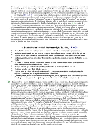 Contudo, se não existir ressurreição dos mortos e tampouco a ressurreição de Cristo, eles o farão realmente em
troca de nada. Então são “mais dignos de pena do que todas as (demais) pessoas”. Muito melhor será a sorte
daqueles milhões de pessoas que nem sequer conhecem esse Cristo, que não sofrem nem renunciam por ele,
mas aproveitam sem ele, da melhor maneira que podem, sua vida terrena e não se iludem com esperanças vãs.
Esse bloco de 1Co 15.1-19 é percorrido por uma linha homogênea. É a linha de um realismo claro e sóbrio.
Os coríntios corriam o risco de sucumbir ao que também nós conhecemos bem demais. Também entre nós,
para muitos membros da igreja, o ―cristianismo‖ parece ser formado de ―idéias‖ e ―opiniões‖, que podemos
ouvir de maneiras muito distintas do púlpito e da cátedra, e sobre as quais depois traçamos os nossos próprios
pensamentos. Se algumas dessas opiniões são plausíveis, adotamo-las; se outras, como p. ex., a idéia da
―ressurreição‖, permanecem estranhas para nós, riscamo-las. Apesar disso não deixamos de ser ―cristãos‖,
porque decididamente aceitamos outros pensamentos cristãos. Paulo viu o perigo mortal que se projeta
justamente dessa maneira sobre a realidade de toda a nossa existência. Na vida cristã não se trata de opiniões,
mas de fatos pelos quais nossa vida é determinada agora e na eternidade. Se riscarmos a ressurreição, não será
riscada com isso uma idéia que pudesse ser substituída por pensamentos diferentes, mas terá sido tirada a base
de toda a nossa salvação. Proclamação vazia, fé vazia, apóstolos carimbados como profetas de mentiras, fardo
permanente do pecado, adormecidos perdidos, miséria sem esperança da existência cristã – esses são os
escombros que a pessoa inteligente causou com o que ela imagina ser uma operação mental inofensiva – num
ponto da doutrina que lhe é incômodo.
A importância universal da ressurreição de Jesus, 15.20-28
20
Mas, de fato, Cristo ressuscitou dentre os mortos, sendo ele as primícias dos que dormem.
21
Visto que a morte veio por um homem, também por um homem veio a ressurreição dos mortos.
22
Porque, assim como, em Adão, todos morrem, assim também todos serão vivificados em Cristo.
23
Cada um, porém, por sua própria ordem: Cristo, as primícias; depois, os que são de Cristo, na sua
vinda.
24
E, então, virá o fim, quando ele entregar o reino ao Deus e Pai, quando houver destruído todo
principado, bem como toda potestade e poder.
25
Porque convém que ele reine até que haja posto todos os inimigos debaixo dos pés.
26
O último inimigo a ser destruído é a morte.
27
Porque todas as coisas sujeitou debaixo dos pés. E, quando diz que todas as coisas (lhe) estão
sujeitas, certamente, exclui aquele que tudo lhe subordinou.
28
Quando, porém, todas as coisas lhe estiverem sujeitas, então, o próprio Filho também se sujeitará
àquele que todas as coisas lhe sujeitou, para que Deus seja tudo em todos (ou: em tudo).
20 Paulo mostrou o campo de destroços que se forma quando se nega a ressurreição. E agora, justamente diante
desses destroços, ele constata frente a todas as perguntas, dúvidas e negações de modo triunfante o fato de
que: “Agora, porém, Cristo foi ressuscitado dentre os mortos, como as primícias dos que adormeceram”
[tradução do autor]. Não se trata de soluções de problemas ou de controvérsias intelectuais, mas
exclusivamente da realidade: ―Cristo foi ressuscitado.‖ Porque a realidade não é determinada por nossos
pensamentos, mas nossos pensamentos precisam se guiar pela realidade. Conduzido pelo Espírito Santo, Paulo
formula desde já a constatação dessa realidade de tal forma que ela não continua sendo um fato isolado e
desconexo, não uma mera parte da história de Jesus como tal. Com sua ressurreição Jesus é as “primícias dos
que adormeceram”. A palavra ―primícias‖ não apenas designa a anterioridade cronológica em relação a
outros, mas aponta para uma correlação e fundamentação interiores. Às ―primícias‖ seguem-se
necessariamente outras coisas. Por exemplo, as “primícias” são as primeiras espigas do grande campo a ser
colhido, que assinalam o começo da própria colheita e por isso precisam ter por conseqüência a abundância
das espigas restantes. Com isso Paulo se volta de maneira especial contra a idéia dos coríntios, que não
negavam a ressurreição de Jesus em si, mas a consideravam uma exceção singular, sem relação com nosso
próprio futuro na morte. Que Jesus, o Filho de Deus, tenha emergido do reino dos mortos com nova vitalidade
e com novo corpo! Isso, no entanto, ainda não significava nada para os cristãos comuns, em cuja ressurreição
não queriam crer! Paulo, porém, mostra que as ―primícias‖ são apenas o começo de uma série que
forçosamente lhes segue e que, por isso, a ressurreição de Jesus começa um movimento que se expande cada
vez mais. Em conseqüência, esse acontecimento da manhã da Páscoa tem a ver diretamente com os coríntios
(e nós!), incluindo a ressurreição deles mesmos (e a nossa!). Com a fé na ressurreição de Jesus eles ao mesmo
tempo estão afirmando seu próprio futuro, sim, o futuro de toda a criação. É o que Paulo há de desdobrar
diante de nós com sucinta densidade, mas também com ímpeto poderoso.
 
