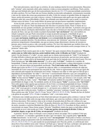 Para tanto precisamos, mais do que os coríntios, de uma mudança interior de nosso pensamento. Buscamos
pelo ―sistema‖, pela exposição cabal, pelas respostas a todas as nossas perguntas e problemas. Paulo, porém,
sabe que está limitado pelo que ele havia pessoalmente descrito em 1Co 13.9 como parcialidade característica
de toda a profecia. Por isso Paulo não nos fornece detalhes na descrição subseqüente, extremamente resumida,
e não nos diz muitas das coisas que gostaríamos de saber. Exibe tão somente as grandes linhas da imagem do
futuro, porém obviamente com toda a clareza e certeza. Evidentemente tudo aquilo que nós agora ainda não
podemos saber não causa dificuldades a Paulo, não refutando nem depreciando o que se pode e se precisa
afirmar acerca do futuro. É esse modo bíblico de pensar que nós precisamos reaprender completamente.
Acima de tudo, porém, cabe-nos livrar-nos de nosso individualismo, a quem importa apenas a ―bem-
aventurança‖ de cada um. Paulo decididamente não fala disso no presente trecho. Paulo vê diante de si a
humanidade em suas grandes correlações, que determinam a sorte de cada indivíduo. A primeira coisa que ele
afirma acerca dessas correlações determinantes é que elas não se formam por intervenções externas artificiais
da parte de Deus, mas que são criadas na própria humanidade “por um homem”. Isso vale também em
relação à pergunta com que Paulo unicamente se ocupa na presente passagem, à fatalidade de que a
humanidade é mortal, e ao rompimento dela por ocasião da ressurreição dos mortos. “Visto que a morte
(veio) por um homem, também por um homem (vem) a ressurreição dos mortos.” “Por um homem”
acontecem as grandes decisões. Em decorrência, essas pessoas são ―primícias‖ que como seres humanos
pertencem integralmente à humanidade, mas que ao mesmo tempo determinam o destino de incontáveis
pessoas, para a morte ou para a vida, com poder contínuo. Por isso é tão importante que também Jesus seja
―um homem‖ e como tal pertença totalmente à humanidade, porque unicamente assim consegue tornar-se ―as
primícias‖ dentro dela.
22 Na seqüência Paulo mostra quem são os dois ―homens‖ dos quais emanam efeitos tão poderosos. “Porque,
assim como no Adão todos morrem, assim também todos serão vivificados no Cristo” [tradução do
autor]. Um dos homens é ―o Adão‖, ou seja, aquele que se chama expressamente de ―Adão‖ (―ser humano‖).
O artigo definido evidencia que aqui não se menciona uma pessoa em particular, que tem esse nome apenas
por acaso, mas a cabeça efetiva da humanidade, pela qual toda ela foi onerada com a inevitável morte. Por isso
Paulo formula que “no Adão todos morrem”. E a ele se opõe “o Cristo”. Também ele é membro da
humanidade. Contudo, como mostra seu título de Cristo, ele é integralmente a cabeça determinante e criadora
que leva a vida para dentro da humanidade moribunda. “No Cristo todos serão vivificados.” Paulo não
aborda aqui (como em Rm 5.12-21) a questão da culpa de Adão e a correspondente anulação da culpa por
intermédio de Cristo como pressuposto da concessão da vida. Atém-se rigorosamente ao tema que agora lhe
está colocado pela negação da ressurreição em Corinto. Tampouco seu olhar se volta agora ao fato de que a
dependência da humanidade ―do Adão‖ e ―do Cristo‖ é essencialmente diferente e que, por conseqüência, a
palavra ―todos‖ nas duas metades da frase, apesar de sua igualdade formal, possui um conteúdo diferente. “No
Adão” de fato morrem “todas” as pessoas sem exceção, porque todas, por natureza e sem exceção, estão “no
Adão”, são filhos de Adão, ―carne‖. “No Cristo” obviamente também foi concedida a “todos” sem exceção a
possibilidade de chegar à vida. Na realidade, porém, de forma alguma “todas” as pessoas estão “no Cristo”.
Nele estão apenas todos aqueles que aceitaram a fé em Cristo e se tornaram propriedade de Jesus. Contudo
“serão vivifivados no Cristo” no verdadeiro sentido. A palavra ―ser vivificado‖ contém aquela expressão
para ―vida‖ (zoe) que por si só pode designar no NT, até mesmo sem a adição de ―eterna‖, a vida verdadeira,
genuína, que não é refém da morte. Também os ―perdidos‖ precisam ―continuar vivendo‖ após sua morte
física, porém essa vida ―lá fora‖ (Ap 22.15) nas ―trevas‖ (Mt 8.12; 22.13; 25.30), ―banidos da face do Senhor
e da glória de seu poder‖ (2Ts 1.9) não é verdadeira ―vida‖, e sim morte eterna.
23 Entretanto uma verdade que precisa ser bem observada tanto por nós quanto pelos coríntios é: nem na ―obra‖
do Cristo nem na do Adão estão em jogo almas individuais, que como tais recebem a vida por meio de Jesus
de forma desconexa. Pelo contrário, trata-se da revelação do grande plano de Deus até o último alvo que
abarca o universo. Está em jogo o ―vivificar‖ de grandes dimensões, que liberta a própria criação dos poderes
da morte, trazendo-a à gloriosa liberdade dos filhos de Deus (cf. Rm 8.21). Esse plano de Deus, porém, é
concretizado em etapas. Dessa forma surgem ―divisões‖ [batalhões], dentro das quais os indivíduos obtêm
participação na nova vida trazida por Cristo: “Cada um, porém, em sua própria divisão: Cristo, as
primícias; depois, os que são de Cristo, na sua parusia” [tradução do autor].
A primeira ―divisão‖ dessa vivificação e nova criação já entrou em campo. Ela é o próprio Cristo que,
como ―primícias‖, é o iniciador e garantidor de tudo o que vem depois. Ele é seguido pelos “que são do
Cristo (literalmente: ―os do Cristo‖, a ―gente do Cristo‖) na sua parusia”. Paulo pode se limitar a essa breve
constatação, porque já apresentou tudo isso detalhadamente aos coríntios, assim como aos tessalonicenses (cf.
2Ts 2.5; 1Ts 4.13-18; 5.1-11), por ocasião de sua proclamação oral. Para nós, porém, se confirma por meio
dessa breve frase também nessa carta ―clássica‖ de Paulo que a ―parusia‖ de Jesus a princípio vale apenas para
a sua igreja e leva seus mortos a ressuscitar, arrebatando e aperfeiçoando a igreja como um todo.
 