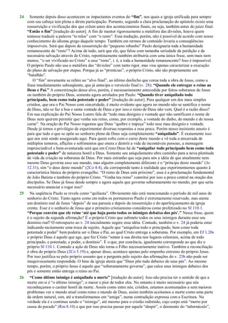 24 Somente depois disso acontecem os impactantes eventos do “fim”, nos quais a igreja unificada para sempre
com seu cabeça tem plena e direta participação. Portanto, segundo a clara proclamação do apóstolo existe uma
ressurreição e vivificação dos que crêem antes dos acontecimentos finais, ou seja, também antes do juízo final.
“Então o fim” [tradução do autor]. A fim de manter rigorosamente a metáfora das divisões, houve quem
tentasse traduzir a palavra ―to telos‖ com ―o resto‖. Essa tradução, porém, não é possível de acordo com nosso
conhecimento do idioma grego daquele tempo. Também em termos de conteúdo levaria a conseqüências
impossíveis. Será que depois da ressurreição do ―pequeno rebanho‖ Paulo designaria toda a humanidade
remanescente de ―resto‖? Acima de tudo, será que ele, que falou com tamanha seriedade da perdição e da
necessária salvação através de Cristo, repentinamente também atribuiria com uma única frase, sem mais nem
menos, ―o ser vivificado no Cristo‖ a esse ―resto‖, i. é, a toda a humanidade remanescente? Isso é impossível.
O próprio Paulo não usa a metáfora das ―divisões‖ com tanto rigor, mas visa apenas caracterizar a execução
do plano de salvação por etapas. Porque já as ―primícias‖, o próprio Cristo, não são propriamente um
―batalhão‖.
O ―fim‖ novamente se refere ao ―alvo final‖, ao último desfecho que coroa toda a obra de Jesus, como a
frase imediatamente subseqüente, que já antecipa o versículo final (v. 28): “Quando ele entregar o reino ao
Deus e Pai.” A concretização desse alvo, porém, é necessariamente antecedida por feitos soberanos de Jesus
ou também do próprio Deus, somente agora arrolados por Paulo: “Quando tiver aniquilado todo
principado, bem como toda potestade e poder” [tradução do autor]. Para qualquer um dos mais simples
cristãos, que ora o Pai Nosso com sinceridade, é muito evidente que agora no mundo não se santifica o nome
de Deus, não se faz a boa e santa vontade de Deus e por isso o reino de Deus não vem. Qual é a razão disso?
Em sua explicação do Pai Nosso Lutero fala de ―todo mau desígnio e vontade que não santificam o nome de
Deus nem querem permitir que venha seu reino, como, por exemplo, a vontade do diabo, do mundo e de nossa
carne‖. Na oração do Pai Nosso rogamos que Deus ―quebre e impeça‖ todo esse mau desígnio e vontade.
Desde já temos o privilégio de experimentar diversas respostas a essa prece. Porém nosso insistente anseio é
para que tudo o que se opõe ao senhorio pleno de Deus seja completamente “aniquilado”. É exatamente isso
que nos está sendo assegurado aqui. Para quem sofre com o curso deste mundo e vê toda a enxurrada de
múltiplos temores, aflições e sofrimentos que onera e destrói a vida de incontáveis pessoas, a mensagem
imprescindível e bem-aventurada será que em Cristo Deus há de “aniquilar todo principado bem como toda
potestade e poder” de natureza hostil a Deus. Somente seu aniquilamento abre caminho para a nova plenitude
de vida da criação na soberania de Deus. Por mais estranho que seja para nós a idéia de que atualmente nem
mesmo Deus governa esse seu mundo, mas alguém completamente diferente é o ―príncipe deste mundo‖ (Jo
12.31), sim ―o deus deste mundo‖ (2Co 4.4), ela corresponde tanto à realidade que experimentamos quanto à
característica básica do próprio evangelho. ―O reino de Deus está próximo‖, essa é a proclamação fundamental
de João Batista e também do próprio Cristo. ―Venha teu reino‖ constitui por isso a prece central na oração dos
discípulos. Se Deus já fosse desde sempre e agora aquele que governa soberanamente no mundo, por que seria
necessário anunciar e rogar isso?
25 Na seqüência Paulo se revela como ―quiliasta‖. Obviamente não está mencionando o período de mil anos de
senhorio do Cristo. Tanto agora como em todos os pormenores Paulo é extremamente reservado, mas atesta
um domínio real de Jesus ―depois‖ de sua parusia e depois da ressurreição e do aperfeiçoamento da igreja
crente. Esse é o senhorio de Jesus que o primeiro cristianismo considerou como profetizado no Sl 110.1.
“Porque convém que ele reine „até que haja posto todos os inimigos debaixo dos pés‟.” Nessa frase, quem
é o sujeito da segunda afirmação? É o próprio Cristo que submete todos os seus inimigos durante esse seu
domínio real? O retrospecto ao v. 24 inicialmente sugere essa idéia. Contudo, também o v. 24 já poderia estar
indicando tacitamente uma troca de sujeito. Aquele que ―aniquilou todo o principado, bem como toda
potestade e poder‖ bem poderia ser o Deus e Pai, ao qual Cristo entrega a soberania. Por exemplo, em Ef 1.20s
o próprio Deus é aquele que age, que fez Cristo ―sentar à sua direita nos lugares celestiais, acima de todo
principado, e potestade, e poder, e domínio‖. É o que, por coerência, igualmente corresponde ao que diz o
próprio Sl 110.1. Contudo a ação de Deus não torna o Filho necessariamente inativo. Também a reconciliação
é obra do próprio Deus (2Co 5.19) e, apesar disso, acontece apenas pelo empenho extremo do próprio Jesus.
Por isso justifica-se pelo próprio assunto que a pergunta pelo sujeito das afirmações do v. 25b não pode ser
inequivocamente respondida. O hino da igreja atesta que ―Deus põe tudo debaixo de seus pés‖. Ao mesmo
tempo, porém, o próprio Jesus é aquele que ―soberanamente governa‖, que calca seus inimigos debaixo dos
pés e somente então entrega o reino ao Pai.
26 “Como último inimigo é aniquilada a morte” [tradução do autor]. Isso não precisa ter o sentido de que a
morte em si é ―o último inimigo‖, o maior e pior de todos eles. No entanto é muito necessário que nós
reconheçamos o caráter hostil da morte. Assim como entre nós, cristãos, estamos acostumados a sem maiores
problemas ver o mundo atual como reino e mundo de Deus, assim também aceitamos a morte como uma parte
da ordem natural, sim, até a transformamos em ―amiga‖, numa contradição expressa com a Escritura. Na
verdade ela é e continua sendo o ―inimigo‖, até mesmo para o cristão redimido, cujo corpo está ―morto por
causa do pecado‖ (Rm 8.10) e que por isso precisa passar por aquele ―despir‖, o desmonte do ―tabernáculo‖,
 